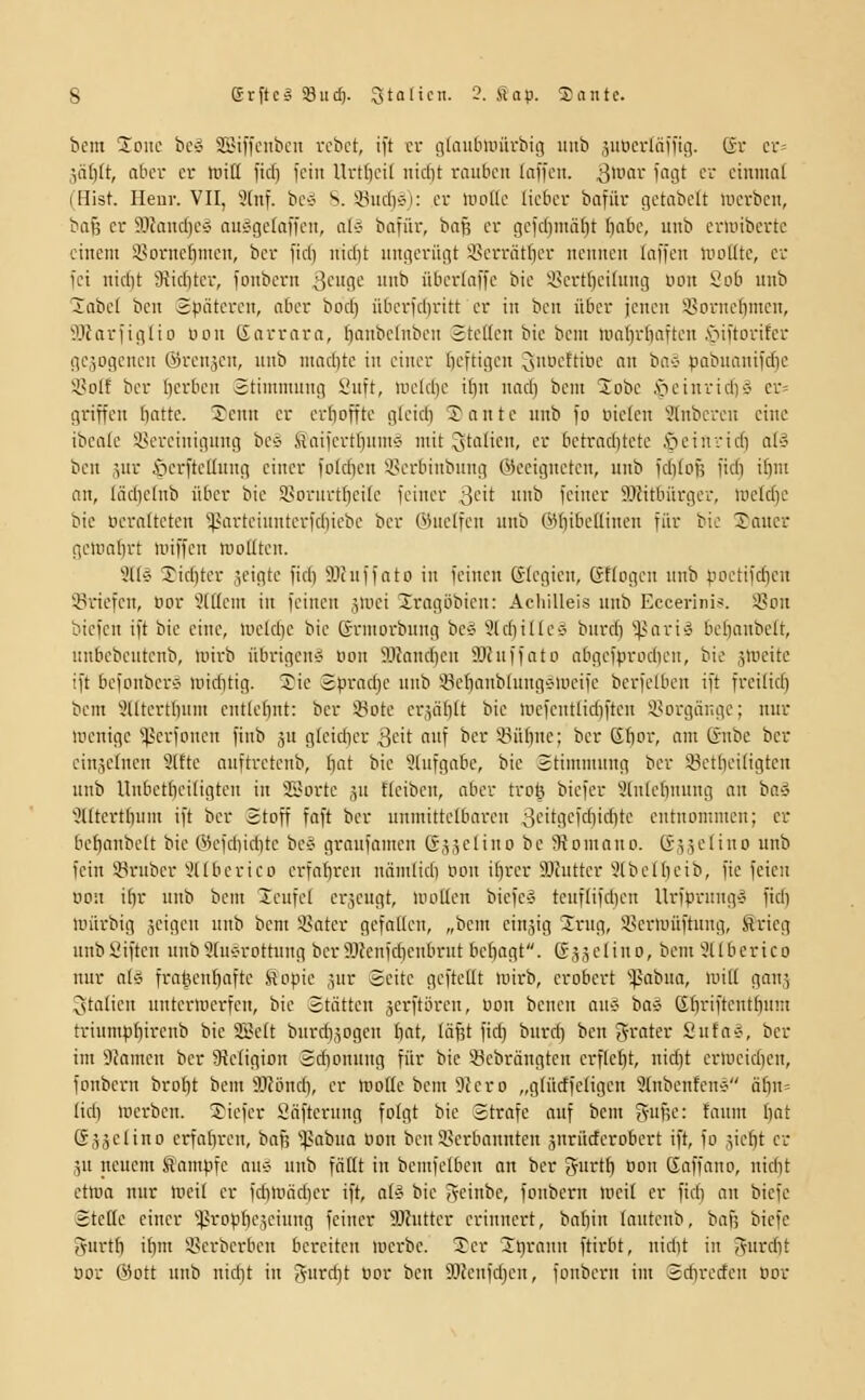 bem 2^ouc bcs SBiffcubcn vcbct, ift cv gteiubmürbig unb juucvläifig. ßv cr= 3ät)(t, abcv cv iritt fidi fein Urt()ci( iiiclit rauben (nffcn. 3>i- ''''9^ '^''■ ciniiint (Hist. Ileur. VII, 3(nf. bC'J S. ÜudvJi: cv lnoUc licbcv bafüv gctabclt lucvbcn, baß cv ?.lJancf)cg auÄgeraffcn, ali bafüv, baß cv gcic()mäl)t I)abc, unb cviuibcvtc einem i'ovnebmcn, bcv ficb nidit ungcviigt '^evvätbcv nennen laffen U'odte, cv fei nid)t 9\iditev, jonbevn 3'-'9'-' '^ ttbevlaffe bie i^cvtl^cihmg wn iicb uiib 2abc( bcu Späteren, aber boc§ über)d)ritt er in ben über jenen SBornebmen, ^IJavfiglio uon Garrava, I)anbc(nben 2teHcn bie bcni tualivfiaften .'oiitovifev iic,50gcncn 6)vcnäen, unb ntad)tc in einer b^-itifli-'n ^'lUi-'ftiDC an bav pabuaniidie *-yoIf ber Ijcrbcrt Stimmung Suft, n.icld)e if)it nad) bem 2obe i>einvid)'5 ev= gviffen batte. 5enn cv cvboffte gleid) ^'antc unb fo üictcn 3lnbcicu eine ibcafc ilH'vctnigung bC'j ftai|cvtl)umÄ mit ^taüen, er betrad)tetc öeinridi aU% bcn 5ur iierftcüung einer foldicn i^crbinbung ©ceignctcn, unb fditoj; fidi iftm an, Iäd)efnb über bie 58ovuvtbcitc feiuev ^''it i* fciuev SJätbüvgev, lueldje bie Dcvalteten ^avteiuntevfdiicbc bcv OJuclfeu unb ©bibeflinen für bie S'aucr gcmabvt iinffcn mollten. 3Uä Tiditev geigte fid) SJtuffato in ieinen ßdcgien, (fflogcn unb poctiidicu ißriefcn, oor 'iJtHem in feinen jmei Jrogöbien: AcliiUeis unb Eccerinis. i8on biefen ift bie eine, lueldie bie Grmoi'bnng bc'J 'üldiiltcÄ burcfi 'il>aviÄ bcbanbelt, unbcbeutcnb, mirb übrigens oon ilJandjcn älcnffatü abgcfpriidicu, bie jlueitc ift befonbers' tniditig. ®ie 8prad)C unb iöcfianblungetucife berfelbcn ift freilid) bem 'ütitcrtbum cnttcbnt: ber iBote cr.Vibtt bie mcfcntlidiftcn i^orgiingc; nnv lucnigc ''^erfonen finb ju glcidn'v .^i-'it ^i'Ü ber ^Bübne; ber (li)oi; am (änbe ber cinsetnen 9lttc anftretcnb, bnt bie 9(nfgabe, bie Stimmung ber 58ctbei(igten unb Unbctbcitigtcn in SSortc .^u ftcibcn, aber tvol} biefcr ^Inlebunng an ha^i 'iJUtcrtbuin ift ber Stoff faft ber unmittclbarcu 3'-''t9cirf}i'-'bti^ cutnommen; er bcbanbelt bie ©cfdiicbte be§ graufamcn Säjelino bc SRomono. ßäjelino unb fein iöl'ubcr 3(Ibcrico crfotircn näm(id) nou ibver 9}?uttcr 9(bc[bcib, fte feien 00:1 ibr unb bem Teufel erzeugt, uioUen biefcv teuflifcben UrfpvungÄ fid) unirbig äcigcu unb bem i^ater gefotlen, „bem cinjig Srug, Sermüftung, ftrieg unbSiftcn unb9[uorottuug berMenfd)cnbrut bebagt. ßj.Jiclino, bem 9llberico nur aU fratu-nbafte fiopie .jur Seite gefteUt mirb, erobert '^^abua, wid ganj Italien untermerfen, bie Stätten ^erftören, uon benen aiii^ ba*5 ßbviftentbum triumpbiveub bie 2Bclt burdi.^ogen bot, läfet fid) burd) ben 'Jrater 2nta-J, ber im 9famcn ber ^Religion Sdionung für bie ücbrängtcn crflebt, nidjt erwcid)cn, fonbern brobt bem 5JUincb, er motte beut 9fero „glüdfctigcn 9(nbenfcn-ö äbn= tid) löcrbcn. 3}iefcr Säftcrung folgt bie Strafe auf bem (Vuf;e: faum f)at Sjäcüno erfabren, baß 'ipabua oon bcn S^erbannteu jnrürferobcrt ift, fo jie^t er jn neuem Sampfc auö unb faßt in bcmfctbeu an ber Jurtb Bon Gaffano, nidit ctma nur meil er fcbltiäcber ift, all^ bie iveinbe, fonbern lueit er fid) an bicfc Stette einer ^ßropbcjciung feiner 9Jhittcr erinnert, babin lautenb, baf; bicfe 5urtb ibm 55erbcrben bereiten merbc. Ter Jnrann ftirbt, nid)t in Jurcbt Oor ©Ott unb nidjt in Jurd^t üor bcn Mcnfd;en, fonbern im Sd)recfcn oor