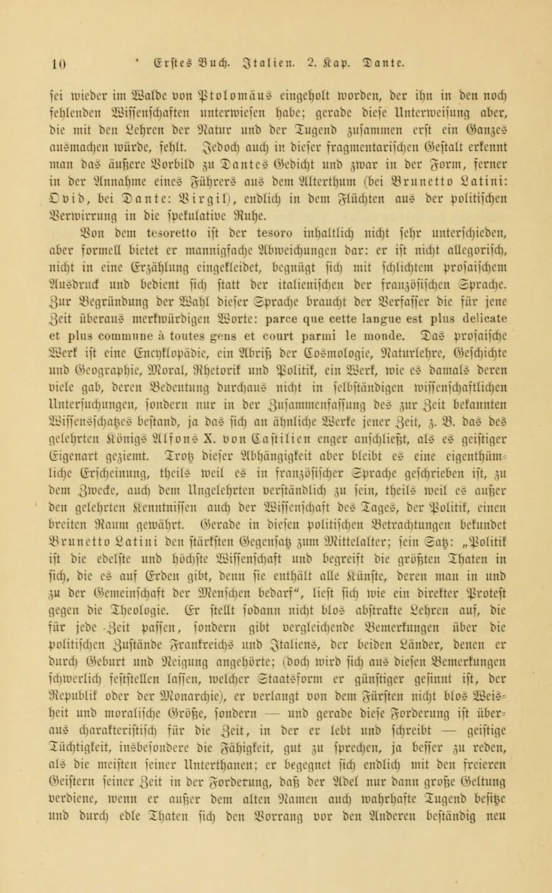 fei uncbci-im SSalbe öoii'iptolomäuc- eingeholt luorbcn, bcr i()n in ben nocf) fclik'iibciT 2i.Mifcnfcl)aftcn untcrlinefcn fiate; gcrabc biefe Untcniiciiuiig nbcr, bie mit bcit ßc[)rcn bcr Statur unb bcr Sugeitb jufammcn crft ein ©aiiäcä auÄmadicn würbe, fcfilt. JsC'^o'il flii} if- bicfcr frogmcntarifcI)en @efta(t crtcnnt man ba* äußere i'orbilb jn Tanten @cbidit unb jtuar in bcr g-arm, ferner in bcr 5(nna£imc cinc-J gül)'-''-'!''-' au^^ bem 3Utcrttium (bei 33rnnctto Satini: £oib, bei 2)ante: SirgiT), cnbfid) in bem gliicljtcn am bcr pDliti)rf)en ikrlnirrnng iit bie fpctufatiuc !Jtu[ic. Son bem tesoretto ift bcr tesoro ini)altliü} nid)t fcljr untcrid)icbcn, aber formeü bietet er mannigfad)e 9tbiucicf)ungcn bar: er ift nid)t allcgorifd), nid)t in eine ©rjülihutg cingcticibct, begnügt fic() mit fdiliditcm profaifdicm 3(nc'brncf unb bebient fid) ftatt bcr italicnifd)cn ber franjöfifdicn Spradic. 3ur Sßegrünbung bcr 2Sat)I biefer ©pracf)e brouc^t ber SSerfaffer bie für jene 3cit übcran-J mcrtuiürbigcn SSorte: parce qiie cette langue est plus delicate et plu3 commune ä toutes gfus et court parmi le monde. 2as profaifdjc SSerf ift eine 6nct)t(opäbie, ein Stbrifj ber ßosmologic, 9Jaturkf)re, ©efd)id)tc unb ©cograpbic, 9.1?oral, Üffictorif unb ^-olitit, ein 2Serf, inic e*J bamat'J bereu uicic gab, bereu söcbeutung burd)au-j nidit in fclbftänbigeu unffcnfdiaftlidjcn Unterfud}nngcu, fonberu nur in ber |3iMiTmcnfaffung bc5 jur ßcit befannten aiMffcu'jfdialu'e beftanb, ja 'ba^ ftc^ an äbniid)e aiV'rte jener 3cit, 3- 33- ^a-i beä gclcljrtcn fiiinig>3 Stlfouv X. öon ßaftilicu enger anfdjlicfjt, aUi e§ geiftiger Gigenart geziemt. 2ro!3 bicfcr 9lbf)ängigfcit aber bleibt ee eine cigcnt£)üm= lid^c ß-rfdicinung, tl)eile meil c^ in franjöfifdjcr 3vrad)C gcfcfjricbcn ift, ^u bem 3ii'^'rf'-% ni'cb i' Unge(ef)rtcu ncrftäublidi ju fein, tf)eil'3 li'cil c-? aufjer bcu gclclirtcn Senutniffcn and) bcr SSiffcnfdiaft bC'j lagcc', bcr ^;}>D(itif, einen breiten 9{aum gcmäfirt. ©erabe in biefcn politifdien 33ctrad)tungcn befunbet SBrunetto Satini ben ftörtftcn ©egenfaß gum 5Jfittela(tcr; fein Sat^: „'■^volitif ift bie cbelfte unb biuliftc SiMffcnfdiaft unb begreift bie gri3^tcn 2(iatcn in fid), bie es auf Grbcu gibt, bcnn fie entl)ält ade Sünfte, bereu man in unb ju ber ®emeinfd}aft ber ?JJenfd)en bebax-f, tieft fidi luie ein birefter 'i)3rDteft gegen bie 2fico(pgie. Gr ftcKt fobann nidit blo-^ abftraftc Sebren auf, bie für jcbc ■3'^'t l-'nffen, fonberu gibt ocrglcidjcnbc üemerfungen über bie po(itifd)cn 3ftönbe granfreid)» unb Sta(icne>, ber beiben Snnber, benen er burdi ©cbnrt unb SJcigung angebörte; (bodi mirb fid) au'5 biefcn Sgcmcrfnugcn fd)nicrlid) fcftftcUen laffcn, U'eld)cr Staatsform er günftiger gefinut ift, ber 3icpublif ober ber S)fouard)ie), er ücrlangt Bon bem Surften nid)t blo» S!Bei§= bcit unb moralifdic Öirö^e, fonbern — unb gci-abe biefe fvorberung ift über» au» cbaraftcriftifcb für bie S^h, in ber er lebt unb fdircibt — geiftige 2üd)tigfeit, in§bcfDnbcre bie gäbigteit, gut ju fprec^en, ja beffer ju reben, alÄ bie meiften feiner llntcrtbancn; er begegnet fid) enblid) mit ben freieren ßjciftern feiner ^cit in bcr Joi'bernng, baj^ bcr 3lbc( nur bann große ©cltnng ücrbicnc, mcnn er aufjcr bem atten 5camcn and) mat)r[)aftc 2ugcnb befige unb burcb cblc llmtcn fidi ben 3>orrang nor bcu 9(nbcren bcftänbig neu