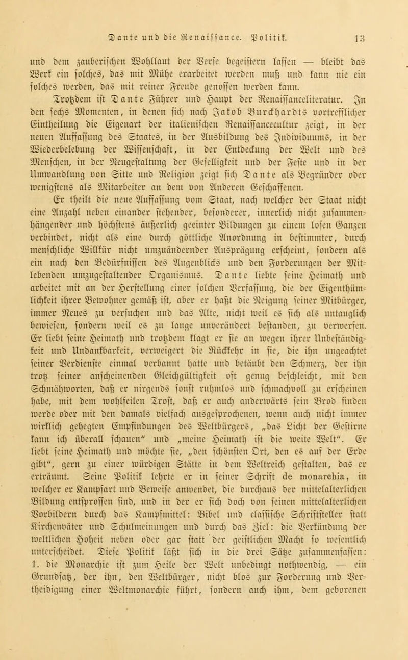 imb belli jauticriicfien a3of)((aut ber 5>ei'ie begeiftcrn laffen — bk'xht ta^ SScrf eilt loldicv, ba-j mit 9JJüt)c erarbeitet werben mu^ unb fann nie ein foIcf)e§ tücrben, bae mit reiner f^i^cubc genoffen Incrbcn !onn. Sro^bem ift 2 ante güftrer unb öaupt ber SRenaiffanceüteratur. 3 ben icd)§ SJJomenten, in benen fiel) nad) ^nfob 'i^urctliarbtC' DortreffIid)er ßintficilung bie ßigenart ber itatienifdien 9ienaiffancccultur geigt, in ber neuen 3luffaffnng be4 Staate», in ber Süiebilbnng be^ ^snbioibnum», in ber SBieberbekbung ber SSiffenfd)aft, in ber ßntbecfung ber SSett unb be» 9)tenfd)en, in ber SJeugeftaltiing ber @cfcüigfeit unb ber gcfte unb in ber Ummanblung uon Sitte unb ^Religion geigt fidi 2ante o{» ^-Begrünber ober lücnigftcns aU ffliitarbeiter an bem Don 9lnberen 6efd)affenen. (fr tf)eilt bie neue '^(uffaffung Dom Staat, nad) loelrfier ber Staat nid)t eine 9(n,5a{)( neben einanber ftcbenber, befonberer, innerlich nid)t gufammen= I)ängcnber unb f)öc^ften§ äugerlid) geeinter Sitbungen gu einem lofen (fangen Derbinbet, nid)t aU eine biird) güttlidie 9lnorbnuug in beftimmter, burd) menfd)lid)e SöiUfür nid)t umguänberubcr Sluc-prägung crfd)eint, fonbern ali ein nad) ben ^öebürfniffen be» 9lugeublicf5 unb ben gorberungcn ber S)2it= Icbenben umgugcftaüenbev Crgani-?muÄ. 2ante liebte feine .söeimatfi unb arbeitet mit an ber .öerftelhtng einer foId)en i^erfaffung, bie ber Gigeutt)üm= lic^fcit i^rer 33etDoI)ner geiniifs ift, aber er I)aBt bie 32eigung feiner SOhtbürger, immer ^feues 5U Derfud)en unb baS 9[lte, uidit toeil e§ fid) al* untauglidi beiDicfen, fonbern loeil eö gu lange uitoeränbert beftanben, ju oermerfen. Er liebt feine s^eimatb unh trohbem flagt er fie an loegcn ihrer llnbeftänbig» feit unb llnbanfbarfeit, Deriücigert bie 9iiirffefir in fie, bie ifin ungearf)tct feiner i^crbicnfte einmal Derbaunt batte unb betäubt ben Sdinier;,, ber ihn trot; feiner anfdieinenbeu ö)(eid)gültigfeit oft genug befd}leid)t, mit ben Sdjmäbiuorten, baf; er nirgenb-j fouft ruIjmlo-J unb fd)mad)Doli ju crfd)einen habe, mit bem mohlfeilen Xroft, ba^ er audi anberiüärtC' fein 4<rob finben iDcrbe ober mit beii bainabi yielfad) au'?gciprodieiieit, meint and) iiid)t immer nnrflidi gebegten Gmpfinbungen bev 3Öeltbiirger-j, „ba» ijid)t ber ©eftirue fann id) überall fd)aucn unb „meine ^eimatb ift bie (ucitc 2Bcft. 6r liebt feine ©eimatb uiib möd)te fie, „ben fd)öiiften Crt, ben e-j auf ber ©rbe gibt, gern ju einer loürbigen Stätte in bem 33eltreid) geftaiten, ba* er erträumt. Seine ^^otitif lehrte er in feiner Scbrift de monarchia, in toeldier er Kampfart unb 23clDeife anmcnbet, bie burd)auÄ ber mittelalterlidien S3ilbung entfproffeu fiub, unb in ber er fid) bod) Dou feinen mittelalterlid)en 58orbilbern burd) oa^ Kampfmittel: Sibcl unb claffifc^e Sci)riftfte[Icr ftatt SirdicnDätcr uiib Sdiufmeinnngen unb burd) baö ^ki: bie ivertüubung ber lDCltltd)en .'pobcit neben ober gar ftatt ber geiftlidjen 3JJad)t fo loefentlid) unterfd)cibet. 2iefe '^>olitif läfjt fid) in bie brei Sä^e äufammcnfaffeu: 1. bie 9Jlouard)ie ift gum Seite ber SSelt unbebingt notbloenbig, — ein @runbfa|, ber it)n, ben SBeltbürgcr, nidit blo-j jur {vorberung unb i'er^ t^eibigung einer 3.l-oltmDnard)ie fübrt, fonbern and) ibm, bem geborenen