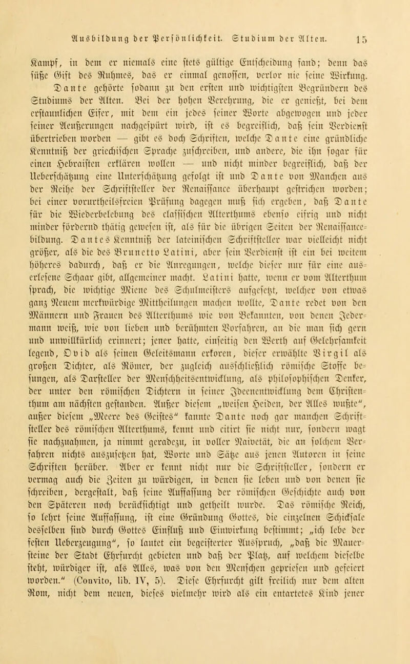 S'ampf, in bcm cv niemals eine ftcte. c\nH\c\c ßutfcficibinuT fanb; beim ba§ fü^c @ift bc5 9}u()mc«, bivS er einmal flcnoffcn, ucrkn- nie ieiitc SBirfung. 3) a n t c get}Drte fobanii 311 ben erftcn unb >iiicf)tigiten ©cgrünbcrn bC'J Shibiumv ber eilten. 83ci ber f)o()en 3.sercl)ning, bie er goniefit, bei beni erftaunlicfjen Gifcr, mit bem ein jebeö feiner Si'orte abgcluogcn nnb jebcr feiner 9lenfjernngcn nad)gcfpiirt mirb, ift cg begreiflich, baß fein Scrbienft übertrieben niorben — gibt e'^ bocfi Scftriften, luctd^c 'Jantc eine griiublic^c Scnntnif; ber gried)ifcf)cn 2prad)c .^ufdjrcibon, nnb anberc, bie ibn fogar für einen §cbraiften ertlärcn mollen — unb nidjt ininber begreiflich, baß ber Ueberfdjät^nng eine Unterfd)iil3ung gcfotgt ift nnb !J a n t e Don SJfancficn an-J ber Steitje ber '3d)riftfteller ber 3?cnaiffance übertjanpt geftridjen morben; bei einer uornrtbeilv'freien '•^-^rüfung bagegen mnft fidi ergeben, baß Sante für bie SSicberbelebnng be'i elaffifdjen 9tltertl)nm'j ebenfo eifrig nnb nidjt minber förbernb tlintig geinefcn ift, a(5 für bie übrigen Seiten ber 9ienaiffance= bilbung. Sante^ Henntnif; ber lateinifdien 2diriftfteltcr mar ine((eid)t nic^t größer, at^^ bie bcö *8runctto Satini, aber fein iu'rbienft ift ein bei liu-item I]iJbere§ babnrd), bafj er bie 9tnregnngcn, iueld)e biefer nur für eine aui= erfefene Sdiaar gibt, aKgemeiner mad)t. t'atini batte, nunin er uom '^Utertbum fprad), bie nndjtige 9Jcione be* Sdinlmeifter-J anfgefel.U, uu-ldier uon etlua» ganä 9?cuem mertmürbige 93Jitt()eifnngcn inad)en Uiodte, Tante rebet lum ben Scannern nnb Js'i'mien bec' 5((tertbiim>? une lunt ^iietaunten, uon benen lieber nmnn mcifs, mie uon lieben nnb berüliniten iHirfabren, an bie man fid) gern nnb numilllürlid) erinnert; jener I}atte, einfeitig ben SBertl) anf Welcbrfamteit legenb, Ouib aUi feinen ®eleit^mann erforen, biefer erluäblte 58irgil alc- großen 55id)ter, ali SJöiuer, ber äugleidj au«id)ließlid) ri)mifd)e Stoffe be^ fungen, abj 5^arfteller ber 9}fenfd)beit-H'ntundlung, ak- philofopbifdien S'cnfei-, ber nnter ben römifc^en 3;ic^tcrn in feiner ^beenentnudlnng bem Gl)riften= f^um am näd)ftcn geftanben. 5lußer biefem „tueifen .'neiben, ber 9llle-J mußte, außer biefem „SJfeere be-j (MeifteÄ fannte Saute nodi gar mand)en 2dirift= fteller be'i römifdjcn 'ülltcrtl)um>?, tennt nnb citirt fic nidit nur, fouberit magt fie uad)änabmen, ja nimmt gerabejn, in uotler 9faiüctät, bie an foldiem 35er= fabren nid)tC' anc';,nfel5en fiat, äl^orte nnb Sähe anc- jenen '.'liitoren in feine Sd;riften b<-'iiibci-. 9lber er tennt nidjt nur bie Sd)riftfteller, fonbern er Oermag an^ bie Briten ju mürbigcn, in beuen fic leben unb öon benen fie fd)reiben, bergeftalt, baß feine 5lnffaffnng ber riimifdjen Wefd)id)te andi öon beu Späteren nod) berüdfid)tigt unb getbeilt nnirbe. Tav rLimifd)e 9\eicb, fo tebrt feine 9luffaffnng, ift eine ©rünbung ©ottei?, bie einzelnen Sd)irffale beÄfelben finb burd) CMottev Einfluß unb (Tinmirtung beftimmt; „icb lebe ber fefteu Ueber,^engnng, fo lautet ein begcifterter 9UU'fprnd), „baß bie 'iUcauer fteinc ber Stabt ßbrfnrdit gebieten unb baß ber ^^iai\, auf meldiem biefelbe fte^t, mürbiger ift, aU 'iiüci-, ma§ Bon beu SJJenfdien gepriefen unb gefeiert morben. (Conviio, üb. IV, 5). ®iefe ßbrfnrdit gilt freilid) nur bem alten 9}om, nid)t bem neuen, biefC'S oielmebr luirb a\i- ein entartetet Slinb jener