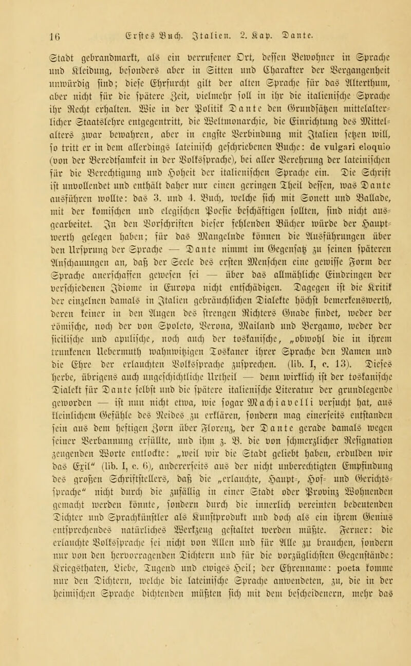 'Stabt gcbranbmnvtt, aly ein OciTufciicr £xt, bcffeii iBelüofjncr in Sprache unb SIcibitng, befonber^ aber in Sitten nnb C£{)arattcr ber S8crgangcnt)eit nnnnivbig finb; bicfc GIirfitid)t gilt ber niten Spracbc für bns 'i'ttterttiiim, flbcr nic()t für bic fpätere 3*^'^/ uiclnicör foU in if)r bic italieniidie Spradie iljr 9?ed}t erhalten. SBie in ber ^olitif Sante ben ©runbfä^en niitte(alter= Iid)er StaatÄfcbre entgegentritt, bie SBettnicmiirdjie, bie Ginrid)tnng be^ 3)fittel= attersi gUmr hciüaljren, ober in engfte S>erbinbnng mit ^t^'i'^ fetten lüiU, fo tritt er in bem aücrbing» lateinifd) gefd)riebcncn Sndie: de vulgari eloquio (Don ber 53erebtianifcit in ber isDlf-Jlprarf)e\ bei aller iscrefirnng ber lateinifdjen für bic iPeredjtignng unb \iLil)eit ber italienifdjen Spradie ein. 2ie Sd)rift ift itnöoüenbct unb entt)ölt baf)cr nur einen geringen 2f)eit beffen, toai Sonte flU'jfübren motlte: ba« 3. nnb 4. 33ndi, )rield)e fid) mit Sonett unb SSallabe, mit ber fomifdjen unb clcgifd)en ^^-'oefic be)d)äftigen foüten, finb nid)t au»= gearbeitet, ^n ben Süorfd)riften bicfer fc()Ienben 33üd)er würbe ber §oupt= lüerti) gelegen Iiaben; für bav 9Jfange(nbe fünnen bie SluÄfüdrnngen über ben Urfprnng ber Sprache — 3}ante nimmt im Öiegenfoh ,^u feinen fpätereu Utnfdiauungen an, bafe ber Seele bc» erften 9Jknfd)cn eine gelniffe gorm ber Sprad)e anerfd)affen geluefen fei — über ba^ anniä()Iid)e Ginbringen ber «erfd)icbencn Qbiome in Europa uid)t eutfdiäbigen. Xagegcn ift bic firitit ber einzelnen bamals in ijtalieu gcbrändilidjeu 'Xialefte {)iicl)ft bemerfenÄmertb, beren feiner in ben lüngen be-J ftrcugeu 9?id)tcr'J ©uabe finbet, Weber ber römifdie, nod) ber Hon Spoleto, i^erona, SJJailanb unb Söergamo, Weber ber ficilifd)c unb apulifd)e, nodi aud) ber tO'jfanifdje, „obwol)( bic in ilirem trnnfenen Uebermut^ waI)nwitMgcn loetaner itjrer Sprad)c ben Dfamcn unb bie 6f)re ber erlanditcn i'ott'Jfpradie jufpredien. (üb. I, c. 13). ®iefe§ tjerbe, übrigen':- aud) nngcfd)iditlid)c llrt()ei( — benn wirflid) ift ber tD'Sfanifd)c ^ialcft für Xante felbft nnb bic fpiitcrc italienifdjc Literatur ber grunblegcnbe geworben — ift nun nidjt etwa. Wie fogar SHadiiancIti öcrfudjt Ijat, au? tieintidiem @efüf)Ie bc-J ^icibcy 3u erttären, fonbern mag cinerfeit^ entftanben fein auä bem Iieftigcn ^orn über Aloi'i^nj, ber Xante gcrabe bamal« wegen feiner Sßerbanuung erfüllte, unb il)m 3. 93. bie üon fd)mer3(id)er 9lefignation jengenben Söortc entlodtc: „weit wir bie Stabt geliebt ftaben, crbulben wir ba'J ©i'il (IIb. 1, c. R), anbercrfeit-j auS ber nidjt unbereditigten ßmpfinbung bes großen Sd)riftftettcr*, baß bie „erlandite, öaupt=, S^^o\= unb @crid)t5= fprad)e nidjt burd) bie anfällig in einer Stabt ober ^rotiinj 23oI)nenben gemadit werben fönnte, fonbern burd) bie inuerlid) ucreinten bcbeutenbcn Xiditer unb Spraditünftler ahi ftunftprobuft unb bod) al* ein if)rem ®eniuö entfprcd)enbc0 natürlid)es SSertjeug geftaltet Werben müfjtc. ycruer: bie criaudite 3?ol{sfprad)C fei nid;t uon Sitten unb für Sitte jn brauchen, fonbern nur iwn ben f)erOorragenbcn 2!id)tern unb für bie uorjüglidiftcn ©cgenftänbc: ÄricgC'tljatcn, Siebe, 3ugenb unb ewigcv ,'peit; ber ßt^renname: poeta fomme nur ben Xirfitern, weld)e bic lateiuifdjc Spradie anwcnbeten, jn, bie iu ber Ijcimifdjen Spradje bidjtenbcu müßten fid) mit bem bcfd)eibencrn, mcl)r ba»