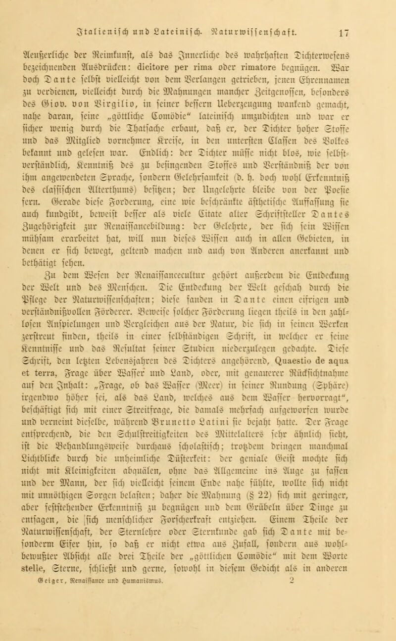 9IciiBertidje bcr Sicimhinft, ol» ba» 3niicrticf)c bc» roa^r£)aften Xicf)terlüefenl bcjcicf)nenben 9[ujbrücfen: dicitore per rima ober rimatore begnügen. SSar bocf) Xante felbft tiielleid)t üon bcm 3>cr(angen getrieben, jenen Sbrennamen äU oerbienen, oieüeic^t burd) bie 9)Jat)nnngen mandjer ^eitgcnoffen, befonber» be» @ioo. oon SSirgtlio, in feiner beffem Ueberjeugung tcantenb gemacht, nafie baran, feine „göttlid)e Goinöbic lateinifd) nntäiibiditen unb uior er fieser loenig burd) bie 3:f)at(ad)e erbaut, baß er, ber Jid)ter ^o[)er Stoffe unb ba§ SJJitglieb oomcf)nicr greife, in bcn unterften Staffen bes SBoIteä befannt unb getefen mar. Snbüd): bcr 2id)ter muffe nid)t bIo#, wie fe(bft= Dcrftänb(id), ftenntniß bes 5U befingenben 2toffe-j unb ipcrftänbnifj bcr Oon i^m angetucnbctcn Spradic, fonbern @elebrianifcit (b. I). bod) mof)! ßrfcnntniB beö clafii)d)cn Slltertfiume) bcfifeen; ber Ungefc^rtc bleibe oon ber ^'oefic fern, ©crabe biefe gorbernng, eine wie bcfd)ranEtc äftöetifdic 5hiffaffung fie audi funbgibt, beweift beffer aU oiele (Sitate a(ter 2d)riftftcIIer Tonte» 3uge(iürigfeit jur 9{enaiffance6ilbung: ber @ele^rte, ber fid} fein 23iffen mü^fam erarbeitet fjat, witi nun biefe-3 SSiffcn auc^ in aUen ©cbieten, in benen er fid) bewegt, geltenb mad}cn unb oud) üon 9tnbcren anertannt unb bct^ätigt fe^en. 3u bem SScfen ber 3?enaiffancecuftur gehört außerbem bie Gntberfung bcr ^Belt unb bc* 3}Jcufdien. Jie Gntbedung ber SSett gcfdiab burdi bie Pflege ber 9Jaturwiffenfd)aften; biefc fanbcu in 2ante einen eifrigen unb oerftäubnipootten görbercr. Seweife fo(d)cr Jörbcrung liegen t^eil» in bcn ^ai)l' lofen 'üinfpictungen unb 3?crgfeid)eu auä ber 9?atnr, bie fid) in feinen SSerfen jerftreut finben, tfjcits in einer felbftänbigcu Schrift, in wetd)cr er feine fienntniffe unb bav Slefuftat feiner (gtubien nicberjulcgen gcbac^te. Jicfe Sdirift, ben lebten Scbenejabrcn be» Xid)ter§ angebörcnb, Quaestio de aqua et terra, 5ragc über SSaffer unb 8anb, ober, mit genauerer SJüdficdtnabme auf bcnQnbatt: „5rage, ob baä 5Baffer (Slker) in feiner 3{nnbung (2>.ifiäre) irgenbwo pfjcr fei, al» baS Sanb, weIdic-3 au» bem SJaffer beroorragt, befd}äftigt fid) mit einer Streitfrage, bie bamal» mcbrfad) aufgeworfen würbe unb oerneint biefelbc, wäbrenb ÜBrunetto Öatini fie bejaht i\attc. !Jer 5rage cntfprcc^cnb, bie bcn Sdiulftrcitigteitcn be» 5JJitteIaltere fcbr ä^nlid) fiebt, ift bie Söebanbtnngc-wcifc burd)auä fdiolaftifdi; troßbem bringen niand)mal Siditbtidc burc^ bie unbeimlid)e Süfterfeit: ber geniale Öicift niod)te fid) nid)t mit ßteinigfciten abguäten, oI)ue ba-j 'Jlttgemeine in» 9üige 5U fäffen unb ber 3Kann, ber fid) oieQei^t feinem Gnbe nafjc fü[)Ite, Wottte fid) nid)t mit unnötbigen Sorgen befaften: bafier bie SJahnung (§ 22) fid) mit geringer, aber feftftcfjenber ©ricnntniß 5U begnügen unt> bem ©rübeln über Xinge ju entfagen, bie .jid) menfd)(id)er gorfd)ertraft entäiet)en. Sinem 2t)eitc ber 9Jaturwiffenfd)aft, ber Sternicfirc ober Sterufunbe gab fid) Tante mit bc= fonberm ©ifer f)in, fo baß er nid)t etwa au» 3fü' fonbern au^ wobI= bewußter 9tbfid)t otle brei Steile ber „götttidien gomöbie mit bem SBortc stelle, Sterne, fdjticßt unb gerne, foWofit in bicfem @ebid)t als in onbcren (Seiger, 3!enaiiTance unb öumani^muJ. 2