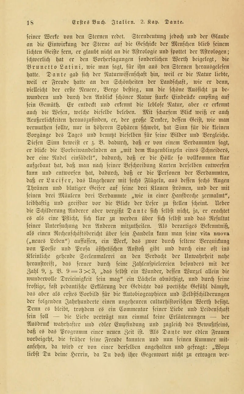 feiner SBerfe üou bcn Sternen rebct. Sternbcntnng jebod) unb bcr (55tan6c an bie Ginli'irfnng bcr Sterne auf bic Öcfdjicfc ber 9Jlenfd)cn b(ic& feinen: Iicf)ten ®eifte fern, er gloubt nid}t an bie 3(ftroIogie unb fpottet bcr Slftrologcn; fd)UicrIid) f)at er ben SBorficrfagungen fonber(id)en 2Sert() teigetegt, bie 33runetto Satini, luie man fagt, für iftn au^ bcn Sternen f)erauÄgeIefen f)attc. ®ante gab fid) ber DJaturU'iffcnfdiaft t)in, lüeit er bic 9?atur liebte, rteit er grcnbe ^atte an bcn Srf)önt)citen ber Sanbfd)aft, loie er benn, tiieHeidit ber crfte Dfcnerc, Sßergc beftieg, um bie fdpne 3(uÄfid)t ju be= »uunbern unb burd) ben 9(nblict fd)i3ner 9fatnr ftarte Ginbrüde empfing auf fein Öcmütf). Gr entbecft unb crfennt bie tcblofc SJatur, aber er erfennt aud) bie Si^efen, lucldie biefelbc beleben. SOJit fdiarfem 93(id mciß er auc^ 9(eu^erlid)feiteu fjcrauÄ.^nfinbcn, er, ber grof^c 5^enfei-, bcffen ©eift, toie man üennutl)en foüte, nur in f)öt)eren Spbären fdiinebt, Iiat Sinn für bie fleincn isorgöngc bc» üageä unb bcnu^t bicfefben für feine Silber unb Sßerglcidic ®iefeu Sinn belncift er ,5. ©. baburd), ba§ er öon einem SBerbammtcn fagt, er blide bic isorbeiiuanbelnben an „mit bcm Slngcnblinjcfn eine» Scbneiber», ber eine SZabel einfäbelt, baburcf), ba§ er bie inöüe fo lioüfommen ffar aufgebaut bat, baf; man nad) feiner 93efd)reibung Sarten berfelben entwerfen fann unb enttuorfcn I)at, baburcf, baß er bic '^perfoucn bcr i^erbnmmtcn, ba§ er Sucifer, ba» Ungef)cuer mit fed}§ glügeln, ait» bcffen fed)» Stugen 3:f)räneu unb blutiger öeifer auf feine brei SlCancn ftrömen, unb ber mit feinen brci 3.1Jäu[crn brei 5>crbamnite „luie in einer ^anfbredje jcrmafmt, Icibbaftig unb greifbar Dor bie Sfide ber Sefer ju ftellen fc^eint. Heber bie Sdjilbcrnng'ütnbcrcr aber uergißt 2)ante fidi felbft nid}t, ja, er cradjtct e§ aii eine ^^^ftidjt, fid} flar ju mcrbcn über fid) fclbft unb ba^ 5Rcfu[tat feiner Unterfud)ung ben 9Inbercu mitäut^eikn. 2Uä berartigeS S8e!enntni^, als einen 9ied)enfd)dftÄberi^t über fein .Cinnbetn fann man feine vita nuova („neue» Seben) auffaffcn, ein SScrf, ba§ jmar burc^ feltcnc iSerquidung üon ^[poefie unb ^rofa äft^etifc^en 9üifto§ gibt unb burd) eine oft in» S'(ctn(id)e gef)cnbe Secicnmaterei an ben Sjerbadit ber Untüabrbcit na{)e fjeranftrcift, ba» ferner burd) feine 3'''I)''-'1picIereicn befonberiS mit ber 3af)I 9, 3. 33. 9 = 3x3, „baä fclbft ein Sönnber, beffen SSuräef allein bie lüunberDoßc 3)reicinigfcit fein mog ein £äd)e(n abnöt^igt, unb burd) feine froftigc, faft pebantifd)e grflärung bcr @cbid)tc ba» poctifd)C ®efü()t bämpft, ba» aber al§ crfte» a>orbiIb für bic 9(utDbiograpb'cen unb Selbfifdiitberungcu ber fotgenben Qal)r()unberte einen unge()curen cultur[)iftorifd)cn SSertfi bcfil^t. Senn e§ bleibt, trD|bem e§ ein Gommentar feiner Siebe unb Seibenfd)aft fein fott — bic Siebe Dcrtriigt nun einmal feine ßrläutcrungen — ber 3luäbrud n)at)r[}aftcr unb ebler ßmpfinbung unb jugleid) bc» SöemufetfeinS, ba^ c» ba» Programm einer neuen Sdt ift. 9l(» 2)ante üor eblen grauen üorbeigct)t, bic früber feine Qrcnbe fanntcn unb nun feinen Slnmmer mit» anfe^en, ba lüirb er üon einer berfelben angebaltcu unb gefragt: „3B03U liebft Su beine §errin, ba Su boc^ i^re ©egentuart nid)t ju ertragen üer=
