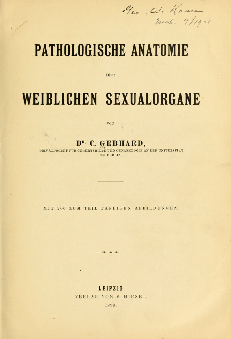 PATHOLOGISCHE ANATOMIE DER WEIBLICHEN SEXUALORGANE von DR C. GEBHARD, FRIVATDOCENT FÜR GEBURTSHILFE UND GYNÄKOLOGIE AN DER UNIVERSITÄT ZU BERLIN. MIT 200 ZUM TEIL FAKBIGEN ABBILDUNGEN. LEIPZIG VERLAG VON s. HIRZEL 1899.