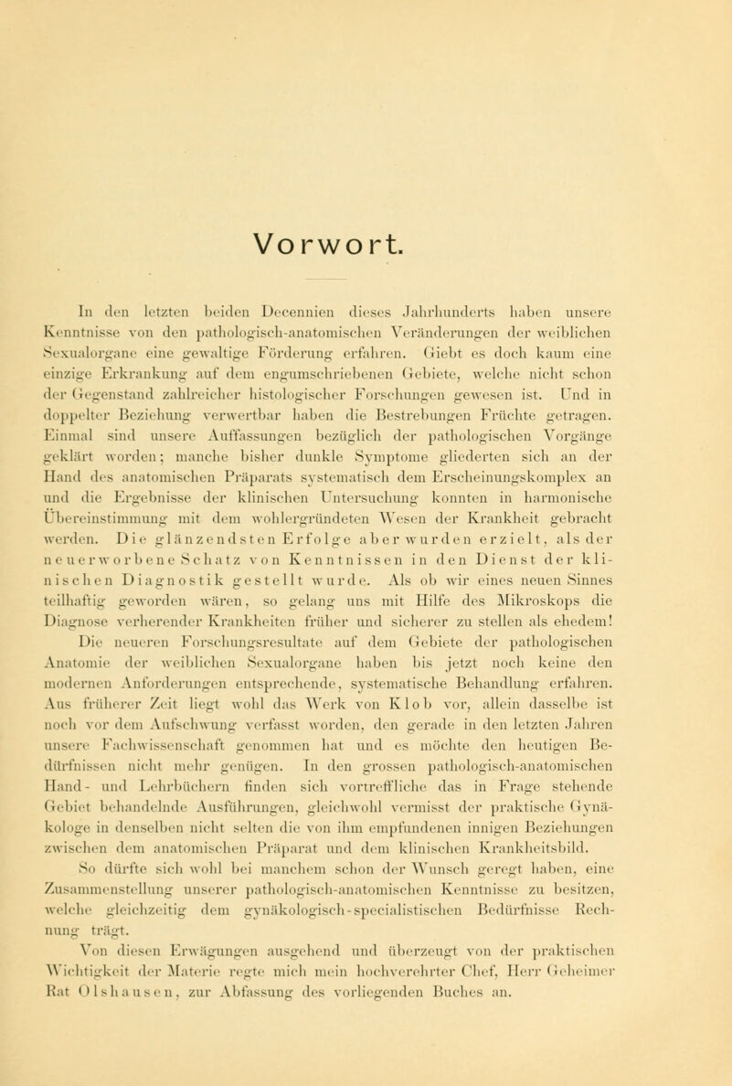 Vorwort. In den Letzten beiden Decennien dieses Jahrhunderts haben unsere Kenntnisse von den pathologisch-anatomischen Veränderungen der weihlichen Sexualorgane eine gewaltige Förderung erfahren, (lieht es doch kaum eine einzige Erkrankung auf dem engumschriebenen Gebiete, welche nicht schon der Gegenstand zahlreicher histologischer Forschungen gewesen ist. Und in doppelter Beziehung verwertbar haben die Bestrebungen Früchte getragen. Einmal sind unsere Auffassungen bezüglich der pathologischen Vorgänge geklärt worden; manche bisher dunkle Symptome gliederten sich an der Hand des anatomischen Präparats systematisch dem Erscheinungskomplex an und die Ergebnisse der klinischen Untersuchung konnten in harmonische Übereinstimmung mit dem wohlergründeten Wesen der Krankheit gebracht werden. Die glänzendsten Erfolge aber wurden erzielt, als der Q euer wo rbene Schatz von Kenntnissen in den Dienst der kli- nischen Diagnostik gestellt wurde. Als ob wir eines neuen Sinnes teilhaftig geworden wären, so gelang uns mit Hilfe des Mikroskops die Diagnose verlierender Krankheiten früher und sicherer zu stellen als ehedem! Die neueren Forschlingsresultate auf dem Gebiete der pathologischen Anatomie der weihlichen Sexualorgane haben his jetzt noch keine den modernen Anforderungen entsprechende, systematische Behandlung erfahren. Aus früherer Zeit liegt wohl das Werk von Klob vor, allein dasselbe ist noch vor dem Aufschwung verfasst worden, den gerade in den letzten Jahren unsere Fachwissenschaft genommen hat und es möchte den heutigen Be- dürfnissen nicht mehr genügen. In den grossen pathologisch-anatomischen Hand- und Lehrbüchern finden sich vortreffliche das in Frage stehende Gebiet behandelnde Ausführungen, gleichwohl vermisst der praktische Gynä- kologe in denselben nicht selten die von ihm empfundenen innigen Beziehungen zwischen dem anatomischen Präparat und dem klinischen Krankheitsbild. So dürfte sich wohl bei manchem schon der Wunsch geregl haben, eine Zusammenstellung unserer pathologisch-anatomischen Kenntnisse zu besitzen, welche gleichzeitig dem gynäkologisch-specialistischen Bedürfnisse Rech- nung trägt. Von diesen Erwägungen ausgehend und überzeugt von der praktischen Wichtigkeit der Materie regte mich mein hochverehrter Chef, Herr Geheimer Rat Olshausen, zur Abfassung des vorliegenden Buches an.