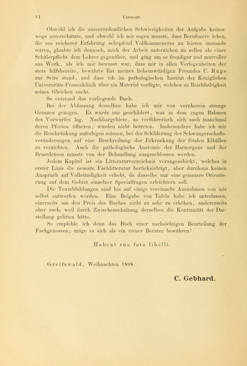 Obwohl ich die ausserordentlichen Schwierigkeiten der Aufgabe keines- wegs unterschätzte, und obwohl ich mir sagen musste, dass Berufenere leben, die aus reicherer Erfahrung schöpfend Vollkommeneres zu leisten imstande wären, glaubte ich dennoch, mich der Arbeit unterziehen zu sollen als einer Schülerpflicht dem Lehrer gegenüber, und ging um so freudiger und mutvoller ans Werk, als ich mir bewusst war, dass mir in allen Verlegenheiten der stets hilfsbereite, bewährte Rat meines liebenswürdigen Freundes C. Rüge zur Seite stand, und dass ich im pathologischen Institut der Königlichen Universitäts-Frauenklinik über ein Material verfügte, welches an Reichhaltigkeit seines Gleichen sucht. So entstand das vorliegende Buch. Bei der Abfassung desselben habe ich mir von vornherein strenge Grenzen gezogen. Es wurde nur geschildert. was in dem engen Rahmen des Vorwurfes lag. Nachbargebiete, so verführerisch sich auch manchmal deren Pforten öffneten, wurden nicht betreten. Insbesondere habe ich mir die Beschränkung auferlegen müssen, bei der Schilderung der Schwangerschafts- veränderungen auf eine Besehreibung der Erkrankung der fötalen Eihüllen zu verzichten. Auch die pathologische Anatomie der Harnorgane und der Brustdrüsen musste von der Behandlung ausgeschlossen werden. Jedem Kapitel ist ein Literaturverzeichnis vorangeschickt, welches in erster Linie die neueste Fachliteratur berücksichtigt, aber durchaus keinen Anspruch auf Vollständigkeit erhebt, da dasselbe nur eine genauere Orientie- rung auf dem Gebiet einzelner Specialfragen erleichtern soll. Die Textabbildungen sind bis auf einige vereinzelte Ausnahmen von mir selbst entworfen worden. Eine Beigabe von Tafeln habe ich unterlassen. einerseits um den Preis des Buches nicht zu sehr zu erhöhen, andererseits aber auch, weil durch Zwischenschaltung derselben die Kontinuität der Dar- stellung gelitten hätte. So empfehle ich denn das Buch einer nachsichtigen Beurteilung der Fachgenossen; möge es sich als ein treuer Berater bewähren! Habent sua fata libelli. Greifswald, Weihnachten 1898. C. Gebhard.