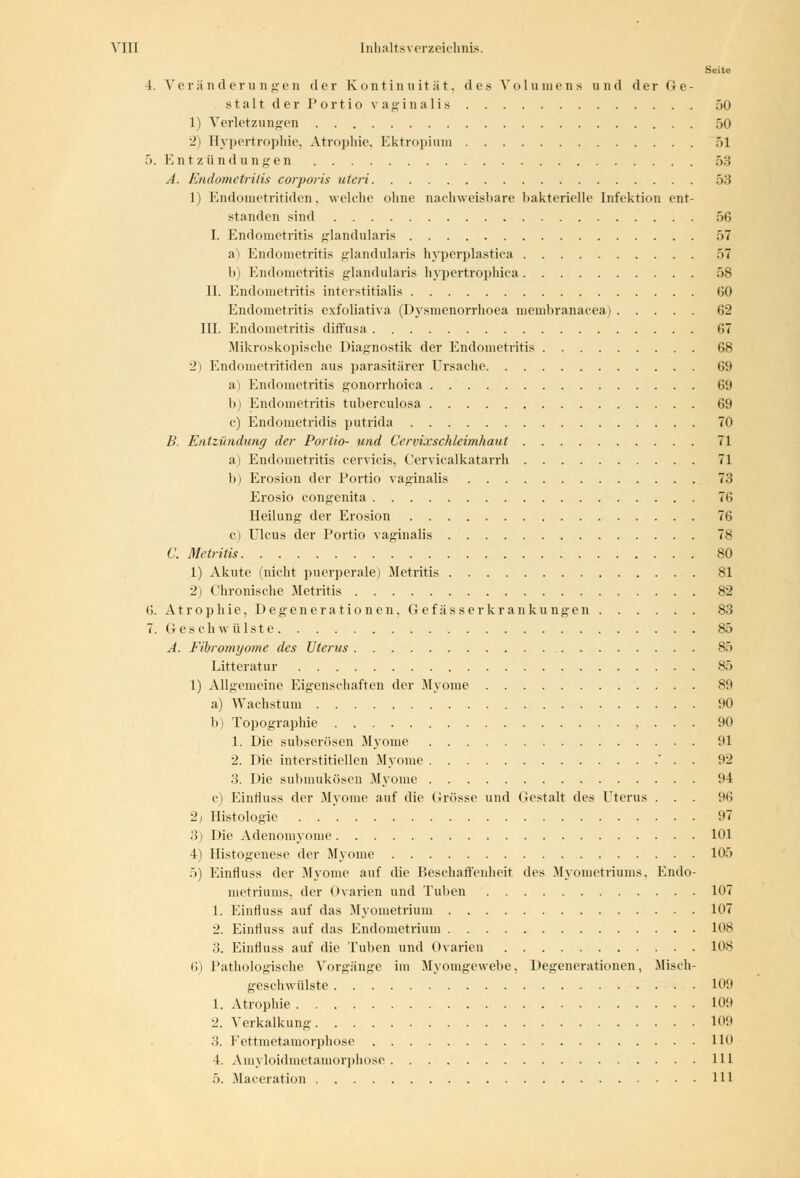 Seite 4. Veränderungen der Kontinuität, des Volumens und der Ge- stalt der Portio vaginalis 50 1) Verletzungen 50 2) Hypertrophie, Atrophie, Ektropium 51 5. Entzündungen 53 A. Endometritis corporis uteri 53 1) Endometritiden, welche ohne nachweisbare bakterielle Infektion ent- standen sind 56 I. Endometritis glandularis 57 a) Endometritis glandularis hyperplastica 57 b) Endometritis glandularis hypertrophica 58 II. Endometritis interstitialis (50 Endometritis exfoliativa (Dysmenorrhoea membranacea) 62 III. Endometritis diffusa <>7 Mikroskopische Diagnostik der Endometritis 68 2) Endometritiden aus parasitärer Ursache 69 a) Endometritis gonorrhoica 69 b) Endometritis tuberculosa 69 e) Endometridis putrida 70 B. Entzündung der Portio- und Cervixschleimhaut 71 ai Endometritis cervicis, Cervicalkatarrh 71 b) Erosion der Portio vaginalis 73 Erosio congenita 76 Heilung der Erosion 76 e) Ulcus der Portio vaginalis 78 C. Metritis 80 1) Akute (nicht puerperale) Metritis 81 2) Chronische Metritis 82 6. Atrophie, Degenerationen, Gef äs s er krankungen 83 7. Geschwülste 85 A. Fibromyome des Uterus 85 Litteratur 85 1) Allgemeine Eigenschaften der Myome 89 a) Wachstum 90 b) Topographie , . . . 90 1. Die subserösen Myome 91 2. Die interstitiellen Myome . 92 3. Die submukösen Myome 94 c) Einfluss der Myome auf die Grösse und Gestalt des Uterus . . . 96 2j Histologie 97 3) Die Adenomyome 101 4) Histogenese der Myome 105 5) Einfluss der Myome auf die Beschaffenheit des Myometriums, Endo- metriums, der Ovarien und Tuben 107 1. Einfluss auf das Myometrium 107 2. Einfluss auf das Endometrium HKS 3. Einfluss auf die Tuben und Ovarien 108 6) Pathologische Vorgänge im Myomgewebe, Degenerationen, Misch- geschwülste 109 1. Atrophie 109 2. Verkalkung 109 3. Fettmetamorphose HO 4. Amyloidmetamorphose 111 5. Maceration 111