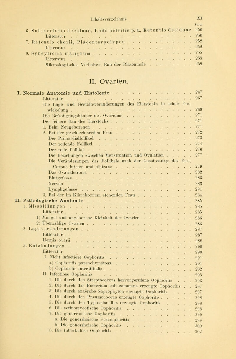 Seite 6. Subin v olutio d e ci d u a e, E n d o metritis p. a.. Retentio d ecidu ae 250 Litteratur 250 7. Retentiochorii, Piacentarpolypen 252 Litteratur 252 8. Syncytioma malignum 255 Litteratur 255 .Mikroskopisches Verhalten. Bau der Blasenmole 259 IL Ovarien. I. Normale Anatomie und Histologie 267 Litteratur 267 Die Lage- und Gestaltsveränderungen des Eierstocks in seiner Ent- wickelung 269 Die Befestigungsbänder des Ovariums 271 Her feinere Bau des Eierstocks 271 1. Beim Neugeborenen 271 2. Bei der geschlechtsreifen Frau 272 Der Primordialfollikel 273 Der reifende Follikel 274 Der reife Follikel . . ■ 276 Die Beziehungen zwischen Menstruation und Ovulation 277 Die Veränderungen des Follikels nach der Ausstossung des Eies, Corpus luteum und albicans 279 Das Ovarialstroma 282 Blutgefässe 2s:: Nerven 283 Lymphgefässe 284 •'!. Hei der im Klimakterium stehenden Frau 284 LT. Pathologische Anatomie 285 1. Missbildungen 285 Litteratur 285 1) Mangel und angeborene Kleinheit der Ovarien 286 2) Überzählige Ovarien 286 2. L ag e v er an der u ngen 287 Litteratur 287 Ilernia ovarii 288 .'5. E n t z ü n d u n g e n ' . . 290 Litteratur 290 I. Nicht infectiöse Oophoritis 291 a) Oophoritis parenchymatosa 291 b) Oophoritis interstitialis 292 II. infectiöse Oophoritis 295 1. Die durch den Streptococcus hervorgerufene Oophoritis . . . 296 2. Die durch das Bacterium coli commune erzeugte Oophoritis . . 297 3. Die durch anaerobe Saprophyten erzeugte Oophoritis .... 297 4. Die durch den Pneumococcus erzeugte Oophoritis 298 .>. Die durch den Typhusbacillus erzeugte Oophoritis 298 (). Die actinomycotische Oophoritis 298 7. Die gonorrhoische Oophoritis 299 a. Die gonorrhoische Perioophoritis 299 b. Die gonorrhoische Oophoritis 300 8. Die tuberkulöse Oophoritis .-502