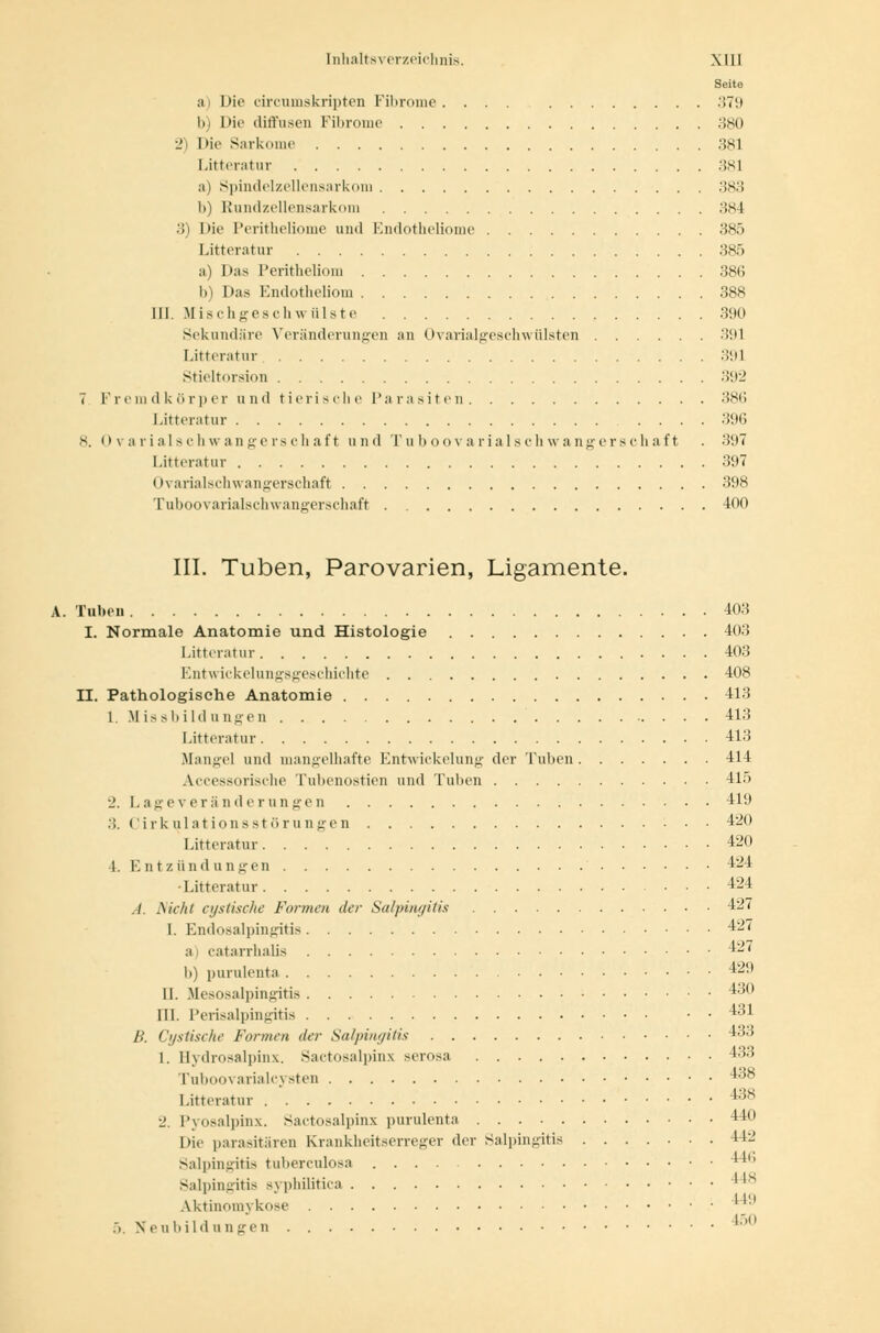 Seite a) Die circumskripten Fibrome. ... 379 b) Die diffusen Fibrome 380 2) Die Sarkome 381 Litteratur 381 a) Spindelzellensarkom 383 l>) Rundzellensarkom 384 3) Mic Peritheliome und Endotheliome 385 Litteratur 385 a) Das Peritheliom 386 b) Das Endotheliom 388 III Mischgeschwülste 390 Sekundäre Veränderungen an Ovarialgeschwülsten 391 Litteratur 391 Stieltorsion :>;>2 7 Fremdkörper und tierische Parasiten 386 Litteratur 396 s. 0varialachwangerschaft und Tuboovarialschwangerschaft . 397 Litteratur 397 Ovarialschwangerschaft 398 Tuboovarialschwangerschaft 400 III. Tuben, Parovarien, Ligamente. A. Tuben 403 I. Normale Anatomie und Histologie 403 Litteratur 403 Entwicklungsgeschichte 408 II. Pathologische Anatomie 413 1. Missbildungen 413 Litteratur 413 .Manuel und mangelhafte Entwickelung der Tuben 414 Accessorische Tubenostien und Tuben 415 2. Lageveränderungen 4L) 3. CirkulationsStörungen 420 Litteratur 420 L Entzündungen 424 •Litteratur 424 .-/. flicht cystische Formen der Salpingitis 427 I. Endosalpingitis 427 a) catarrhalis 427 b) purulenta 429 11. Mesosalpingitis 430 111. Perisalpingitis 431 B. Cystische Formen der Salpingitis 433 1. Bydrosalpinx. Sactosalpinx serosa 433 Tuboovarialcysten 438 Litteratur 4:JS 2. Pyosalpinx. Sactosalpinx purulenta 440 Hie parasitären Krankheitserreger der Salpingitis II-' Salpingitis tuberculosa .... Salpingitis syphilitica Aktinoniykose 44!l .>. Neubildungen