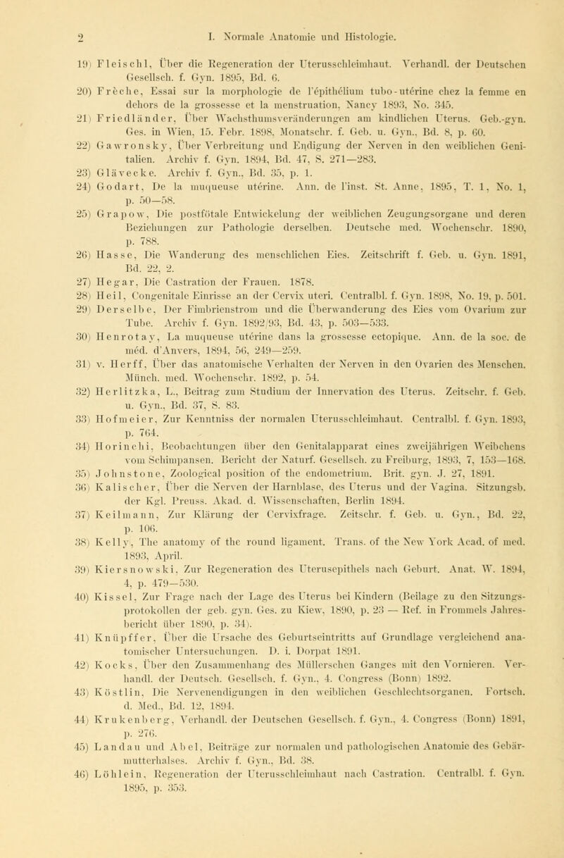 1!>> Fleischl, über die Regeneration der Uterusschleimhaut. Verhandl. der Deutschen Gesellsch. f. Gyn. 1895, Bd. 6. 20) Freclie, Essai sur la morphologie de l'epithelium tubo-uterine cliez la femnie en dehors de la grossesse et la menstruation, Nancy L893, No. 345. 21) Friedländer, Über Wachsthumsveränderungen am kindlichen Uterus. Geh.-gyn. Ges. in Wien. 15. Febr. 1898, Monatschr. f. Geb. u. Gyn.. Bd. 8, p. 60. 22) Gawronsky. Über Verbreitung und Endigung der Nerven in den weiblichen Geni- talien. Archiv f. Gyn. 1894, Bd. 47, S. 271—283. 23) Glävecke. Archiv f. Gyn., Bd. 35, p. 1. 24) Godart, De la muqueuse uterine. Ann. de linst. St. Anne, 1895, T. 1, No. 1, p. 50—58. 25) Grapow. l>ie postfötale Entwickelung der weiblichen Zeugungsorgane und deren Beziehungen zur Pathologie derselben. Deutsche med. Wochenschr. 1890, p. 788. 26) Hasse, Die Wanderung des menschlichen Eies. Zeitschrift f. Geb. u. Gyn. 1891, Bd. 22, 2. 27) Hegar, Die Castration der Frauen. 1878. 28) Heil, Congenitale Einrisse an der Cervix uteri. Centralbl. f. Gyn. 1898, No. 19, p. 501. 29) Derselbe, Der Fimbrienstrom und die Überwanderung des Eies vom Ovarium zur Tube. Archiv f. Gyn. 18!)2;!l.'S. Bd. 4.'!. p. 503—533. 30) Henrotay, La muqueuse uterine dans la grossesse ectopique. Ann. de la soc. de med. d'Anvers. 1894, 56, 249—259. 31) v. Herff, Über das anatomische Verhalten der Nerven in den Ovarien des Menschen. Münch. med. Wochenschr. 1892, p. 54. 32) Herlitzka, L., Beitrag zum Studium der Innervation des Uterus. Zeitschr. f. Geb. u. Gyn., Bd. 37, S. 83. 33) Hofmeier, Zur Kenntniss der normalen Uterusschleimhaut. Centralbl. f. Gyn. 1893, p. 7(14. 34) Horinchi, Beobachtungen über den Genitalapparat eines zweijährigen Weibchens vom Schimpansen. Bericht der Naturf. Gesellsch. zu Freiburg, 1893, 7. 153—168. 35) Johnstone, Zoological position of the endometrium. Brit. gyn. ,1. 27. L891. 36) Kalischer, Über die Nerven der Harnblase, des Uterus und der Vagina. Sitzungsb. der Kgl. Preuss. Akad. d. Wissenschaften, Berlin 1894. 37) Keilmann, Zur Klärung der Cervixfrage. Zeitschr. f. Geb. u. Gyn., Bd. 22. p. 10<». 38) Kelly, The anatomy of the round ligament. Trans, of the New York Acad. of med. 1893, April. .'!!h Kiersnowski, Zur Regeneration des Uterusepithels nach Geburt. Anat. W. 1894, 4, p. 479-530. 40) Kissel, Zur Frage nach der Lage des Uterus bei Kindern (Beilage zu den Sitzungs- protokollen der geb. gyn. Ges. zu Kiew. 1890, p. 2.'! — Ref. in Frommeis Jahres- bericht über 1890, p. ■'!!'. 41) Knüpffer, Über die Ursache des Geburtseintritts auf Grundlage vergleichend ana- tomischer Untersuchungen. I). i. Dorpat 1891. 42) Kocks, Über den Zusammenhang des Müllerschen Ganges mit den Vornieren. Ver- handl. der Deutsch. Gesellsch. f. Gyn., 4. Congress (Bonn) 1892. 43) Köstlin, Die Nervenendigungen in den weiblichen Geschlechtsorganen. Fortsch. d. Med., Bd. 12. 1894. 44) Krukenberg. Verhandl. der Deutschen Gesellsch. f. Gyn., 4. Congress (Bonn) 1891, p. 276. 45) Landau und Abel. Beiträge zur normalen und pathologischen Anatomie des Gebär- mutterhalses. Archiv f. Gyn., Bd. 38. 46) Löhlein, Regeneration der Uterusschleimhaut nach Castration. Centralbl. f. Gyn. 1895, p. 353.