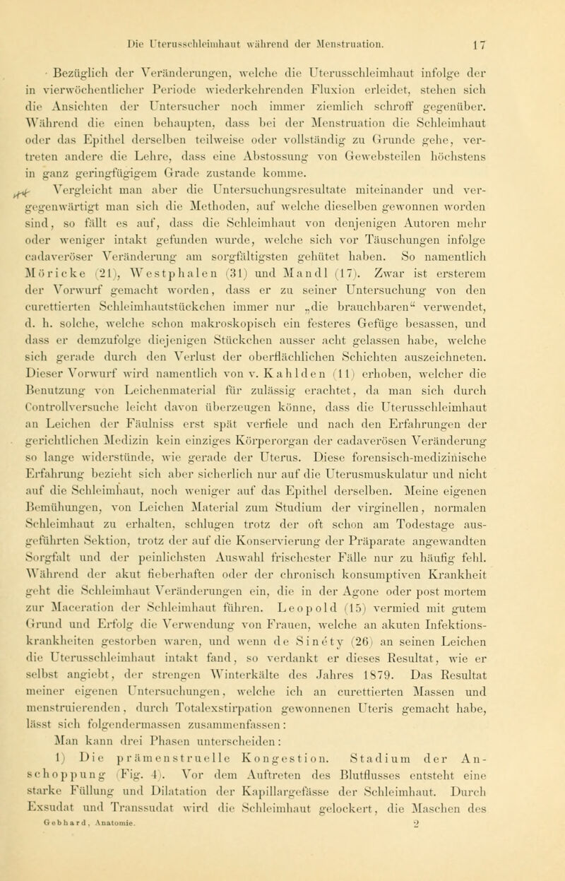 • Bezüglich der Veränderungen, welche die Uterussehleimhaut infolge der in vierwöchentlicher Periode wiederkehrenden Fluxion erleidet, stehen sich die Ansichten der Untersucher noch immer ziemlich schroff gegenüber. Während die einen behaupten, dass bei der Menstruation die Schleimhaut oder das Epithel derselben teilweise oder vollständig zu Grunde gehe, ver- treten andere die Lehre, dass eine Abstossung von Gewebsteilen höchstens in ganz geringfügigem Grade zustande komme. u^- Vergleicht man aber die Untersuchungsresultate miteinander und ver- gegenwärtigt man sich die Methoden, auf welche dieselben gewonnen worden sind, so fällt es auf, dass die Schleimhaut von denjenigen Autoren mehr oder weniger intakt gefunden wurde, welche sich vor Täuschungen infolge cadaveröser Veränderung am sorgfältigsten gehütet haben. So namentlich Möricke 21 , Westphalen (31) und Man dl (17). Zwar ist ersterem der Vorwurf gemacht worden, dass er zu seiner Untersuchung von den curettierten Schleimhautstückchen immer nur „die brauchbaren verwendet, d. h. solche, welche schon makroskopisch ein festeres Gefüge besassen, und dass er demzufolge diejenigen Stückchen ausser acht gelassen habe, welche sich gerade durch den Verlust der oberflächlichen Schichten auszeichneten. Dieser Vorwurf wird namentlich von v. Kahl den (11) erhoben, welcher die Benutzung von Leichenmaterial für zulässig erachtet, da man sich durch Controllversuche leicht davon überzeugen könne, dass die Uterussehleimhaut an Leichen der Fäulniss erst spät verfiele und nach den Erfahrungen der gerichtlichen Medizin kein einziges Körperorgan der cadaverösen Veränderung so lange widerstünde, wie gerade der Uterus. Diese forensisch-medizinische Erfahrung bezieht sich aber sicherlich nur auf die Uterusmuskulatur und nicht auf die Schleimhaut, noch weniger auf das Epithel derselben. Meine eigenen Bemühungen, von Leichen Material zum Studium der virginellen, normalen Schleimhaut zu erhalten, schlugen trotz der oft schon am Todestage aus- geführten Sektion, trotz der auf die Konservierung der Präparate angewandten Sorgfalt und der peinlichsten Auswahl frischester Fälle nur zu häutig fehl. Wahrend der akut fieberhaften oder der chronisch konsumptiven Krankheit geht die Schleimhaut Veränderungen ein, die in der Agone oder post mortem zur Maceration der Schleimhaut führen. Leopold (15) vermied mit gutem Grund und Erfolg die Verwendung von Frauen, welche an akuten Infektions- krankheiten gestorben waren, und wenn de Sinetv (26) an seinen Leichen die Uterusschleimhaut intakt fand, so verdankt er dieses Resultat, wie er selbst angiebt, der strengen Winterkälte des Jahres 1879. Das Resultat meiner eigenen Untersuchungen, welche ich an curettierten Massen und menstruierenden, durch Totalexstirpation gewonnenen Uteris gemacht habe, lässt sich folgendermassen zusammenfassen: Man kann drei Phasen unterscheiden: 1 Die prämenstruelle Kongestion. Stadium der An- schoppung Fig. I. Vor dem Auftreten des Blutflusses entsteht eine starke Füllung und Dilatation der Kapillargefässe der Schleimhaut. Durch Exsudat und Transsudat wird die Schleimhaut gelockert, die Maschen des Gebhard. Anatomie. 2