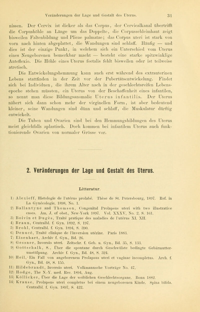 nissen. Der Cervix ist dicker als das Corpus, der CervicalkanaJ übertriffi; die Corpushöhle an Länge um das Doppelte, die Corpusschleinihaut zeigt bisweilen Faltenbildung und Plicae palmatae; das Corpus uteri ist stark von vorn nach hinten abgeplattet, die Wandungen sind schlaff. Häutig' — und dies ist der einzige Punkt, in welchem sich ein Unterschied vom Uterus eines Neugeborenen bemerkbar macht — besteht eine starke spitzwinklige AntcHexio. Die Höhle eines Uterus foetalis fehlt bisweilen oder ist teilweise atretisch. Die Entwickelungshemniung kann auch erst während des extrauterinen Lebens stattfinden in der Zeit vor der PubertJitscntwickelung. Findet sich bei Individuen , die ihrem Alter nach in der geschlechtsreifen Lebens- epoche stehen müssten, ein Uterus von der Beschaffenheit eines infantilen, so nennt man diese Bildungsanomalie Uterus infantilis. Der Uterus nähert sich dann schon mehr der virginellen Form, ist aber bedeutend kleiner, seine Wandungen sind dünn und schlaff, die Muskulatur dürftig entwickelt. Die Tuben und Ovarien sind bei den Hemmungsbildungen des Uterus meist gleichfalls aplastisch. Doch kommen bei infantilem Uterus auch funk- tionierende Ovarien von normaler Grösse vor. 2. Veränderungen der Lage und Gestalt des Uterus. Litteratur. 1 Alexieff. Histologie de l'uterus prolabe. These de st. Petersbourg, 1897. Eef. in La (iynecologie, 1898, Xo. 1. ■_' Ballantyne and Thomson, Congenital Prolapsus uteri with two illustrative cases. Am. .1. of obst., Xew-York 1897. Vol. XXXV. Xo. 2, S. 161. 3) Boivin et Duges, Traite pratique (\c^ maladies de l'uterus XL XII. 1 Braun, Centralbl. f. Gyn. ls!r_>. S. 197. 5 Brohl, Centralbl. f. Gyn. 1894, S. 390. 6 l'enuee, Traite clinique de l'inversion uterine. Paris 1883. 7) Eisenhart. Archiv f. Gyn., Bd. -2V>. 8 (i essner. Inversio uteri. Zeitschr. f. Geh. u. Gyn., Bd. 35, S. 133. 9) Gottschalk, S., t'lier die spontane durch Geschwülste bedingte Gebärmutter- umstülpung. Archiv f. Gyn., Bd. 48, S. 324. In Heil,-Ein Fall von angeborenem Prolapsus uteri et vaginae incompletus. Arch. f. Gyn., Bd. 4s. s. 155. IL Hildebrandt, Inversio uteri. Volkmannsche Vorträge No. 47. 12 Hodge, The N.-Y. med. Lee. 1894, Aug. l'i Köllicker, Über die Lage der weiblichen Geschlechtsorgane. Bonn 1882. 11 Krause. Prolapsus uteri completus bei einem neugeborenen Kinde. Spina bifida. Centralbl. f. Gyn. 1897, S. 422.