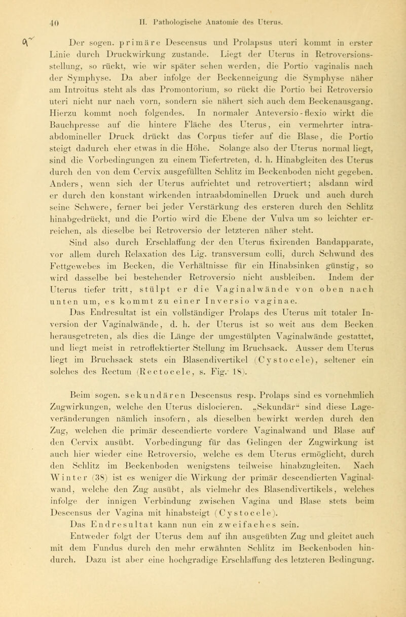,-v Ol Der sogen, primäre Descensus und Prolapsus uteri kommt in erster Linie durch Druckwirkung zustande Liegt der Uterus in Retroversions- stellung, so rückt, wie wir später sehen werden, die Portio vaginalis nach der Symphyse. Da aber infolge der Beckenneigung die Symphyse näher am Introitus steht als das Promontorium, so rückt die Portio bei Retroversio uteri nicht nur nach vorn, sondern sie nähert sich auch dem Beckenausgang. Hierzu kommt noch folgendes. In normaler Anteversio-flexio wirkt die Bauchpresse auf die hintere Fläche des Uterus, ein vermehrter intra- abdomineller Druck drückt das Corpus tiefer auf die Blase, die Portio steigt dadurch eher etwas in die Höhe. Solange also der Uterus normal liegt, sind die Vorbedingungen zu einem Tiefertreten, d. h. Hinabgleiten des Uterus durch den von dem Cervix ausgefüllten Schlitz im Beckenboden nicht gegeben. Anders, wenn sich der Uterus aufrichtet und retrovertiert; alsdann wird er durch den konstant wirkenden intraabdominellen Druck und auch durch seine Schwere, ferner bei jeder Verstärkung des ersteren durch den Schlitz hinabgedrückt, und die Portio wird die Ebene der Vulva um so leichter er- reichen, als dieselbe bei Retroversio der letzteren näher steht. Sind also durch Erschlaffung der den Uterus nxirenden Bandapparate, vor allem durch Relaxation des Lig. transversum colli, durch Schwund des Fettgewebes im Becken, die Verhältnisse für ein Hinabsinken günstig, so wird dasselbe bei bestehender Retroversio nicht ausbleiben. Indem der Uterus tiefer tritt, stülpt er die Vaginal wände von oben nach unten um, es kommt zu einer Inversio vagi n a e. Das Endresultat ist ein vollständiger Prolaps des Uterus mit totaler In- version der Vaginalwände, d. h. der Uterus ist so weit aus dem Becken herausgetreten, als dies die Länge der umgestülpten Vaginalwände gestattet, und liegt meist in retroflektierter Stellung im Bruchsack. Ausser dem Uterus liegt im Bruchsack stets ein Blasendivertikel (Cystocele), seltener ein solches des Rectum (Rectocele, s. Fig.- L8). Beim sogen, sekundären Descensus resp. Prolaps sind es vornehmlich Zugwirkungen, welche den Uterus dislocieren. „Sekundär sind diese Lage- veränderungen nämlich insofern, als dieselben bewirkt werden durch den Zug, welchen die primär descendierte vordere Vaginalwand und Blase auf den Cervix ausübt. Vorbedingung für das Gelingen der Zugwirkung ist auch hier wieder eine Retroversio, welche es dem Uterus ermöglicht, durch den Schlitz im Beckenboden wenigstens teilweise hinabzugleiten. Nach Winter (38) ist es weniger die Wirkung der primär descendierten Vaginal- wand, welche den Zug ausübt, als vielmehr des Blasendivertikels, welches infolge der innigen Verbindung zwischen Vagina und Blase stets beim Descensus der Vagina mit hinabsteigt (Cystocele). Das Endresultat kann nun ein zweifaches sein. Entweder folgt der Uterus dem auf ihn ausgeübten Zug und gleitet auch mit dem Fundus durch den mehr erwähnten Schlitz im Beckenboden hin- durch. Dazu ist aber eine hochgradige Erschlaffung des letzteren Bedingung.