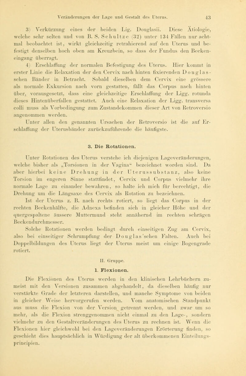 3 Verkürzung eines der beiden Lig. Douglasii. Diese Ätiologie, welche sehr selten und von B. S. Schultze (32) unter 134 Fällen nur acht- mal beobachtet ist, wirkt gleichzeitig retrahierend auf den Uterus und be- festigt denselben hoch oben am Kreuzbein, so dass der Fundus den Becken- eingang überragt. I Erschlaffung der normalen Befestigung des Uterus. Hier kommt in erster Linie die Relaxation der den Cervix nach hinten fixierenden Douglas- schen Bänder in Betracht. Sobald dieselben dem Cervix eine grössere als normale Exkursion nach vorn gestatten, fällt das Corpus nach hinten über, vorausgesetzt, dass eine gleichzeitige Erschlaffung der Lig«'. rotunda dieses Hintenüberfallen gestattet. Auch eine Relaxation der Ligg. transversa colli muss als Vorbedingung zum Zustandekommen dieser Art von Retroversio angenommen werden. Unter allen den genannten Ursachen der Retroversio ist die auf Er- schlaffung der Uterusbänder zurückzuführende die häutigste. 3. Die Rotationen. I ater Rotationen des Uterus verstehe ich diejenigen Lageveränderungen, welche bisher als „Torsionen in der Vagina bezeichnet worden sind. Da aller hierbei keine Drehung in der Uterussubstanz, also keine Torsion im engeren Sinne stattfindet, Cervix und Corpus vielmehr ihre normale Lage zu einander bewahren, so halte ich mich t'üi- berechtigt, die Drehung um die Längsaxe des Cervix als Rotation zu bezeichnen. Ist der Uterus z. B. nach rechts rotiert, so liegt das Corpus in der rechten Beckenhälfte, die Adnexa befinden sich in gleicher Höhe und der quergespaltene äussere Muttermund steht annähernd im rechten schrägen Beckendurchmesser. Solche Rotationen werden bedingt durch einseitigen Zug am Cervix. also hei einseitiger Schrumpfung der Douglas'schen Falten. Auch hei Doppelbildungen des Uterus liegt der Uterus meist um einige Bogengrade rotiert. II. Gruppe. 1. Flexionen. Die Flexionen des Fterus werden in den klinischen Lehrbüchern zu- meist mit den Versionen zusammen abgehandelt, da dieselben häutig nur verstärkte Grade der letzteren darstellen, und manche Symptome von beiden in gleicher Weise hervorgerufen werden. Vom anatomischen Standpunkt aus muss die Flexion von da- Version getrennl werden, und zwar um so mehr, als die Flexion Strenggenommen nicht einmal zu den Lage-, sondern vielmehr zu den Gestaltveränderungen des Uterus zu rechnen ist. Wenn die Flexionen hier gleichwohl hei den Lageveränderungen Erörterung finden, so geschieht dies hauptsächlich in Würdigung der alt überkommenen Einteilungs- prineipien.