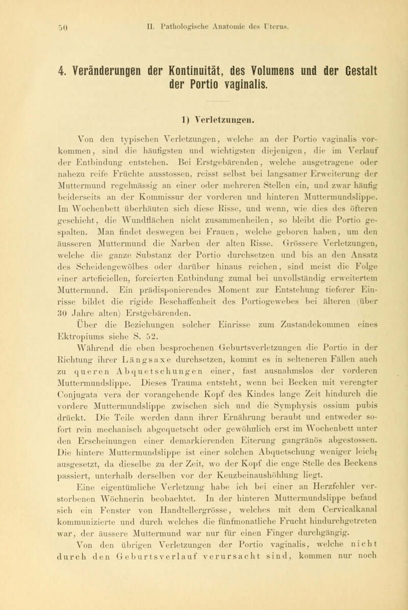 4. Veränderungen der Kontinuität, des Volumens und der Gestalt der Portio vaginalis. 1) Verletzungen. Von den typischen Verletzungen, welche an der Portio vaginalis vor- kommen, sind die häutigsten und wichtigsten diejenigen, die im Verlauf der Entbindung entstehen. Bei Erstgebärenden, welche ausgetragene oder nahezu reife Früchte ausstossen, reisst selbst bei langsamer Erweiterung der Muttermund regelmässig an einer oder mehreren Stellen ein, und zwar häufig beiderseits an der Kommissur der vonleren und hinteren Muttermundslippe. Im Wochenbett überhäuten sieli diese Kisse, und wenn, wie dies des öfteren geschieht, die Wundflächen nicht zusammenheilen, so bleibt die Portio ge- spalten. Man findet deswegen bei Frauen, welche geboren haben, um den äusseren Muttermund die Narben der alten Risse. Grössere Verletzungen, welche die ganze Substanz der Portio durchsetzen und bis an den Ansatz des Scheidengewölbes oder darüber hinaus reichen, sind meist die Folge einer arteficiellen, forcierten Entbindung zumal bei unvollständig erweitertein Muttermund. Ein prädisponierendes Moment zur Entstehung tieferer Ein- risse bildet die rigide Beschaffenheit des Portiogewebes bei älteren über 30 Jahre alten) Erstgebärenden. Über die Beziehungen solcher Einrisse zum Zustandekommen eines Ektropiums siehe S. 52. Während die eben besprochenen Geburtsverletzungen die Portio in der Richtung ihrer Längsaxe durchsetzen, kommt es in selteneren Fällen auch zu queren Ab que tschungen einer, fast ausnahmslos der vorderen Muttermundslippe. Dieses Trauma entsteht, wenn bei Becken mit verengter Conjugata vera der vorangehende Kopf des Kindes lange Zeit hindurch die vordere Muttermundslippe zwischen sich und die Symphysis ossium pubis drückt. Die Teile werden dann ihrer Ernährung beraubt und entweder so- fort rein mechanisch abgequetscht oder gewöhnlich erst im Wochenbett unter den Erscheinungen einer demarkierenden Eiterung gangränös abgestossen. Die hintere Muttermundslippe ist einer solchen Abquetschung weniger leicht ausgesetzt, da dieselbe zu der Zeit, wo der Kopf die enge Stelle des Beckens passiert, unterhalb derselben vor der Keuzbeinaushöhlung liegt. Eine eigentümliche Verletzung halte ich bei einer an Herzfehler ver- storbenen Wöchnerin beobachtet. In der hinteren Muttermundslippe befand sich ein Fenster von Handtellergrösse, welches mit dem Cervicalkanal kommunizierte und durch welches die fünfmonatliche Frucht hindurchgetreten war, der äussere Muttermund war nur für einen Finger durchgängig. Von den übrigen Verletzungen der Portio vaginalis, welche nicht durch den Gebur tsver lauf verursacht sind, kommen nur noch