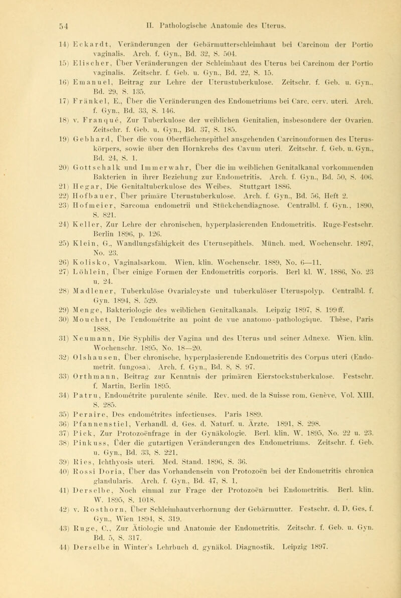 14 L5 L6 17 18 19 20 21 22 23 24 26 27 28 29 30 Eckardt, Veränderungen der Gebärmutterschleimhaut bei Carcinom der Portio vaginalis. Anh. f. Gyn., Bd. 32, S. 504. Elischer, Über Veränderungen der Schleimhaut des Uterus bei Carcinom der Portio vaginalis. Zeitschr. f. Geb. u. Gyn., Bd. 22, S. l->. Emanuel, Beitrag zur Lehre der Uterustuberkulose. Zeitschr. f. Geb. u. Gyn., Bd. 29, s. 135. Fränkel, E., Über die Veränderungen des Endometriums bei Carc. cerv. uteri. Arch. f. Gyn., Bd. 33, S. 146. v. Franque, Zur Tuberkulose der weihliehen Genitalien, insbesondere der Ovarien. Zeitschr. f. Geb. u. Gyn., Bd. 37, S. 185. Gebhard, Über die vom Oberflächenepithel ausgehenden Carcinomformen des Uterus- körpers, sowie über den Hornkrebs des Cavum uteri. Zeitschr. f. Geb. u. Gyn., Bd. 24, 8. 1. Gottschalk und Immerwahr, Über die im «reiblichen Genitalkanal vorkommenden Bakterien in ihrer Beziehung- zur Endometritis. Arch. f. Gyn., Bd. 50, S. 406. Eegar, Die Genitaltuberkulose des Weibes. Stuttgart 1886. Hofbauer, Über primäre Uterustuberkulose. Arch. f. Gyn., Bd. 56, lieft ~1. Hofmeier, Sarcoma endometrii und Stückchendiagnose. Centralbl. f. Gyn., 1890, S. 821. Keller. Zur Lehre der chronischen, hyperplasierenden Endometritis. Ruge-Festschr. Berlin 1896, p. 126. Klein, G., Wandlungsfähigkeit des Uterusepithels. Münch. med. Wochenschr. 1897, No. 23. Kolisko, Vaginalsarkom. Wien. klin. Wochenschr. 1889, No. <>—11. Lei hl ein, Über einige Formen der Endometritis corporis. Berl kl. W. 1886, No. 23 u. 24. Madiener, Tuberkulöse Ovarialcyste und tuberkulöser Uteruspolyp. Centralbl. f. Gyn. 1894. S. 529. Menge, Bakteriologie des weiblichen Genitalkanals. Leipzig 1SH7. S. 199ff. Mouchet, De l'endometrite au point de vue anatomo-pathologique. These, Paris 31) Neumann, Die Syphilis der Vagina und des Uterus und seiner Adnexe. Wien. klin. Wochenschr. 1895, No. 18—20. 32) Olshausen, Über chronische, hyperplasierende Endometritis des Corpus uteri (Endo- metrit. fungosa). Arch. f. Gyn., Bd. 8, S. ü7. 33) Orthmann, Beitrag zur Kenntnis der primären Eierstockstuberkulose. Festschr. f. Martin, Berlin 1895. 34) Patru, Endometrite purulente senile. Rev. med. de la Suisse rom. Ceni've. Vol. XIII. S. 285. 35) Peraire, Des endometrites infectieuses. Paris 1889. 36) Pfannenstiel, Verhandl. d. Ges. d. Naturf. u. Ärzte. 1891, S. 298. 37) Pick, Zur Protozoenfrage in der Gynäkologie. Berl. klin. W. 1895, No. 22 u. 23. 38) Pinkuss, Üder die gutartigen Veränderungen des Endometriums. Zeitschr. f. Geb. u. Gyn., Bd. 33, S. 221. :5(.h Kies. Ichthyosis uteri. .Med. Stand. 1896, S. 36. 10) Rossi Doria. Über das Vorhandensein von Protozoen bei der Endometritis chronica glandularis. Arch. f. Gyn., Bd. 47. S. 1. 41) Derselbe. Noch einmal zur Frage der Protozoen bei Endometritis. Berl. klin. W. 1895, S. 1018. 42) v. Rosthorn, Über Schleimhautverhornung der Gebärmutter. Festschr. d. D. Ges. f. Gyn., Wien L894, S. 319. 48) Buge, G, Zur Ätiologie und Anatomie der Endometritis. Zeitschr. f. (ich. u. Gyn. F.d. 5, S. 317. 11 Derselbe in Winters Lehrbuch d. gynäkol. Diagnostik. Leipzig 1897.