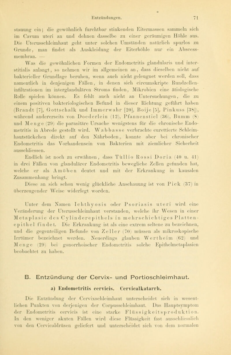 Stauung ein; die gewöhnlich furchtbar stinkenden Eitermassen sammeln sieh im Cavum uteri an und dehnen dasselbe zu einer geräumigen Höhle aus. Die Uterusschleimhaut geht unter solchen Umständen natürlich spurlos zu Grunde, man findet als Auskleidung der Eiterhöhle nur ein Abseess- membran. — Was die gewöhnlichen Formen der Endometritis glandularis und inter- stitialis anlangt, so nehmen wir im allgemeinen an, dass dieselben nicht auf bakterieller Grundlage beruhen, wenn auch nicht geleugnet werden soll, dass namentlich in denjenigen Fidlen, in denen sich circumskripte Rundzellen- infiltrationen im interglandulären Stroma finden, Mikrobien eine ätiologische Rolle spielen können. Fs fehlt auch nicht an Untersuchungen, die zu einem positiven bakteriologischen Befund in dieser Richtung geführt haben (Brandt [7], Gottschalk und Immerwahr [20], Boije [5], Pinkuss [38]), während andererseits von Doederlein (12), Pfannenstiel < 36), Bumin (8) und Menge (29) die parasitäre Ursache wenigstens für die chronische Endo- metritis in Abrede gestellt wird. Wabbasse, verbrachte curettierte Schleim- hautstückchen direkt auf den Nährboden, konnte aber bei chronischer Endometritis das Vorhandensein von Bakterien mit ziemlicher Sicherheit ausschliessen. Endlich ist noch zu erwähnen, dass Tullio Rossi Doria (40 u. II in drei Fällen von glandulärer Endometritis bewegliche Zellen gefunden hat, welche er als Amöben deutet und mit der Erkrankung in kausalen Zusammenhang bringt. Diese an sieh schon wenig glückliche Anschauung ist von Pick (37) in überzeugender Weise widerlegt worden. Unter dem Namen Ichthyosis oder Psoriasis uteri wird eine Veränderung der Uterusschleimhaut verstanden, welche ihr Wesen in einer Metaplasie des (' v 1 i n d e r e p i t h e 1 s in mehrschichtiges Platten- epithel findet. Die Erkrankung ist als eine extrem seltene zu bezeichnen, und die gegenteiligen Befunde von Zeller (Tili müssen als mikroskopische Irrtümer bezeichnet werden. Neuerdings glauben Wertheim (62) und Menge 29 bei gonorrhoischer Endometritis solche Epithelmetaplasien beobachtet zu haben. B. Entzündung der Cervix- und Portioschleimhaut. a) Endometritis ceryicis. Ceryicalkatarrh, Die Entzündung der (Yrvixsehleimhaut unterscheidet sich in wesent- lichen Punkten von derjenigen der Corpusschleimhaut. Das Hauptsymptom i\<-v Endometritis cervicis ist eine starke Flüssigkeitsproduktion. In den weniger akuten Fidlen wird diese Flüssigkeit t'asi ausschliesslich von den Cervicaldrüsen gelieferl und unterscheidet sich von dem normalen