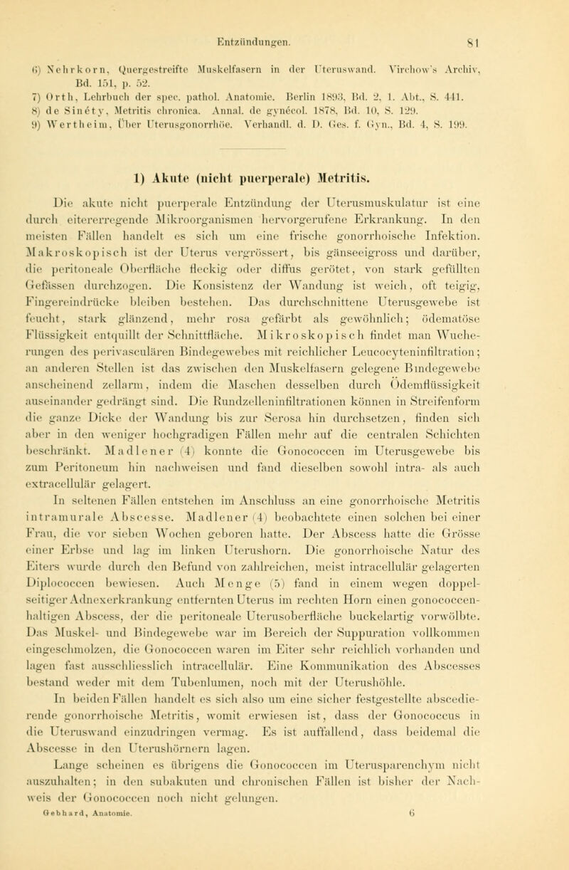 6 Nehrkorn, Quergestreifte Muskelfasern in der Uteruswand. Virchow's Archiv, Bd. 151, p. 52. 7) Orth. Lehrbuch der Bpec. pathol. Anatomie. Berlin 1893, Bd. 2, 1. Abt., S. 441. 8) de Sinety, Metritis chronica. Annal. de gynecol. 1878, Bd. 10, S. 129. 9) Wertheim, Über Dterusgonorrhöe. Verhandl. d. I». Ges. f. Gyn., Bd. 1. s. 199. 1) Akute (nicht puerperale) Metritis. Dil' akute nicht puerperale Entzündung der Uterusmuskulatur ist eine durch eitererregende Mikroorganismen hervorgerufene Erkrankung. In den meisten Füllen handelt es sich um eine frische gonorrhoische Infektion. Makroskopisch ist der Uterus vergrössert, his gänseeigross und darüber, die peritoneale Oberfläche fleckig oder diffus gerötet, von stark gefüllten (iefüssen durchzogen. Die Konsistenz der Wandung ist weich, oft teigig, Fingereindrücke bleiben bestehen. Das durchschnittene Uterusgewebe ist feucht, stark glänzend, mehr rosa gefärbt als gewöhnlich; ödematöse Flüssigkeil entquillt der Schnittfläche. Mikroskopisch findet man Wuche- rungen des perivasculären Bindegewebes mit reichlicher Leucocyteninfiltration; an anilercn Stellen ist das zwischen den Muskelfasern gelegene Bindegewebe anscheinend zellarm, indem die Maschen desselben durch ()demflüssigkeit auseinander gedrängt sind. Die Rundzelleninfiltrationen können in Streifenform die ganze Dicke der Wandung his zur Serosa hin durchsetzen, finden sieh ahor in den weniger hochgradigen Fidlen mehr auf die centralen Schichten beschränkt. Madiener 1- konnte die Gonococcen im Uterusgewebe his zum Peritoneum hin nachweisen und fand dieselben sowohl intra- als auch extracellulär gelagert. In seltenen Fidlen entstehen im Ansehluss an eine gonorrhoische Metritis intramurale Abscesse. Madiener F beobachtete einen solchen bei einer Frau, die vor sieben Wochen geboren hatte. Der Abscess hatte die Grösse einer Erbse und lag im linken Uterushorn. Die gonorrhoische Natur des Eiters wurde durch den Befund von zahlreichen, meist intracelluliir gelagerten Diplococcen bewiesen. Auch Menge (5) fand in einem wegen doppel- seitiger Adnexerkrankung entfernten Uterus im rechten Hörn einen gonococcen- haltigen Abscess, der die peritoneale Uteriisoberfläche buckelartig vorwölbte. Das Muskel- und Bindegewebe war im Bereich der Suppuration vollkommen eingeschmolzen, die Gonococcen waren im Eiter sehr reichlich vorhanden und lagen fast ausschliesslich intracelluliir. Eine Kommunikation des Abscesses bestand weder mit dem Tubenlumen, noch mit der Uterushöhle. In beiden Fidlen handelt es sich also um eine sicher festgestellte abscedie- reiide gonorrhoische Metritis, womit erwiesen ist, dass der Gonococcus in die Uteruswand einzudringen vermag. Es ist auffallend, dass beidemal die Abscesse in den Uterushörnern lagen. Lange scheinen es übrigens die Gonococcen im Uterusparenchvm nicht auszuhalten; in den subakuten und chronischen Fällen ist bisher <\cv Nach- weis der Gonococcen noch nicht gelungen. Gebhard, Anatomie. 6