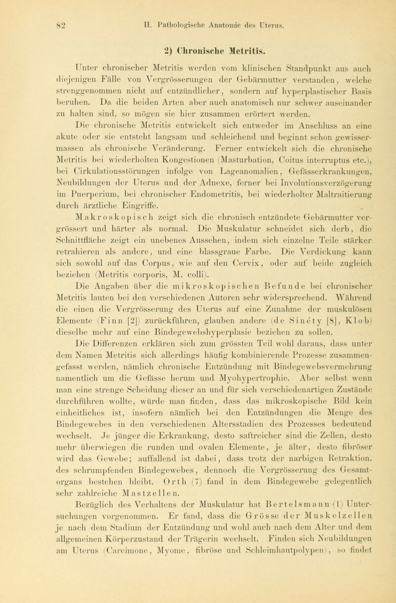 2) Chronische Metritis. Unter chronischer Metritis werden vom klinischen Standpunkt aus auch diejenigen Fälle von Vergrösserungen der Gebärmutter verstanden, welche strenggenommen nicht auf entzündlicher, sondern auf hyperplastischer Basis beruhen. Da die beiden Arten aber auch anatomisch nur schwer auseinander zu halten sind, so mögen sie hier zusammen erörtert werden. Die chronische Metritis entwickelt sich entweder im Anschluss an eine akute oder sie entsteht langsam und schleichend und beginnt schon gewisser- massen als chronische Veränderung. Ferner entwickelt sich die chronische Metritis bei wiederholten Kongestionen Masturbation, Coitus interruptus etc.), bei Cirkulationsstörungen infolge von Lageanomalien, Gefässerkrankungen, Neubildungen der Uterus und der Adnexe, ferner bei Involutionsverzögerung im Puerperium, bei chronischer Endometritis, bei wiederholter Maltraitierung durch ärztliche Eingriffe. Makroskopisch zeigt sich die chronisch entzündete Gebärmutter ver- grössert und härter als normal. Die Muskulatur schneidet sich derb, die Schnittfläche zeigt ein unebenes Aussehen, indem sich einzelne Teile stärker retrahieren als andere, und eine blassgraue Farbe. Die Verdickung kann sich sowohl auf das Corpus, wie auf den Cervix, oder auf beide zugleich beziehen (Metritis corporis, M. colli). Die Angaben über die mikroskopischen Befunde bei chronischer Metritis lauten bei den verschiedenen Autoren sehr widersprechend. Während die einen die Vergrösserung des Uterus auf eine Zunahme der muskulösen Elemente (Finn [2]) zurückführen, glauben andere (de Sinety [SJ, Klo Im dieselbe mehr auf eine Bindegewebshyperplasie beziehen zu sollen. Die Differenzen erklären sich zum grössten Teil wohl daraus, dass unter dem Namen Metritis sich allerdings häutig kombinierende Prozesse zusammen- gefasst werden, nämlich chronische Entzündung mit Bindegew ebsvermehrung namentlich um die Gefässe herum und Myohypertrophie. Aber selbst wenn man eine strenge Scheidung' dieser an und für sich verschiedenartigen Zustände durchführen wollte, würde man finden, dass das mikroskopische Bild kein einheitliches ist, insofern nämlich bei den Entzündungen die Menge des Bindegewebes in den verschiedenen Altersstadien des Prozesses bedeutend wechselt. Je jünger die Erkrankung, desto saftreicher sind die Zellen, desto mehr überwiegen die runden und ovalen Elemente, je älter, desto fibröser wird das Gewebe; auffallend ist dabei, dass trotz der narbigen Retraktion. des schrumpfenden Bindegewebes, dennoch die Vergrösserung des Gesamt- organs bestehen bleibt. Orth (7) fand in dem Bindegewebe gelegentlich sehr zahlreiche Mast Zellen. Bezüglich des Verhaltens der Muskulatur hat Bertelsmann{1) Unter- suchungen vorgenommen. Er fand, dass die (i rosse der Muskelzellen je nach dem Stadium der Entzündung und wohl auch nach dem Alter und dem allgemeinen Körperzustand der Trägerin wechselt. Finden sich Neubildungen am Uterus (Carcimone, Myome, fibröse und Schleimhautpolypen . so findet