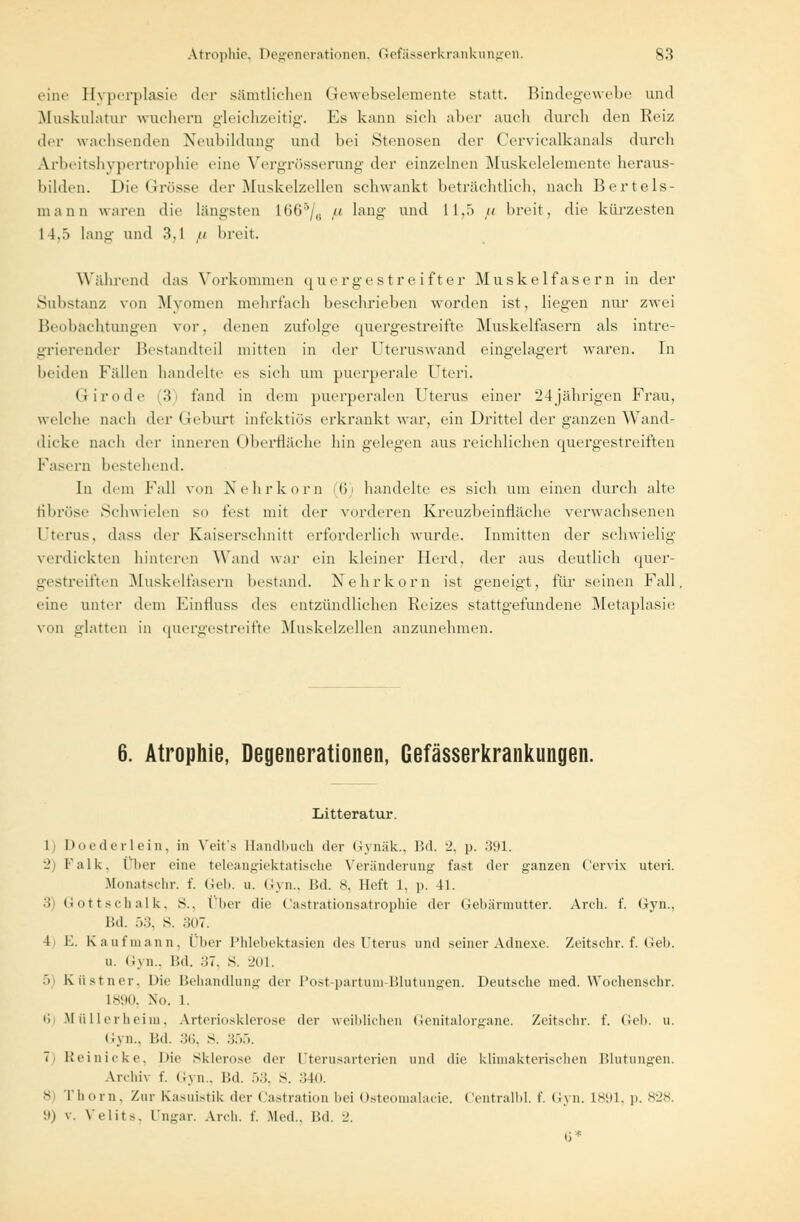 eine Hyperplasie der sämtlichen Gewebselemente statt. Bindegewebe und Muskulatur wuchern gleichzeitig. Es kann sieh aber auch durch den Keiz der wachsenden Neubildung und bei Stenosen der Cerviealkanals durch Ajrbeitshypertrqphie eine Vergrösserung der einzelnen Muskelelemente heraus- bilden. Die Grösse der Muskelzellen schwankt beträchtlich, nach Bertels- mann wann die längsten 1665/e u lang- und 11,5 u breit, die kürzesten 14.5 lang und 3.1 u breit. Während das Vorkommen quergestreifter Muskelfasern in der Substanz von Myomen mehrfach beschrieben worden ist, liegen nur zwei Beobachtungen vor, denen zufolge quergestreifte Muskelfasern als inte- grierender Bestandteil mitten in der Uteruswand eingelagert waren. In beiden Fidlen handelte es sieh um puerperale Uteri. Giro de (3) fand in dem puerperalen Uterus einer 24jährigen Frau, welche nach der Geburt infektiös erkrankt war, ein Drittel der ganzen Wand- dicke nach der inneren Oberfläche bin gelegen aus reichlichen quergestreiften Fasern bestehend. In dem Fall von X ehr körn (6) handelte es sich um einen durch alte fibröse Schwielen so fest mit der vorderen Kreuzbeinfläche verwachsenen Uterus, dass der Kaiserschnitt erforderlich wurde. Inmitten der schwielig verdickten hinteren Wand war ein kleiner Herd, der aus deutlich quer- gestreiften Muskelfasern bestand. Nehrkorn ist geneigt, für seinen Fall, eine unter dem Einfluss des entzündlichen Reizes stattgefundene Metaplasie von glatten in quergestreifte Muskelzellen anzunehmen. 6. Atrophie, Degenerationen, Gefasserkrankungen. Litteratur. 1 Doederlein, in Yeit's Bandbuch der Gynäk., Bd. 2, p. 391. -' Falk, Über eine teleangiektatische Veränderung fast der ganzen Cervix uteri. Monatschr. f. Geb. u. Gyn., Bd. 8, Heft 1. p. 41. ■'! Gottschalk, s.. Über die Oastrationsatrophie der Gebärmutter. Arch. f. (iyn., Ütl. 53, s. 307. 4 E. Kaufmann, Über Phlebektasien des Uterus und seiner Adnexe. Zeitschr. f. Geb. u. Gyn., Bd. .!7. s. 201. :> Küstner, Die Behandlung der Post-partum-Blutungen. Deutsche med. Wochenschr. L890, No. 1. 6) Müllerheim, Arteriosklerose der weiblichen Genitalorgane. Zeitschr. f. Geb. u. Gyn., Bd. 36, S. 355. 7 1,'ei nicke. Die Sklerose der Uterusarterien und die klimakterischen Blutungen. Ajrchri f. Gyn., Bd. 53, S. 340. 8) Thom, Zur Kasuistik der ('astration bei Osteomalacie. Centralld. f. Gyn. 1891, p. 828. 9) v. Yelits. Ungar. Arch. f. .Med.. Bd. •_'. 6*