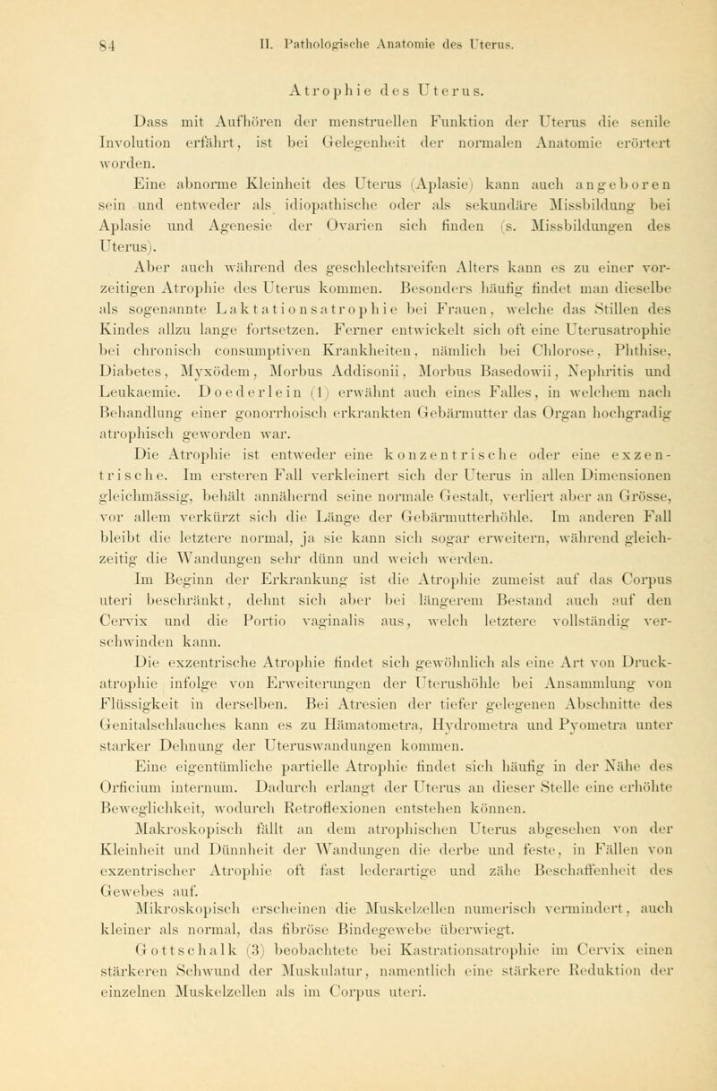 Atrophie des Uterus. Dass mit Aufhören der menstruellen Funktion der Uterus die sende Involution erfährt, ist bei Gelegenheit der normalen Anatomie erörtert worden. Eine abnorme Kleinheit des Uterus (Aplasie» kann auch angeboren sein und entweder als idiopathische oder als sekundäre Missbildung bei Aplasie und Agenesie der Ovarien sieh finden (s. Missbildungen des Uterus). Aber auch während des geschlechtsreifen Alters kann es zu einer vor- zeitigen Atrophie des Uterus kommen. Besonders häutig findet man dieselbe als sogenannte Laktationsatrophie bei Frauen, welche das Stillen des Kindes allzu lange fortsetzen. Ferner entwickelt sich oft eine Uterusatrophie bei chronisch consumptiven Krankheiten, nämlich bei Chlorose, Phthise, Diabetes, Myxödem, Morbus Addisonii, Morbus Basedowii, Nephritis und Leukaemie. Doederlein (1) erwähnt auch eines Falles, in welchem nach Behandlung einer gonorrhoisch erkrankten Gebärmutter das Organ hochgradig atrophisch geworden war. Die Atrophie ist entweder eine konzentrische oder eine exzen- trische. Im ersteren Fall verkleinert sich der Uterus in allen Dimensionen gleichmässig-, behält annähernd seine normale Gestalt, verliert aber an Grösse, vor allem verkürzt sich die Länge der Gebärmutterhöhle. Im anderen Fall bleibt die letztere normal, ja sie kann sich sogar erweitern, während gleich- zeitig die Wandungen sehr dünn und weich werden. Im Beginn der Erkrankung ist die Atrophie zumeist auf das Corpus uteri beschränkt, dehnt sich aber bei längerem Bestand auch auf den Cervix und die Portio vaginalis aus, welch letztere vollständig ver- schwinden kann. Die exzentrische Atrophie findet sieh gewöhnlich als eine Art von Druck- atrophie infolge von Erweiterungen der Uterushöhle bei Ansammlung von Flüssigkeit in derselben. Bei Atresien der tiefer gelegenen Abschnitte des Genitalschlauches kann es zu Hämatometra. Hvdrometra und Pyometra unter starker Dehnung der Uteruswandungen kommen. Eine eigentümliche partielle Atrophie rindet sich häutig in der Nähe des Orficium internum. Dadurch erlangt der Uterus an dieser Stelle eine erhöhte Beweglichkeit, wodurch Retroflexionen entstehen können. .Makroskopisch fällt an dem atrophischen Uterus abgesehen von der Kleinheit und Dünnheit der Wandungen die derbe und feste, in Fidlen von exzentrischer Atrophie oft fast lederartige und zähe Beschaffenheit des Gewebes auf. Mikroskopisch erscheinen die Muskelzellen numerisch vermindert, auch kleiner als normal, das fibröse Bindegewebe überwiegt. Gottschalk (3) beobachtete bei Kastrationsatrophie im Cervix einen Stärkeren Sehwund der Muskulatur, namentlich eine stärkere Reduktion der einzelnen Muskelzellen als im Corpus uteri.