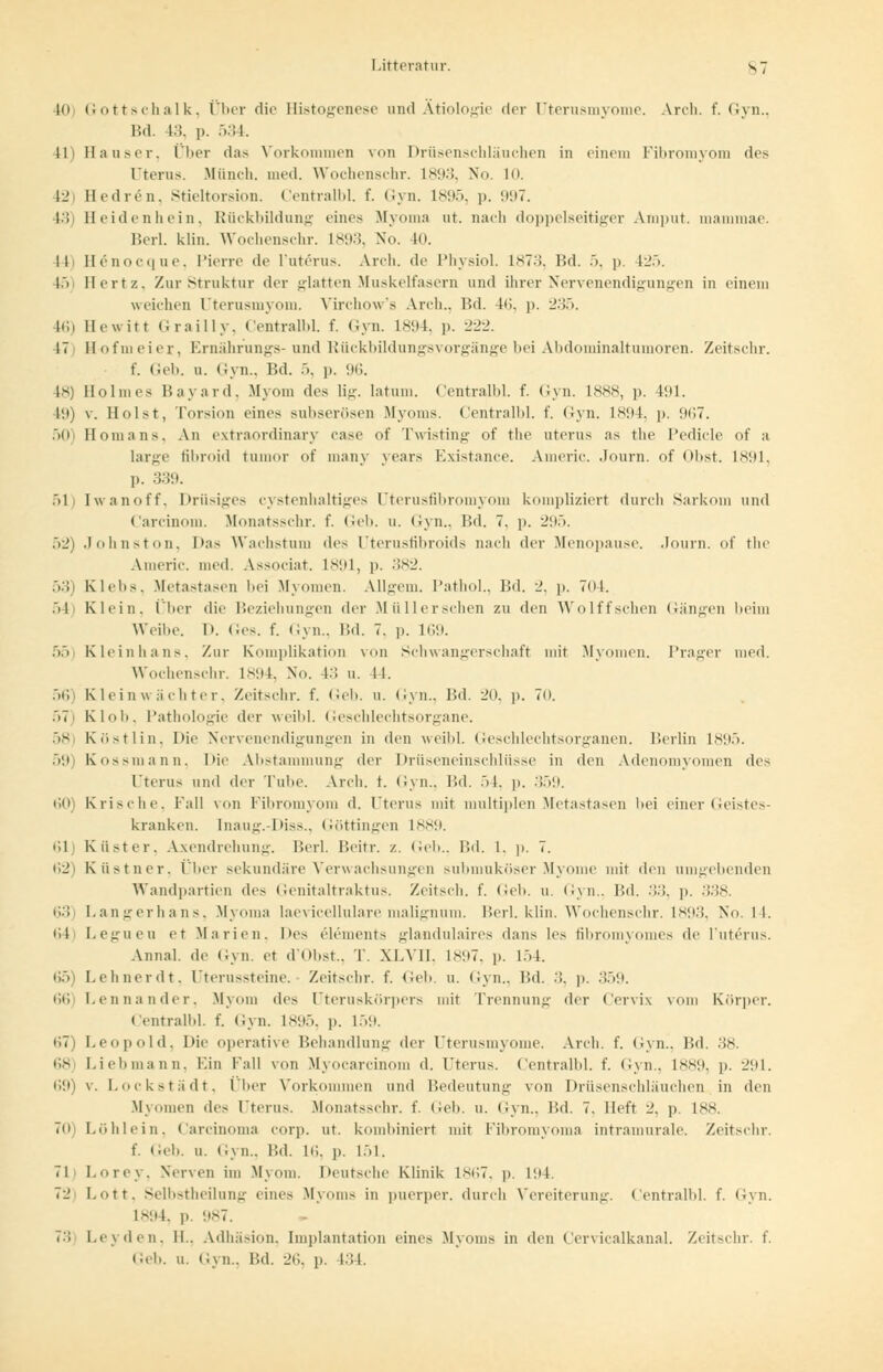 Litteratur. sy Ki Gottschalk, Über die Histogenese und Ätiologie der Uterusmyome. Arch. f. Gyn., Bd. 43, p. 534. 11 Baaser, über das Vorkommen von Drüsenschläuchen in einem Fibromyom des Uterus. Manch, med. Wochensehr. 1893, No. 1<>. 12) Hedren. Stieltorsion. Centralbl. f. Gyn. 1895, p. 997. 13) Beidenhein, Rückbildung eines Myoma ut. nach doppelseitiger Amput. mammae. Berl. klin. Wochensehr. 1893, No. K). II Benocque, Pierre de l'uterus. Arch. de Physiol. 1873, Bd. 5, p. 4l'.>. 15) Hertz. Zur struktur der glatten Muskelfasern und ihrer Nervenendigungen in einem weichen Uterusmyom. Virchow's Arch., Bd. 4ti. p. 235. 16) Hewitt Grailly, Centralbl. f. Gyn. 1894, p. 222. 17 II <>fin eier, Ernährungs- und Rückbildungsvorgänge bei Abdominaltumoren. Zeitschr. f. Geb. u. Gyn., Bd. 5, p. 96. 18) Holmes Bayard, Myom des lig, latum. Centralbl. f. Gyn. 1888, p. 191. 19) v. Holst, Torsion eines subserösen .Myoms. Centralbl. f. Gyn. 1894, p. Hii7. 50 Homans. An extraordinary case of Twisting of the uterus as the Pedicle of a large ßbroid tumor of many years Existance. Americ. Journ. of Obst. 1891, p. 339. 51 Iwanoff. Drüsiges cystenhaltiges Uterusfibromyom kompliziert durch Sarkom und Carcinom. Monatsschr. f. Geb. u. Gyn., Bd. 7. p. 295. 52) Johnston, Das Wachstum des Uterusfibroids nach der Menopause. Journ. of the Americ. med. Associat. 1891, p. 382. 53 Klelis. Metastasen bei Myomen. Allgem. Pathol., Bd. 2, p. 704. .i I Klein. Über die Beziehungen der Müller sehen zu den Wolf f sehen Gängen heim Weihe. D. Ges. f. Gyn., Bd. 7. p. 169. 55 Kleinhans, Zur Komplikation von Schwangerschaft mit Myomen. Prager med. Wochensehr. 1891, No. !■> u. 11. 56) Kleinwächter, Zeitschr. f. Geb. u. Gyn., Bd. 20, ]>. 70. 57) Klob, Pathologie der weibl. Geschlechtsorgane. 58) Köstlin, Die Nervenendigungen in den weibl. Geschlechtsorganen. Berlin 1895. 59) Kossmann, Die Abstammung der Drüseneinschlüsse in den Adenomyomen des Uterus und der Tube. Arch. t. Gyn., Bd. >1. p. 359. 60 Krische, Fall von Fibromyom d. Uterus mit multiplen Metastasen bei einer Geistes- kranken. [naug.-Diss., Göttingen 1889. 61 Küster. Axendrehung. Berl. Beitr. z. Geb., Bd. 1. p. 7. 62 Küstner, Über sekundäre Verwachsungen submuköser Myome mit den umgebenden Wandpartien des Genitaltraktus. Zeitsch. f. Geb. u. Gyn., Bd. 33, p. 338. 63 Langerhans, Myoma laevicellulare malignum. Berl. klin. Wochensehr. 1893, No. 14. 64 Legueu et Marien. Des Clements glanduläres dans les fibromyomes de l'uterus. Annal. de Gyn. et d'Obst., T. XLVII. 1897, p. 154. 65 Lehnerdt, Uterussteine. Zeitschr. f. Geb. u. Gyn., l>d. •'!. p. 359. 66 Ken na n der. Myom des Uteruskörpers mit Trennung der Cervix vom Körper. Centralbl. f. Gyn. 1895, i>. 159. 67) Leopold, Die operative Behandlung der Uterusmyome. Anh. f. Gyn., Bd. 38. 68 Liebmann, Bin Fall von Myocarcinom d. Uterus. Centralbl. f. Gyn., 1889, p. 291. 69) v. Lockstädt, Über Vorkommen und Bedeutung von Drüsenschläuchen in den Myomen des Uteras. Monatsschr. f. Geb. u. Gyn., Bd. 7. lieft -l. p. 188. 70 Löhlein, Carcinoma corp. ut. kombiniert mit Fibromyoma intramurale. Zeitschr. f. Geb. u. Gyn., Bd. 16, i>. 151. 71 Lorey, Nerven im Myom. Deutsche Klinik 1867, p. I'.i4. 72 Lott, Selbstheilung eines Myoms in puerper. durch Vereiterung. Centralbl. f. Gyn. 1894, p. 987. 73 Leyden, II.. Adhäsion. Implantation eines Myoms in den Cervicalkanal. Zeitschr. f.