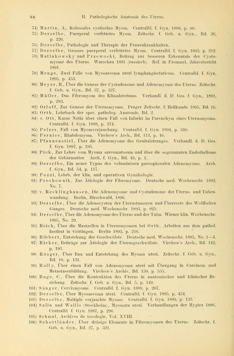 74) Martin. A.. Kolossales cystisches Myom. Centralbl. f. Gyn. 1888, p. 90. 75) Derselbe, Puerperal verfettetes Myom. Zeitschr. f. Geb. u. Gyn., Bd. 26, p. 220. 76) Derselbe, Pathologie und Therapie der Frauenkrankheiten. 77) Derselbe, Grosses puerperal verfettetes Myom. Centralbl. f. Gyn. 1893, p. 212. 78) Matlakowsky und Przewoski. Beitrag zur besseren Erkenntnis der Cysto- myome des Uterus. Warschau 1891 (russisch). Ref. in Frommel, Jahresbericht 1891. 79) Menge, Zwei Fälle von Myosarcoma uteri lymphangieetaticum. Centralbl. f. Gyn. 1895, p. 453. 80) Meyer, R., Über die Genese der Cystadenome und Adenomyome des Uterus. Zeitschr. f. Geb. u. Gyn., Bd. 37, p. 327. 81) Müller, Das Fibromyom des Klimakteriums. Verhandl. d. D. Ges. f. Gyn., 1891, p. 283. 82) Orloff, Zur Genese der Uterusmyome. Prager Zeitschr. f. Heilkunde 1895. Bd. 16. 83) Orth, Lehrbuch der spec. patholog. Anatomie, Bd. 2. 84) v. Ott, Kurze Notiz über einen Fall von Infarkt im Parenchym eines Uterusmyoms. Centralbl. f. Gyn. 1888, p. 274. 85) Pelzer, Fall von Myomverjauchung. Centralbl. f. Gyn. 1894. p. 340. 86) Pernice, Rhabdomyom. Virchow's Arch., Bd. 113, p. 4(i. 87) Pfannenstiel, Über die Adenomyome des Genitalstranges. Verhandl. d. D. Ges. f. Gyn. 1897, p. 195. 88) Pick, Zur Lehre vom Myoma sarcomatosum und über die sogenannten Endotheliome der Gebärmutter. Arch. f. Gyn., Bd. 49, p. 1. 89) Derselbe, Ein neuer Typus des voluminösen paroophornlen Adenomyoms. Arch. f. Gyn., Bd. 54, p. 117. 90) Pozzi, Lehrb. der klin. und operativen Gynäkologie. 91) Prochownik, Zur Ätiologie der Fibromyome. Deutsche med. Wochenschr. 1892. No. 7. 92) v. Recklinghausen, Die Adenomyome und Cystadenome der Uterus- und Tuben- wandung. Berlin. Hirschwald, 1896. 93) Derselbe, Über die Adenoeysten der Uterustumoren und Überreste des Wolflachen Ganges. Deutsche med. Wochenschr. 1893. p. 825. 94) Derselbe, Über die Adenomyome des Uterus und der Tuba. Wiener klin. Wochenschr. 1895, No. 29. 95) Reich, Über die Mastzellen in Uterusmyomen bei Orth. Arbeiten ans dem patliol. Institut in Göttingen. Berlin 1893, p. 216. 96) Ribbert, Entstehung der Geschwülste. Deutsche med. Wochenschr. 1895, No. 1—4. 97) Rick er, Beiträge zur Ätiologie der Uterusgeschwülste. Virchow's Arch.. Bd. 142. p. 193. 98) Rösger, Über Bau und Entstehung des Myoma uteri. Zeitschr. f. Geb. u. Gyn., F.d. 18, p. 131. 99) Bolly. ('her einen Fall von Adenomyoma uteri mit Übergang in Carcinom und Metastasenbildung. Virchow's Archiv, Bd. 150. p, 555. 100) Buge, C.. iTber die Kontraktion des Uterus in anatomischer und klinischer Be- ziehung. Zeitschr. f. Geb. u. Gyn., Bd. 5. p. 149. 101) Sänger, Ccrvixmyoine. Centralbl. f. Gyn. 1889. p. 207. 102) Derselbe, Über Myosarcoma uteri. Centralbl. f. Gyn. 1895. p. 454. 103) Derselbe, Multiple verjauchte Myome. Centralbl. f. Gyn. 1889. p. 133. 1()4) Salin und Wallis (Stockholm), Myomata uteri. Verhandlungen der Hygiea 1886, Centralbl. f. Gyn. 1887, p. 296. 105) Schmal, Archives de tocologie, Vol. XVIII. 101)) Schottländer, Über drüsige Elemente in Fibromyomen des Uterus. Zeitschr. f.