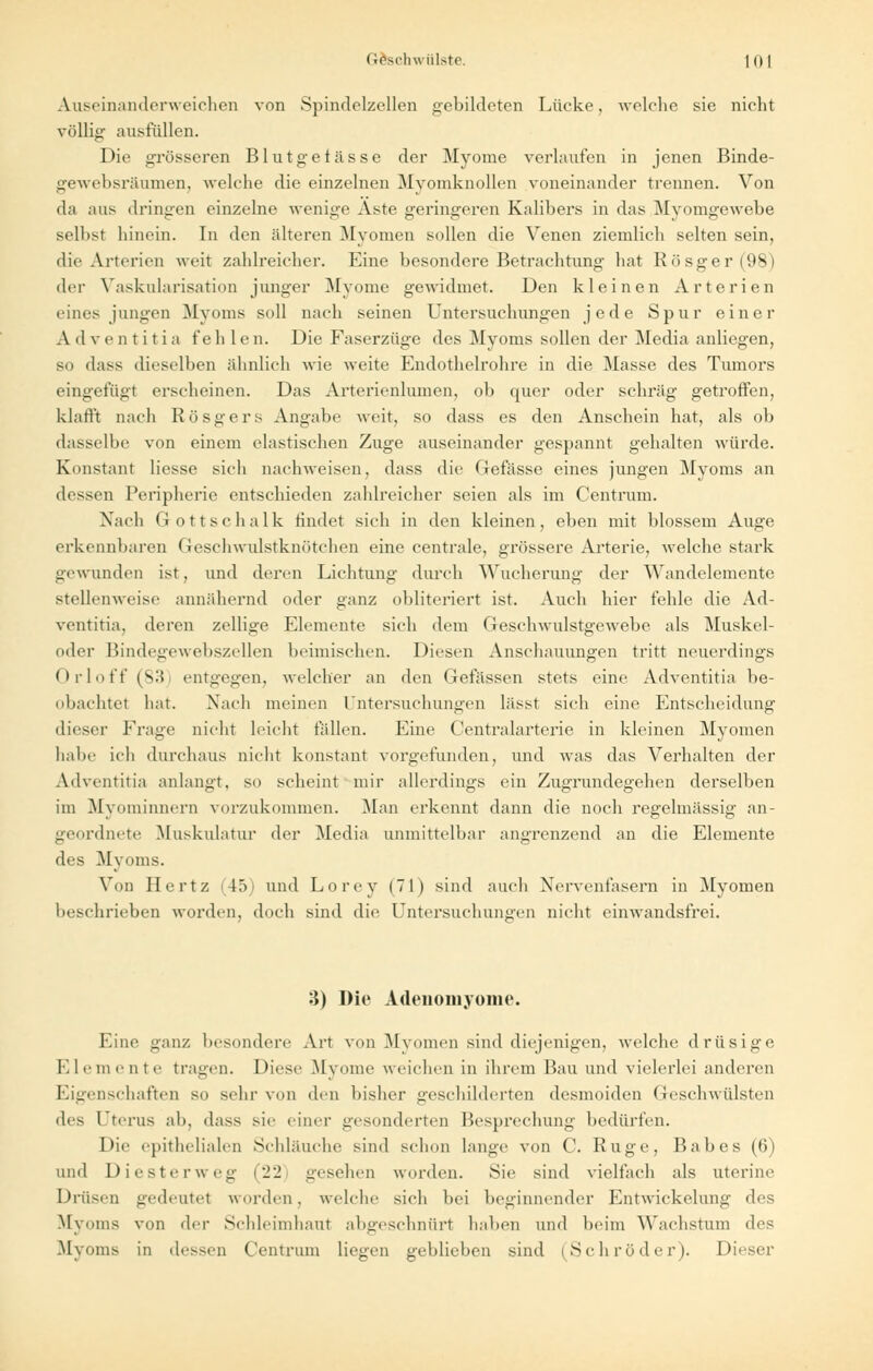 Auseinanderweichen von Spindelzellen gebildeten Lücke, welche sie nicht völlig ausfüllen. Die grösseren Blutgefässe der Myome verlaufen in jenen Binde- gewebsräumeiij welche die einzelnen Myomknollen voneinander trennen. Von da aus dringen einzelne wenige Aste geringeren Kalibers in das Myomgewebe selbst hinein. In den älteren Myomen sollen die Venen ziemlich selten sein, die Arterien weit zahlreicher. Eine besondere Betrachtung hat Rösger(98) der Vaskularisation junger Myome gewidmet. Den kleinen Arterien eines jungen Myoms soll nach seinen Untersuchungen jede Spur einer A dventiti a f eh 1 e n. Die Faserzüge des Myoms sollen der Media anliegen, so dass dieselben ähnlich wie weite Endothelrohre in die Masse des Tumors eingefügt erscheinen. Das Arterienlumen, ob quer oder schräg getroffen, klafft nach Rösgers Angabe weit, so dass es den Anschein hat, als ob dasselbe von einem elastischen Zuge auseinander gespannt gehalten würde. Konstant Hesse sich nachweisen, dass die Gefässe eines jungen Myoms an dessen Peripherie entschieden zahlreicher seien als im Centrum. Nach Gottschalk findet sich in den kleinen, eben mit blossem Auge erkennbaren GescliAvulstknötchen eine centrale, grössere Arterie, welche stark gewunden ist, und deren Lichtung durch Wucherung der Wandelemente stellenweise annähernd oder ganz obliteriert ist. Auch hier fehle die Ad- ventitia, deren zellige Elemente sich dem Geschwulstgewebe als Muskel- oder Bindegewebszellen beimischen. Diesen Anschauungen tritt neuerdings Orloff (s:> entgegen, welcher an den Gefässen stets eine Adventitia be- obachtet hat. Nach meinen Untersuchungen lässt sich eine Entscheidung dieser Frage nicht leicht fällen. Eine Centralarterie in kleinen Myomen halte ich durchaus nicht konstant vorgefunden, und was das Verhalten der Adventitia anlangt, so scheint mir allerdings ein Zugrundegehen derselben im Myoniinnern vorzukommen. Man erkennt dann die noch regelmässig an- geordnete Muskulatur der Media unmittelbar angrenzend an die Elemente des Myoms. Von Hertz 45) und Lorey (71) sind auch Nervenfasern in Myomen boschrieben worden, doch sind die Untersuchungen nicht einwandsfrei. 3) Die Adenomyome. Eine ganz besondere Art von Mvomen sind diejenigen, welche drüsige Elemente tragen. Diese Myome weichen in ihrem Bau und vielerlei anderen Eigenschaften so sehr von den bisher geschilderten desmoiden Geschwülsten des Eterus ab, dass sie einer gesonderten Besprechung bedürfen. Die epithelialen Schläuche sind schon lange von C. Rüge, Babes (6) und Diester weg (22 gesehen worden. Sie sind vielfach als uterine Drüsen gedeutet worden, welche sich bei beginnender Entwickelung des Myoms von der Schleimhaut abgeschnürt haben und beim Wachstum des Myoms in dessen Centrum liegen geblieben sind (Schröder). Dieser