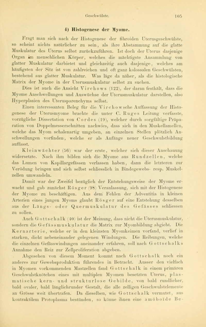 4) Histogenese der Myome. Fragt man sich nach der Histogenese der fihroiden Uterusgeschwülste, so scheint nichts natürlicher zu sein, als ihre Abstammung auf die glatte .Muskulatur des Uterus seihst zurückzuführen. Ist doch der Uterus dasjenige Organ im menschlichen Körper, welches die mächtigste Ansammlung von glatter Muskulatur darbietet und gleichzeitig auch dasjenige, welches am häutigsten der Sitz ist von zahlreichen und oft ganz kolossalen Geschwülsten, bestehend aus glatter Muskulatur. Was läge da näher, als die histologische .Matrix der Myome in der Uterusmuskulatur selbst zu suchen. Dies ist auch die Ansicht Virchows (122), der daran festhält, dass die Myome Anschwellungen und Auswüchse der Uterusmuskulatur darstellen, also Hyperplasien des Uterusparenchyms selbst. Einen interessanten Beleg für die Virchowsche Auffassung der Histo- genese der Uterusmyome brachte die unter C. Ruges Leitung verfasste, vorzügliche Dissertation von Cordes (19), welcher durch sorgfältige Präpa- ration von Doppelmesserschnitten nachwies, dass sich in den Muskellamellen, welche das Myom schalenartig umgeben, an einzelnen Stellen plötzlich An- schwellungen vorfinden, welche er als Anfänge neuer Geschwulstbildung auffasst. Kleinwächter (56) war der erste, welcher sich dieser Anschauung widersetzte. Nach ihm bilden sich die Myome aus Rundzellen, welche das Lumen von Kapillargefässen verlassen haben, dann die letzteren zur Verödung bringen und sich selbst schliesslich in Bindegewebs- resp. Muskel- zellen umwandeln. Damit war der Zweifel bezüglich der Entstehungsweise der Myome er- wacht und gab zunächst R ö sge r (98) Veranlassung, sich mit der Histogenese der Myome zu beschäftigen. Aus dem Fehlen der Adventitia in kleinen Arterien eines jungen Myoms glaubt Rösger auf eine Entstehung desselben aus der Längs- oder Quermuskulatur des Gefässes schliessen zu sollen. Auch Gottschalk 10 ist der Meinung, dass nicht die Uterusmuskulatur, sondern die Gefässmuskulatur die Matrix zur Myombildung abgiebt. Die Kernarterie, welche er in den kleinsten Myomkeimen vorfand, verlief in starken, dicht nebeneinander gelegenen Windungen. Die Reibungen, welche die einzelnen Gefässwindungen aneinander erfahren, soll nach Gottschalks Annahme den Reiz zur Zellproliferation abgeben. Abgesehen von diesem Moment kommt nach Gottschalk noch ein anderes zur Gewebsproduktion führendes in Betracht. Ausser den vielfach in Myomen vorkommenden Mastzellen fand (-Jottschalk in einem primären Geschwulstknötchen eines mit multiplen Myomen besetzten Uterus, plas- matische kern- und strukturlose Gebilde, von bald rundlicher, bald ovaler, bald länglichrunder Gestalt, die alle zelligen Geschwulstelemente an Grösse weit übertrafen. Da dieselben, wie Gottschalk vermutet, aus kontraktilem Protoplasma bestünden, so könne ihnen eine amöboide Be