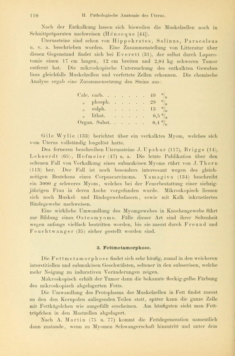 Nach der Entkalkung lassen sich bisweilen die Muskelzellen noch in Schnitt]H;iparaten nachweisen (Henocque [44]). Uterussteine sind schon von Hippokrates, Sali uns, Paracelsus u. v. a. beschrieben worden. Eine Zusammenstellung von Litteratur über diesen Gegenstand rindet sich bei Everett (31), der selbst durch Laparo- tomie einen 17 cm langen, 12 cm breiten und 2,04 kg schweren Tumor entfernt hat. Die mikroskopische Untersuchung des entkalkten Gewebes Hess gleichfalls Muskelzellen und verfettete Zellen erkennen. Die chemische Analyse ergab eine Zusammensetzung des Steins aus: Calc. carb 49 °/0 i, Phospö 29 °/0 n sulph 13 °/0 „ lithat 0,5 °/0 Organ. Subst 0,4 °/0 Gile Wylie (133) berichtet über ein verkalktes Myom, welches sich vom Uterus vollständig losgelöst hatte. Des ferneren beschreiben Uterussteine J. Upshur (117), Briggs (1 1 . Lehner dt (65), Hofmeier (47) u. a. Die letzte Publikation über den seltenen Fall von Verkalkung eines submukösen Myoms rührt von J. Thorn (113) her. Der Fall ist noch besonders interessant wegen des gleich- zeitigen Bestehens eines Corpuscarcinoms. Yamagiva (134) beschreibt ein 3000 g schweres Myom, welches bei der Feuerbestattung einer siebzig- jährigen Frau in deren Asche vorgefunden wurde. Mikroskopisch Hessen sich noch Muskel- und Bindegewebsfasern, sowie mit Kalk inkrustiertes Bindegewebe nachweisen. Eine wirkliche Umwandlung des Myomgewebes in Knochengewebe führt zur Bildung eines Osteomyoms. Fidle dieser Art sind ihrer Seltenheit wegen anfangs vielfach bestritten worden, bis sie zuerst durch Freund und Feucht wanger (35) sicher gestellt worden sind. 3. Fettmetamorphose. Die Fettmetamorphose rindet sich sehr häufig, zumal in den weicheren interstitiellen imd submukösen Geschwülsten, seltener in den subserösen, welche mehr Neigung zu indurativen Veränderungen zeigen. Makroskopisch erhält der Tumor dann die bekannte fleckig-gelbe Färbung des mikroskopisch abgelagerten Fetts. Die Umwandlung des Protoplasma der Muskelzellen in Fett rindet zuerst an den den Kernpolen anliegenden Teilen statt, später kann die ganze Zelle mit Fettkügelchen wie ausgefüllt erscheinen. Am häufigsten sieht man Fett- tröpfchen in den Mastzellen abgelagert. Nach A. Martin (75 u. 77) kommt die Fettdegeneration namentlich dann zustande, wenn zu Myomen Schwangerschaft hinzutritt und unter dem