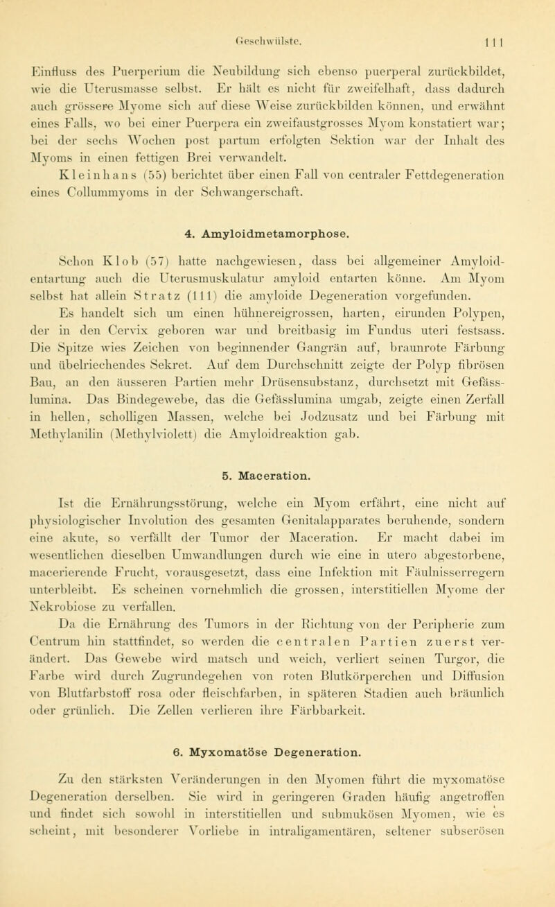 Einfluss des Puerperium die Neubildung sich ebenso puerperal zurückbildet, wie die Uterusmasse selbst. Er hält es nicht für zweifelhaft, dass dadurch auch grössere Myome sich auf diese Weise zurückbilden können, und erwähnt eines Falls, wo bei einer Puerpera ein zweifaustgrosses Myom konstatiert war; bei der sechs Wochen post partum erfolgten Sektion war der Inhalt des Myoms in einen fettigen Brei verwandelt. Kleinhans (55) belichtet über einen Fall von centraler Fettdegeneration eines Collummyoms in der Schwangerschaft. 4. Amyloidmetamorphose. Schon Kl oh (57) hatte nachgewiesen, dass bei allgemeiner Amyloid- entartung auch die Uterusmuskulatur amyloid entarten könne. Am Myom selbst hat allein St ratz (111) die amyloide Degeneration vorgefunden. Es handelt sich um einen hühnereigrossen, harten, eirunden Polypen, der in den Cervix geboren war und breitbasig im Fundus uteri festsass. Die Spitze wies Zeichen von beginnender Gangrän auf, braunrote Färbung und übelriechendes Sekret. Auf dem Durchschnitt zeigte der Polyp fibrösen Bau, an den äusseren Partien mehr Drüsensubstanz, durchsetzt mit Gefäss- lumina. Das Bindegewebe, das die Gefässlumina umgab, zeigte einen Zerfall in hellen, scholligen Massen, welche bei Jodzusatz und bei Färbung mit Methylanilin (Methylviolett) die Amyloidreaktion gab. 5. Maceration. Ist die Ernährungsstörung, welche ein Myom erfährt, eine nicht auf physiologischer Involution des gesamten Genitalapparates beruhende, sondern eine akute, so verfällt der Tumor der Maceration. Er macht dabei im wesentlichen dieselben Umwandlungen durch wie eine in utero abgestorbene, macerierende Frucht, vorausgesetzt, dass eine Infektion mit Fäulnisserregern unterbleibt. Es scheinen vornehmlieh die grossen, interstitiellen Myome der Xekrobiose zu verfallen. Da die Ernährung des Tumors in der Richtung von der Peripherie zum Centrum hin stattfindet, so werden die centralen Partien zuerst ver- ändert. Das Gewebe wird matsch und weich, verliert seinen Turgor, die Farbe wird durch Zugrundegehen von roten Blutkörperchen und Diffusion von Blutfarbstoff rosa oder fleischfarben, in späteren Stadien auch bräunlich oder grünlich. Die Zellen verlieren ihre Färbbarkeit. 6. Myxomatöse Degeneration. Zu den stärksten Veränderungen in den Myomen führt die myxomatöse Degeneration derselben. Sie wird in geringeren Graden häufig angetroffen und findet sich sowohl in interstitiellen und submukösen Myomen, wie es scheint, mit besonderer Vorliebe in intraligamentären, seltener subserösen