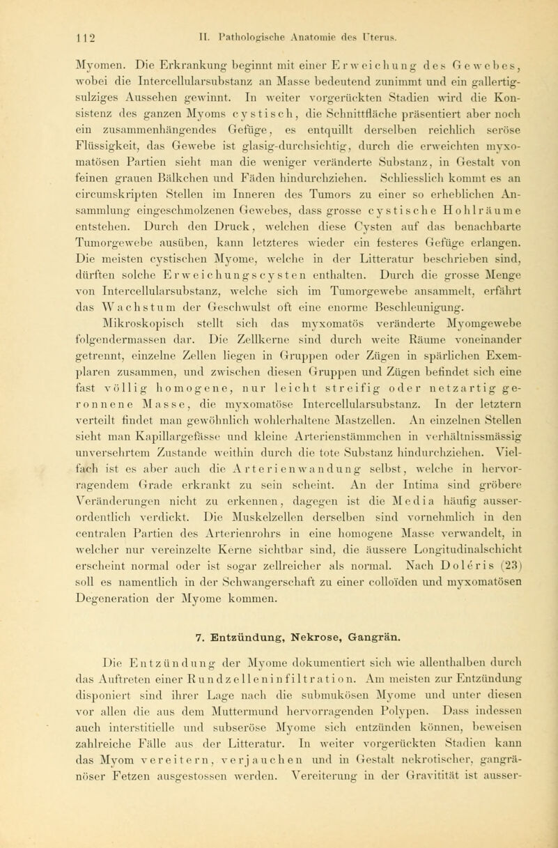 Myomen. Die Erkrankung beginnt mit einer E r w ei c li u n g des G e wehes, wobei die Intercellularsubstanz an Masse bedeutend zunimmt und ein gallertig- sulziges Aussehen gewinnt. In weiter vorgerückten Stadien wird die Kon- sistenz des ganzen Myoms cystisch, die Schnittfläche präsentiert aber noch ein zusammenhängendes Gefüge, es entquillt derselben reichlich seröse Flüssigkeit, das Gewebe ist glasig-durchsichtig, durch die erweichten mvxo- matösen Partien sieht man die weniger veränderte Substanz, in Gestalt von feinen grauen Bälkchen und Fäden hindurchziehen. Schliesslich kommt es an circumskripten Stellen im Inneren des Tumors zu einer so erhebliehen An- sammlung eingeschmolzenen Gewebes, dass grosse cystische Hohlräume entstehen. Durch den Druck, welchen diese Cysten auf das benachbarte Tumorgewebe ausüben, kann letzteres wieder ein festeres Gefüge erlangen. Die meisten cystischen Myome, welche in der Litteratur beschrieben sind, dürften solche Erweichung« Cysten enthalten. Durch die grosse Menge von Intercellularsubstanz, welche sich im Tumorgewebe ansammelt, erfährt das Wachstum der Geschwulst oft eine enorme Beschleunigung. Mikroskopisch stellt sich das myxomatös veränderte Myomgewebe folgendermassen dar. Die Zellkerne sind durch weite Räume voneinander getrennt, einzelne Zellen liegen in Gruppen oder Zügen in spärlichen Exem- plaren zusammen, und zwischen diesen Gruppen und Zügen befindet sich eine fast völlig homogene, nur leicht streifig oder netzartig ge- ronnene Masse, die myxomatöse Intercellularsubstanz. In der letztern verteilt findet man gewöhnlich wohlerhaltene Mastzellen. An einzelnen Stellen sieht man Kapillargefässe und kleine Arterienstämmchen in verhältnissmässig unversehrtem Zustande weithin durch die tote Substanz hindurchziehen. Viel- fach ist es aber auch die Arterienwandung selbst, welche in hervor- ragendem Grade erkrankt zu sein scheint. An der Intima sind gröbere Veränderungen nicht zu erkennen, dagegen ist die Media häufig ausser- ordentlich verdickt. Die Muskelzellen derselben sind vornehmlich in den centralen Partien des Arterienrohrs in eine homogene Masse verwandelt, in welcher nur vereinzelte Kerne sichtbar sind, die äussere Longitudinalschicht erscheint normal oder ist sogar zellreicher als normal. Nach Doleris (23) soll es namentlich in der Schwangerschaft zu einer collo'fden und myxomatösen Degeneration der Myome kommen. 7. Entzündung, Nekrose, Gangrän. Die Entzündung der Myome dokumentiert sich wie allenthalben durch das Auftreten einer Rundzelleninfiltration. Am meisten zur Entzündung disponiert sind ihrer Lage nach die submukösen Myome und unter diesen vor allen die aus dem Muttermund hervorragenden Polypen. Dass indessen auch interstitielle und subseröse Myome sich entzünden können, beweisen zahlreiche Fidle aus der Litteratur. In weiter vorgerückten Stadien kann das Myom vereitern, ver jauchen und in Gestalt nekrotischer, gangrä- nöser Fetzen ausgestossen werden. Vereiterung in der Gravitität ist ausser-