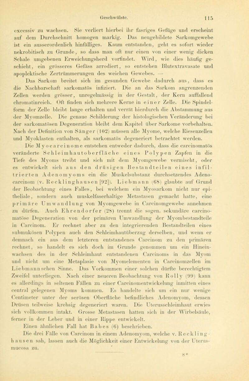 excessiv zu wachsen. Sie verliert hierbei ihr fasriges Gefuge und erseheint auf dem Durchschnitt homogen markig. Das neugebildete Sarkomgewebe ist ein ausserordenlich hinfälliges. Kaum entstanden, geht es sofort wieder nekrobitiscli zu Grunde, so dass man oft nur einen von einer wenig' dicken Schale umgebenen Frweiehungsherd vorfindet. Wird, wie dies häutig- ge- schieht, ein grösseres Gefäss arrodiert, SO entstehen Blutextravasate und apoplektisehe Zertrümmerungen des weichen Gewebes. — Das Sarkom breitet sich im gesunden Gewebe dadurch aus, dass es die Nachbarschaft sarkomatös infiziert. Die an das Sarkom angrenzenden Zellen werden grösser, unregelmässig in der Gestalt, der Kern auffallend chromatinreich. Oft finden sich mehrere Kerne in einer Zelle. Die Spindel- form der Zelle bleibt lange erhalten und verrät hierdurch die Abstammung aus der Myomzelle. Die genaue Schilderung dn- histologischen Veränderung bei der sarkomatösen Degeneration bleibt dem Kapitel über Sarkome vorbehalten. Nach der Definition von Sänger 1 102) müssen alle .Myome, welche Riesenzellen und Myoklasten enthalten, als sarkomatös degeneriert betrachtet werden. Die M voca rci uome entstehen entweder dadurch, dass die carcinomatös veränderte Schleimhautoberfläche eines Polypen Zapfen in die Tiefe des Myoms treibt und sich mit dem Myomgewebe vermischt, oder es entwickelt sich aus den drüsigen Bestandteilen eines infil- trierten Adenomyoms ein die Muskelsubstanz durchsetzendes Adeno- carcinom (v. Recklinghausen [92]). Liebmann (GSi glaubte auf Grund der Beobachtung eines Falles, bei welchem ein Myosarkom nicht nur epi- theliale, sondern auch muskelfaserhaltige Metastasen gemacht hatte, eine primäre Umwandlung von Myomgewebe in Carcinomgewebe annehmen zu dürfen. Auch Ehrendorfer (28) trennt die sogen, sekundäre carcino- matöse Degeneration von der primären Umwandlung der Myombestandteile in Carcinom. Er rechnet aber zu den integrierenden Bestandteilen eines submukösen Polypen auch den Schleimhautüberzug derselben, und wenn er demnach ein aus dem letzteren entstandenes Carcinom zu den primären rechnet, so handelt es sich doch im Grunde genommen um ein Hinein- wachsen des in der Schleimhaut entstandenen Carcinonis in das Myom und nicht am eine Metaplasie von Myomelementen in Carcinomzellen im Liebmann sehen Sinne. Das Vorkommen einer solchen dürfte berechtigtem Zweifel unterliegen. Nach einer neueren Beobachtung von Rolly (99) kann es allerdings in seltenen Fällen zu einer Carcinomentwickelung inmitten eines central gelegenen Myoms kommen. F.s handelte sich um ein nur wenige Centimeter unter der serösen Oberfläche befindliches Adenomyom, dessen Drüsen teilweise krebsig degeneriert waren. Die Uterusschleimhaut erwies sich vollkommen intakt. Grosse Metastasen hatten sich in der Wirbelsäule, ferner in der Leber und in einer Rippe entwickelt. Einen ähnlichen Fall hat 15a 1»es (6) beschrieben. Die drei Fidle von Carcinom in einem Adenomyom, welche v. Reckling- hausen sah. lassen auch die Möglichkeit einer Fntwiekelung von der Uterus- mueosa zu. 8*