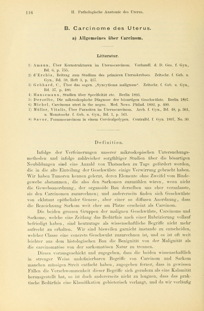 B. Carcinome des Uterus. a) Allgemeines über Carcinom. Litteratur. 1) Amann, Über Kernstrukturen im Uteruscarcinom. Verhandl. d. 1). <4es. f. Gyn.. Bd. 6, p. 755. 2) d'Erchia, Beitrag zum Studium des primären Uteruskrebses. Zeitschr. f. Geb. u. Gyn., Bd. 38, Heft 3, p. 417. 3) Gebhard, C, Über das sogen. „Syncytioma malignum. Zeitschr. f. Geb. u. Gyn.. Bd. 37, p. 480. 4) Hanse mann, Studien über Speeificität etc. Berlin 1893. 5) Derselbe, Die mikroskopische Diagnose der bösartigen Geschwülste. Berlin 1897. 6) Michel, Carcinoma uteri in the negro. Med. News. Pliilad. 1892, p. 400. 7) Müller, Vitalis, Über Parasiten im Uteruscarcinom. Arch. f. Gyn.. Bd. 48, p. 361, u. Monatsschr. f. Geb. u. Gyn., Bd. 1, p. 561. 8) Sa vor, Psammocarcinom in einem Cervicalpolypen. Centralbl. f. Gyn. 1897, No. 30. De fini tion. Infolge der Verfeinerungen unserer mikroskopischen Untersuehungs- methoden und infolge zahlreicher sorgfältiger Studien über die bösartigen Neubildungen sind eine Anzahl von Thatsachen zu Tage gefördert worden, die in die alte Einteilung der Geschwülste einige Verwirrung gebracht haben. Wir haben Tumoren kennen gelernt, deren Elemente ohne Zweifel vom Binde- gewebe abstammen, die also den Sarkomen zuzuzählen wären, wenn nicht die Gewebsanordnung, der organoide Bau derselben uns eher veranlasste, sie den Carcinomen zuzurechnen; und andererseits finden sich Geschwülste von eklatant epithelialer Genese, aber einer so diffusen Anordnung, dass die Bezeichnung Sarkom weit eher am Platze erscheint als Carcinom. Die beiden grossen Gruppen der malignen Geschwülste, Carcinome und Sarkome, welche eine Zeitlang das Bedürfnis nach einer Rubrizierung vollauf befriedigt haben, sind heutzutage als wissenschaftliche Begriffe nicht mehr aufrecht zu erhalten. Wir sind bisweilen garnicht imstande zu entscheiden, welcher Classe eine concrete Geschwulst zuzurechnen ist, und es ist oft weit leichter aus dem histologischen Bau die Benignität von der Malignität als die carcinomatöse von der sarkomatösen Natur zu trennen. Dieses vorausgeschickt und zugegeben, dass die beiden wissenschaftlich in strenger Weise undefinierbaren Begriffe von Carcinom und Sarkom manchen müssigen Streit entfacht haben, zugegeben ferner, dass in gewissen Fällen die Verschwommenheit dieser Begriffe sich geradezu als eine Kalamität herausgestellt hat, so ist doch andererseits nicht zu leugnen, dass das prak- tische Bedürfnis eine Klassifikation gebieterisch verlangt, und da wir vorläufig