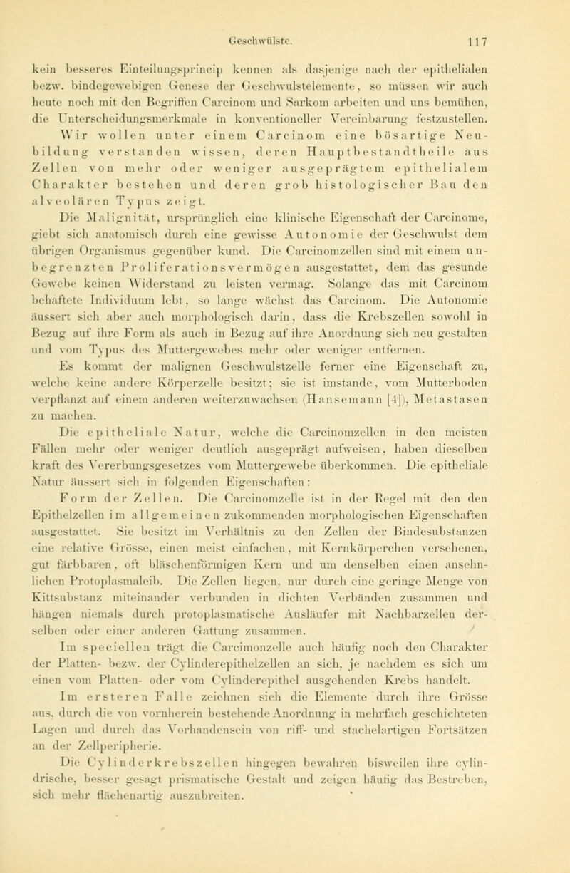 kein besseres Einteilungsprincip kennen als dasjenige nach der epithelialen bezw. bindegewebigen Genese der Geschwulstelemente, so müssen wir auch heute Doch mit den Begriffen Carcinom und Sarkom arbeiten und uns bemühen, die Unterscheidungsmerkmale in konventioneller Vereinbarung festzustellen. W i r wollen unter einem Ca reinem eine bösartige Neu bildung verstanden wissen, deren Hauptbestandtheile aus Zellen von mehr oder weniger ausgeprägtem epithelialem Charakter bestehen und deren grob histologischer Bau den a 1 v e ii 1 ä re d T v pus z e i gt. Die Malignität, ursprünglich eine klinische Eigenschaft der Carcinome, giebt sieh anatomisch durch eine gewisse Autonomie der Geschwulst dem übrigen Organismus gegenüber kund. Die Carcinomzellen sind mit einem un- begrenzten Proliferationsvermögen ausgestattet, dem das gesunde Gewebe keinen Widerstand zu leisten vermag-. Solange das mit Carcinom behaftete Individuum lebt, so lange wuchst das Carcinom. Die Autonomie äussert sich aher auch morphologisch darin . dass die Krebszellen sowohl in Bezug auf ihre Form als auch in Bezug auf ihre Anordnung sich neu gestalten und vom Typus des Muttergewebes mehr oder weniger entfernen. Es kommt der malignen Geschwulstzelle ferner eine Eigenschaft zu, welche keine andere Körperzelle besitzt; sie ist imstande, vom [Mutterhoden verpflanzt auf einem anderen weiterzuwachsen (Hansemann [4]i, Metastasen zu machen. Die epitheliale Natur, welche die Carcinomzellen in den meisten Fällen mehr oder weniger deutlich ausgeprägt aufweisen, haben dieselben kraft des Vererbungsgesetzes vom Muttergewebe überkommen. Die epitheliale Natur äussert sich in folgenden Eigenschaften: F o r m der Zellen. Die Carcinomzelle ist in der Regel mit den den Epithelzellen im allgemeinen zukommenden morphologischen Eigenschaften ausgestattet. Sie besitzt im Verhältnis zu den Zellen der Bindesubstanzen eine relative Grösse, einen meist einfachen, mit Kernkörperchen versehenen, gut färbbaren. oft bläschenförmigen Kern und um denselben einen ansehn- lichen Protoplasmaleib. Die Zellen liegen, nur durch eine geringe Menge von Kittsubstanz miteinander verbunden in dichten Verbänden zusammen und bangen niemals durch protoplasmatische Ausläufer mit Nachbarzellen der- selben oder einer anderen Gattung zusammen. Im speciellen trägt die Carcimonzelle auch häutig noch den Charakter der Platten- bezw. der Cylinderepitholzellon an sich, je nachdem es sich um einen vom Platten- oder vom Cylinderepithel ausgehenden Krebs handelt. Im erste ren Falle zeichnen sich die Elemente durch ihre Grösse aus. durch die von vornherein bestehende Anordnung in mehrfach geschichteten Lagen und durch das Vorhandensein von riff- und stachelartigen Fortsätzen an der Zellperipherie. Die Cylinderkrebszeilen hingegen bewahren bisweilen ihre cylin- drische, besser gesagt prismatische Gestalt und zeigen häufig das Bestreben, sicli mehr flächenartie auszubreiten.