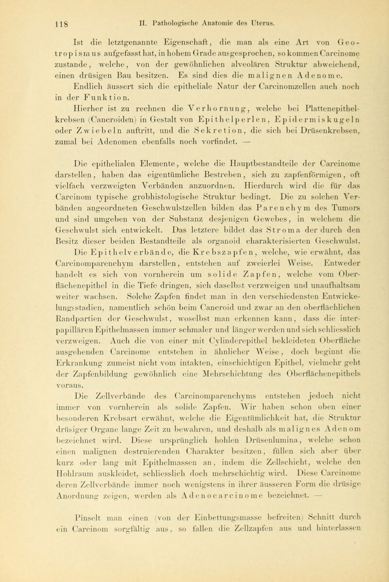 Ist die letztgenannte Eigenschaft, die man als eine Art von Geo- tropismus aufgefasst hat, in hohem Grade atisgesprochen, so kommen Carcinome zustande, welche, von der gewöhnlichen alveolären Struktur abweichend, einen drüsigen Bau besitzen. Es sind dies die malignen Adenome Endlich äussert sich die epitheliale Natur der Carcinomzellen auch noch in der Funk tio n. Hierher ist zu rechnen die Verhornung, welehe bei Plattenepithel- krebsen (Cancroiden) in Gestalt von Epithelperlen, Epidermiskugeln oder Zwiebeln auftritt, und die Sekretion, die sich bei Drüsenkrebsen, zumal bei Adenomen ebenfalls noch vorfindet. — Die epithelialen Elemente, welche die Hauptbestandteile der Carcinome darstellen, haben das eigentümliche Bestreben, sich zu zapfenförmigen, oft vielfach verzweigten Verbänden anzuordnen. Hierdurch wird die für das Carcinom typische grobhistologische Struktur bedingt. Die zu solchen Ver- bänden angeordneten Geschwulstzellen bilden das Parenchym des Tumors und sind umgeben von der Substanz desjenigen Gewebes, in welchem die Geschwulst sich entwickelt. Das letztere bildet das S t r o m a der durch den Besitz dieser beiden Bestandteile als organoid charakterisierten Geschwulst. Die Ep i thelverbände, die Krebszapfen , welche, wie erwähnt, das Carcinomparenchym darstellen, entstehen auf zweierlei Weise. Entweder handelt es sich von vornherein um solide Zapfen, welche vom Ober- flächenepithel in die Tiefe dringen, sich daselbst verzweigen und unaufhaltsam weiter wachsen. Solche Zapfen findet man in den verschiedensten Entwicke- lungsstadien, namentlich schön beim Cancroid und zwar an den oberflächlichen Randpartien der Geschwulst, woselbst man erkennen kann, dass die inter- papillären Epithelmassen immer schmaler und länger werden und sich schliesslich verzweigen. Auch die von einer mit Cylinderepithel bekleideten Oberfläche ausgehenden Carcinome entstehen in ähnlicher Weise, doch beginnt die Erkrankung zumeist nicht vom intakten, einschichtigen Epithel, vielmehr geht der Zapfenbildung gewöhnlich eine Mehrschichtung des Oberflächenepithels voraus. Die Zellverbände des Carcinomparenchyms entstehen jedoch nicht immer von vornherein als solide Zapfen. Wir haben schon oben einer besonderen Krebsart erwähnt, welche die Eigentümlichkeit hat, die Struktur drüsiger Organe lange Zeit zu bewahren, und deshalb als malignes Adenom bezeichnet wird. Diese ursprünglich hohlen Drüsenlumina, welche schon einen malignen destruierenderi Charakter besitzen, füllen sich aber über kurz oder lang mit Epithelmassen an, indem die Zellschicht, welche den Hohlraum auskleidet, schliesslich doch mehrschichtig wird. Diese Carcinome deren Zellverbände immer noch wenigstens in ihrer äusseren Form die drüsige Anordnung zeigen, werden als Adenocarcinome bezeichnet. - Pinselt man einen (von der Einbettungsmasse befreiten) Schnitt durch ein Carcinom sorgfältig aus, so fallen die Zellzapfen aus und hinterlassen