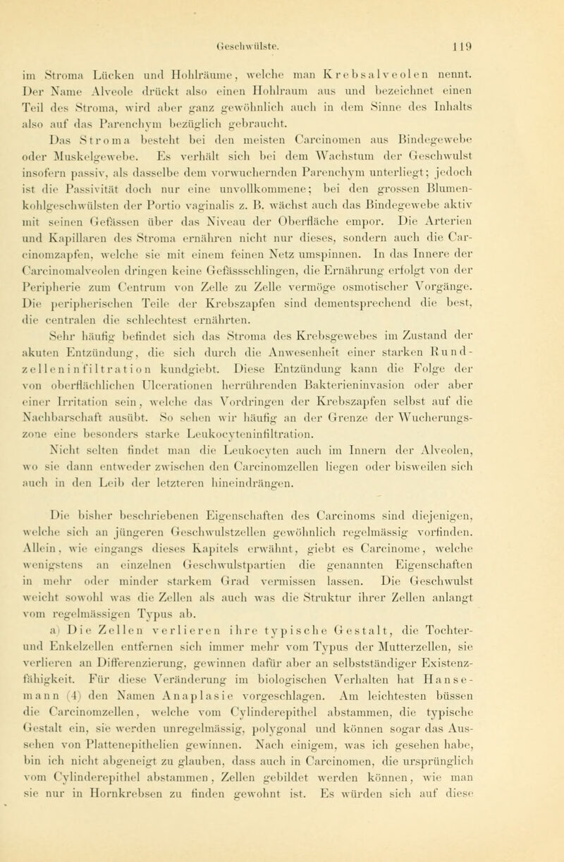 im Stroma Lücken und Hohlräume, welche man Krebsalveolen nennt. Der Name Alveole drückt also einen Hohlraum aus und bezeichnet einen Teil iles Struma, wird aber ganz gewöhnlich auch in dem Sinne des Inhalts also auf das l'arenchvni bezüglich gehraucht. Das Stroma besteht bei den meisten Carcinomen aus Bindegewebe oder Muskelgewebe. Es verhält sich bei dem Wachstum der Geschwulst insofern passiv, als dasselbe dem vorwuchernden Parenchym unterliegt; jedoch ist die Passivität doch nur eine unvollkommene; hei den grossen Blumen- kohlgeschwülsten der Portio vaginalis /.. B. wuchst auch das Bindegewebe aktiv mit seinen Gefässen aber das Niveau der Oberfläche empor. Die Arterien und Kapillaren des Stroma ernähren nicht nur dieses, sondern auch die Car- cinomzapfen, welche sie mit einem feinen Netz umspinnen. In das Innere der Carcinomalveolen dringen keine Gefässschlingen, die Ernährung erfolgt von der Peripherie zum ('entrinn von Zelle zu Zelle vermöge osmotischer Vorgänge. Die peripherischen Teile der Ktvhszapfen sind dementsprechend die best, die centralen die schlechtest ernährten. Sehr häufig befindet sieh das Stroma des Krebsgewebes im Zustand der akuten Entzündung, die sich durch die Anwesenheit einer starken Rund- zelle n i n fi 11 ra t i o n kundgiebt. Diese Entzündung kann die Folge der von oberflächlichen ülcerationen herrührenden Bakterieninvasion oder aber einer Irritation sein, welche das Vordringen der Krebszapfen selbst auf die Nachbarschaft ausübt. So sehen wir häufig an der Grenze der Wucherungs- zone eine besonders starke Leukocyteninfiltration. Nicht selten findet man die Leukocvten auch im Innern der Alveolen, wo sie dann entweder zwischen den Carcinomzellen liegen oder bisweilen sich auch in ihn Leib der letzteren hineindrängen. Die bisher beschriebenen Eigenschaften des Carcinoms sind diejenigen, welche sich aii jüngeren Geschwulstzellen gewöhnlich regelmässig vorfinden. Allein, wie eingangs dieses Kapitels erwähnt, giebt es Carcinome, welche wenigstens an einzelnen Geschwulstpartien die genannten Eigenschaften in mehr oder minder starkem Grad vermissen lassen. Die Geschwulst weicht sowohl was die Zellen als auch was die Struktur ihrer Zellen anlangt vom regelmässigen Typus ah. a Die Zellen verlieren ihre typische Gestalt, die Tochter- und Enkelzellen entfernen sich immer mehr vom Typus der Mutterzellen, sie verlieren an Differenzierung, gewinnen dafür aber an selbstständiger Existenz- fähigkeit Für diese Veränderung im biologischen Verhalten hat Hanse- mann l den Namen Anaplasie vorgeschlagen. Am leichtesten büssen die Carcinomzellen, welche vom Cylinderepithel abstammen, die typische Gestalt ein. sie werden unregelmässig, polygonal und können sogar das Aus- sehen von Plattenepithelien gewinnen. Nach einigem, was ich gesehen habe, bin ich nicht abgeneigt zu glauben, dass auch in Carcinomen, die ursprünglich vom Cylinderepithel abstammen, Zellen gebildet werden können, wie man sie nur in Hornkrebsen zu Hnden gewohnt ist. Es würden sich auf diese