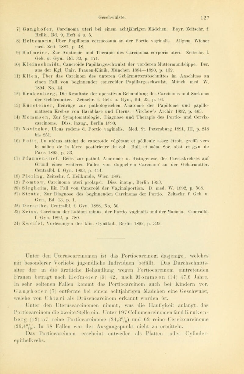 7) Ganghofer, Carcinoma uteri bei einem achtjährigen Mädchen. Barr. Zeitschr. f. Heilk.. I5d. 9, Heft 4 u. 5. 8) Heitzraann. Über Papilloma verrucosum an der Portio vaginalis. Allgem. Wiener med. Zeit. 1887, p. 18. !)) Hofmeier, Zur Anatomie und Therapie des Carcinoma corporis uteri. Zeitschr. f. Gel>. u. Gyn., Bd. 32, p. 171. 10) Kleinschmidt, Cancroide Papillargeschwnlst der vorderen Muttermundslippe. Her. aus der Kgl. Univ. Frauen-Klinik, München 1884—1890, p 132. 11) dien, Über das Carcinom des unteren Gebärmutterabschnittes im Anschluss an einen Fall von beginnender cancroider Papillargeschwulst. Münch. med. W. 1894, No. Fi. 12 Krukenberg, Die Resultate der operativen Behandlung des Carcinoms und Sarkoms der Gebärmutter. Zeitschr. f. Geb. u. Gyn., Bd. -'•'!. p. 94. 13) Kürsteiner, Beitrage zur pathologischen Anatomie der Papillome und papillo- matösen Krebse von Harnblase und Uterus. Virchow's Archiv 1892, p. 4(j;i. 14) M oiu in sen. Zur Symptomatologie, Diagnose und Therapie des Portio- und Cervix- carcinoms. Diss, inaug., Berlin IP90. 15) No\itzky. Ileus rodens d. Portio vaginalis. Med. St. Petersburg 1891, III, p. 248 bis 251. lli) l'etit. In uterus atteint de cancroi'de vegetant et pedicule assez etroit, greffe vers le milieu de In levre posterieure du col. Bull, et mein. Soc. obst. et gyn. de Paris 1893, p. 33. 17 Pfannenstiel, Beitr. zur pathol. Anatomie u. Histogenese des Uteruskrebses auf Grund eines weiteren Falles von doppeltem Carcinom an der Gebärmutter. Centralbl. f. Gyn. 1893, p. 11 1. 18) Piering, Zeitschr. f. Heilkunde. Wien 1887. 19) l'omtow. Carcinoma uteri prolapsi. IHss. inaug., Berlin 1893. 20) Siegheim, Ein Kall von Cancroid der Vaginalportion. 1). med. W. 1892, p. 568. 21 Stratz, Zur Diagnose des beginnenden Carcinoms der Portio. Zeitschr. f. (ich. u. Gyn., Bd. 13, p. 1. 22) Derselbe, Centralbl. f. Gyn. 1888, No. 50. 2.{) Zeiss. Carcinom der I.ahiuin minus, der Portio vaginalis und der Mamma. Centralbl. f. Gyn. 1892, p. 780. 24) Zweifel. Vorlesungen der klin. Gynäkol., Berlin 1892, p. .'$22. Unter den [Jteruscarcinomerj ist das Portiocarcinom dasjenige, welches im! besonderer Vorliebe jugendliche [ndividuen befallt. Das Durchschnitts- alter der in die ärztliche Behandlung: wegen Portiocarcinom eintretenden Frauen beträgt nach Hofmeier 9 12, nach Mo min sen -II 17,0 Jahre. In sehr seltenen Fällen kommt das Portiocarcinom auch hei Kindern vor. Ganghofer (7 entfernte bei einem achtjährigen Mädchen eine Geschwulst, welche von Chiari als Drüsencarcinom erkannt worden ist. Unter den Uteruscarcinomen nimmt, was die Häufigkeil anlangt, das Portiocarcinom die zweite Stelle ein. Filter L97 Collumcarcinomen fand Kruke n- berg 12 ö7 reine Portiocarcinome 24,3°/0) und 62 reine Cervixcarcinome 26,4°/0). In 7s Fällen war der Ausgangspunkt nicht zu ermitteln. Das Portiocarcinom erscheint entweder als Platten- oder (Minder epithelkrebs.