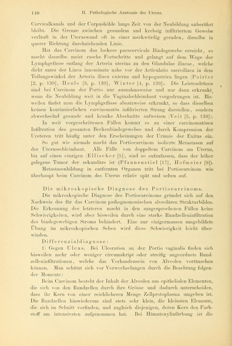 Cervicalkanals und der Corpushöhle lange Zeit von der Neubildung unberührt bleibt. Die Grenze zwischen gesundem und krebsig infiltriertem Gewebe vorläuft in der Uteruswand oft in einer merkwürdig geraden, dieselbe in querer Richtung durchziehenden Linie. Hat das Carcinom das lockere paracervicale Bindegewebe erreicht, so macht dasselbe meist rasche Fortschritte und gelangt auf dem Wege der Lymphgefässe entlang der Arteria uterina zu den Glandulae iliacae, welche dicht unter der Linea innominata nahe vor der Articulatio sacroiliaca in dem Teilungswinkel der Arteria iliaca externa und hypogastrica liegen (Poirier [2, p. 139], Heule [3, p. 130], Winter [4, p. 139]). Die Leistendrüsen sind bei Carcinom der Portio nur ausnahmsweise und nur dann erkrankt 1 wenn die Neubildung weit in die Vaginalschleimhaut vorgedrungen ist. Bis- weilen findet man die Lymphgefässe absatzweise erkrankt, so dass dieselben keinen kontinuierlichen eareinomatös infiltrierten Strang darstellen, sondern abwechselnd gesunde und kranke Abschnitte aufweisen (Veit [5, p. 139]). In weit vorgeschrittenen Fällen kommt es zu einer carcinomatösen Infiltration des gesamten Beekenbindegewebes und durch Kompression der Ureteren tritt häufig unter den Erscheinungen der Urämie der Exitus ein. So gut wie niemals macht das Portiocarcinom isolierte Metastasen auf der Uterusschleimhaut. Alle Fälle von doppeltem Carcinom am Uterus, bis auf einen einzigen (Ellisc her [5]), sind so aufzufassen, dass der höher gelegene Tumor der sekundäre ist (Pfannenstiel [17], Ho fm ei er [9]). Metastasenbildung in entfernten Organen tritt bei Portiocarcinom wie überhaupt beim Carcinom des Uterus relativ spät und selten auf. Die mikroskopische Diagnose des Portiocarcinoms. Die mikroskopische Diagnose des Portiocarcinoms gründet sich auf den Nachweis des für das Carcinom pathognomonischen alveolären Strukturbüdes. Die Erkennung des letzteren macht in den ausgesprochenen Fällen keine Schwierigkeiten, wird alter bisweilen durch eine starke Rundzelleninfiltration des bindegewebigen Stroma behindert. Eine nur einigermassen ausgebildete Übung im mikroskopischen Sehen wird diese Schwierigkeit leicht über- winden. D i f f e r en z i a 1 d i a g n o s e : 1) Gegen Ulcus. Bei Ulceration an der Portio vaginalis rinden sich bisweilen mehr oder weniger circumskript oder streitig angeordnete Rund- zelleninfiltrationen , welche das Vorhandensein von Alveolen vortäuschen können. Man schützt sich vor Verwechselungen durch die Beachtung folgen- der Momente: Beim Carcinom besteht der Inhalt der Alveolen aus epithelialen Elementen. die sich von den Rundzellen durch ihre (irösse und dadurch unterscheiden. dass ihr Kern von einer reichlicheren Menge Zellprotoplasma umgeben ist. Die Rundzellen hinwiederum sind stets sehr klein, die kleinsten Elemente, die sich im Schnitt vorrinden, und zugleich diejenigen, deren Kern den Farb- stoff am intensivsten autgenommen hat. Bei Hämatoxylinfärbung ist die