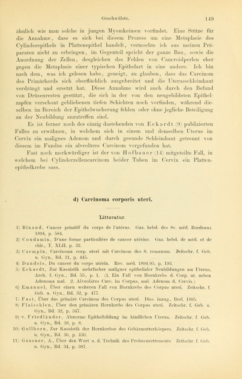 ähnlich wie man solche in jungen Myomkeimen vorfindet. Eine Stütze für die Annahme, dass es sieh hei diesem Prozess um eine Metaplasie des Cylinderepithels in Plattenepithel handelt, vermochte ich aus meinen Prä- paraten nicht zu erbringen, im Gegenteil spricht der ganze Bau, sowie die Anordnung der Zellen, desgleichen das Fehlen von Cancroidperlen eher gegen die Metaplasie einer typischen Epithelart in eine andere. Ich hin nach dem, was ich gelesen habe, geneigt, zu glauben, dass das Carcinom des Primärherds sich oberflächlich ausgebreitet und die Uterusschleimhaut verdränfft und ersetzt hat. Diese Annahme wird auch durch den Befund von Drüsenresten gestützt, die sich in der von den neugebildeten Epithel- zapfen verschont gebbebenen tiefen Schichten noch vorfinden, während die- selben im Bereich der Epithelwucherung fehlen oder ohne jegliche Beteiligung an der Neubildung anzutreffen sind. l.s ist ferner noch des einzig dastehenden von Eckardt (9) publizierten Falles zu erwähnen, in welchem sich in einem und demselben Uterus im ( Vrvix ein malignes Adenom und durch gesunde Schleimhaut getrennt von diesem im Fundus ein alveoläres Carcinom vorgefunden hat. Fist noch merkwürdiger ist der von Hofbauer (14) mitgeteilte Fall, in welchem bei ('vlinderzellencarcinom beider Tuben im (Vrvix ein Platten- epithelkrebs sass. (1) Carcinoma corporis uteri. Litteratur. 1 Hin au d, Cancer primitif du corps de 1'uferus. Gaz. hebd. des Sc. med. Bordeaux 1894, p. 584. 2) Condamin, D'une tonne particuliere de cancer uterine. Gaz. hebd. de med. et de chir., T. XLII. p. 32. 3) Czempin, Carcinoma corp. uteri mit Carcinom des S. romanum. Zeitschr. f. (Ich. u. Gyn., Bd. .iL. p. 445. 4 Dandois. Du cancer du corps utcrin. Rev. med. 1894/95, p. 193. 5) Eckardt, Zur Kasuistik mehrfacher maligner epithelialer Neubildungen am Uterus. Arcli. f. Gyn., Bd. 55, p. 1. iL Ein Kall von Bornkrebs d. Corp. ut. neben Adenoma mal. ■_'. Alveoläres Carc. im Corpus, mal. Adenom d. Cervix.) (i) Emanuel, Über einen weiteren Fall von Bornkrebs des Corpus uteri. Zeitschr. f. Cch. u. Gyn., 15d. 32, p. 477. 7 Fast, 1 her das primäre Carcinom des Corpus uteri. Diss. inaug., Berl. 1895. 8) Flaischlen, (her den primären Bornkrebs des Corpus uteri. Zeitschr. f. Geb. u. Gyn., Bd. 32, p. :;17. 9 v Friedländer, Abnorme Epithelbildung im kindlichen Uterus. Zeitschr. f. Ceb. u. Gyn., Bd. 38, p. 8. 10 Gellhorn, Zur Kasuistik der Ilornkrehse des Gebärmutterkörpers. Zeitschr. f. Geb. u. Gyn., Bd, 36, p. 130. 11 Gessner, A.. Über den Wert u. d. Technik des Probecurettements. Zeitschr. f. Geb. u. Gyn., l'.d. :;i. p. 387.