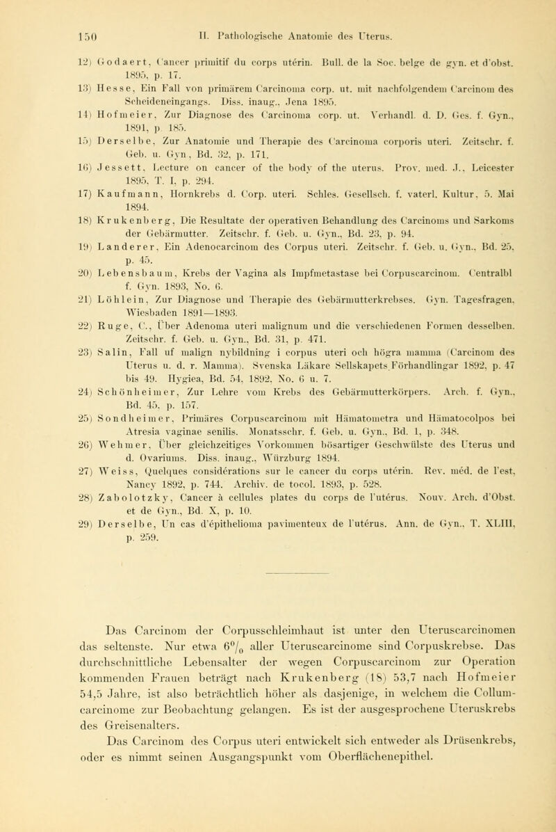 12) Godaert, Cancer primitif du corps uterin. Bull.de la Soc. beige de gyn. et (Tobst. L895, p. 17. 13) Hesse, Ein Fall von primärem Carcinoma corp. ut. mit nachfolgendem Carcinom des Scheideneingangs. Diss. inang., Jena 1895. 14i Hofmeier, Zur Diagnose des Carcinoma corp. ut. Verhandl. d. D. Ges. f. Gyn., 1891, i> 185. 15) Derselbe, Zur Anatomie und Therapie des Carcinoma corporis uteri. Zeitschr. f. Geh. u. Gyn., Bd. 32, p. 171. 10) Jessett. Lecture on Cancer of the body of the uterus. Prov. med. J., Leicester 1895, T. I. p. 294. 17) Kaufmann, Hornkrebs d. Corp. uteri. Schles. Cesellsch. f. vaterl. Kultur. 5. Mai 1894. 18) Krukenberg, Die Resultate der operativen Behandlung des Carcinoms und Sarkoms der Gebärmutter. Zeitschr. f. Geb. u. Gyn., Bd. 23. p. 94. l!ti Lander er. Ein Adenocarcinom des Corpus uteri. Zeitschr. f. Geb. u. Gyn., Bd. 25, p. 45. 20) Lebensbaum, Krebs der Vagina als Impfmetastase hei Corpuscarcinom. Centralhl f. Gyn. 1893, Xo. 6. 21) Löhlein, Zur Diagnose und Therapie des Gebärmutterkrebses. Gyn. Tagesfragen, Wiesbaden 1891—1893. 22) Rüge, ('., Über Adenoma uteri malignum und die verschiedenen Formen desselben. Zeitschr. f. Geb. u. Gyn., Bd. 31. p. 471. 23) Salin, Fall uf malign nybildning i corpus uteri och högra mamma (Carcinom des Uterus u. d. r. Mamma). Svenska Läkare Sellskapets.Förhandlingar 1892. p. 47 bis 49. Hygiea, Bd. 54, 1892. No. G u. 7. 24) Schönheim er, Zur Lehre vom Krebs des Gebärmutterkörpers. Axch. f. Gyn., Bd. 45. p. 157. 25) Sondheimer. Primäres Corpuscarcinom mit Hämatometra und Hämatoeolpos bei Atresia vaginae senilis. Monatsschr. f. Geb. u. Gyn., Bd. 1, p. 348. 26) Wehmer, Über gleichzeitiges Vorkommen bösartiger Geschwülste des Uterus und d. Ovariums. Diss. inaug., Würzburg 1894. 27) Weiss, Quelques considerations sur le cancer du corps uterin. Rev. med. de Test. Nancy 1892, p. 744. Archiv, de tocol. 1893, p. 528. 28) Zabolotzky, Cancer ä cellules plates du corps de l'uterus. Xouv. Arch. d'Obst. et de Gyn., Bd. X, p. 10. 29) Derselbe, Un cas d'epithelioma pavimenteux de l'uterus. Ann. de Gyn., T. XLIII, p. 259. Das Carcinom der Corpussehleimhaut ist unter den Uterusearcinomen das seltenste. Nur etwa 6°/0 aller Uteruscarcinorne sind Corpuskrebse. Das durchschnittliche Lebensalter der wegen Corpuscarcinom zur Operation kommenden Frauen beträgt nach Krukenberg (18) 53,7 nach Hofmeier 54,5 Jahre, ist also beträchtlich höher als dasjenige, in welchem die Collum- carcinome zur Beobachtung gelangen. Es ist der ausgesprochene Uteruskrebs des Greisenalters. Das Carcinom des Corpus uteri entwickelt sich entweder als Drüsenkrebs, oder es nimmt seinen Ausgangspunkt vom Oberflächenepithel.