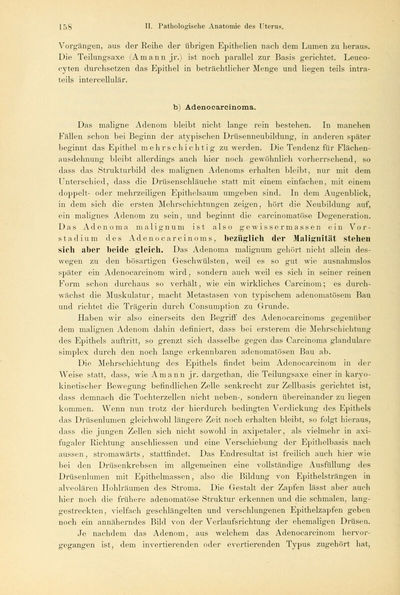 Vorgängen, ans der Reihe der übrigen Epithelien nach dem Lumen zu heraus. Die Teilungsaxe (Amann jr.i ist noch parallel zur Basis gerichtet. Leuco- cyten durchsetzen das Epithel in beträchtlicher Menge und liegen teils intra- teils intercellulär. b) Adenocarcinoma. Das maligne Adenom bleibt nicht lange rein bestellen. In manchen Fällen schon bei Beginn der atypischen Drüsenneubildung, in anderen später beginnt das Epithel mehrschichtig zu werden. Die Tendenz für Flächen- ausdehnung bleibt allerdings auch hier noch gewöhnlich vorherrschend, so dass das Strukturbild des malignen Adenoms erhalten bleibt, nur mit dem Unterschied, dass die Drüsenschläuche statt mit einem einfachen, mit einem doppelt- oder mehrzelligen Epithelsaum umgeben sind. In dem Augenblick, in dem sich die ersten Mehrschichtungen zeigen, hört die Neubildung auf, ein malignes Adenom zu sein, und beginnt die carcinomatöse Degeneration. Das Adenoma malignum ist also gewissermassen ein Vor- stadium des Adeno car cinoms, bezüglich der Malignität stehen sieh aber beide gleich. Das Adenoma malignum gehört nicht allein des- wegen ztt den bösartigen Geschwülsten, weil es so gut wie ausnahmslos später ein Adenocarcinom wird, sondern auch weil es sich in seiner reinen Form schon durchaus so verhält, wie ein wirkliches Carcinom; es durch- wächst die Muskulatur, macht Metastasen von typischem adenomatösem Bau und richtet die Trägerin durch Consumption zu Grunde. Haben wir also einerseits den Begriff des Adenocarcinoms gegenüber dem malignen Adenom dahin definiert, dass bei ersterem die Mehrschichtung des Epithels auftritt, so grenzt sich dasselbe gegen das Carcinoma glanduläre simplex durch den noch lange erkennbaren adenomatösen Bau ab. Die Mehrschichtung des Epithels findet beim Adenocarcinom in der Weise statt, dass, wie Amann jr. dargethan, die Teilungsaxe einer in karyo- kinetischer Bewegung befindlichen Zelle senkrecht zur Zellbasis gerichtet ist. dass demnach die Tochterzellen nicht neben-, sondern übereinander zu liegen kommen. Wenn nun trotz der hierdurch bedingten Verdickung des Epithels das Drüsenlumen gleichwohl längere Zeit noch erhalten bleibt, so folgt hieraus, dass die jungen Zellen sich nicht sowohl in axipetaler, als vielmehr in axi- fugaler Richtung anschliessen und eine Verschiebung der Epithelbasis nach aussen, stromawärts, stattfindet. Das Endresultat ist freilich auch hier wie bei den Drüsenkrebsen im allgemeinen eine vollständige Ausfüllung des Drüsenlumen mit Epithelmassen, also die Bildung von Epithelsträngen in alveolären Hohlräumen des Stroma. Die Gestalt der Zapfen lässt aber auch hier noch die frühere adenomatöse Struktur erkennen und die schmalen, lang- gestreckten, vielfach geschlängelten und verschlungenen Epithelzapfen geben noch ein annäherndes Bild von der Verlaufsrichtung der ehemaligen Drüsen. Je nachdem das Adenom, aus welchem das Adenocarcinom hervor- gegangen ist, dem invertierenden oder evertierenden Typus zugehört hat.