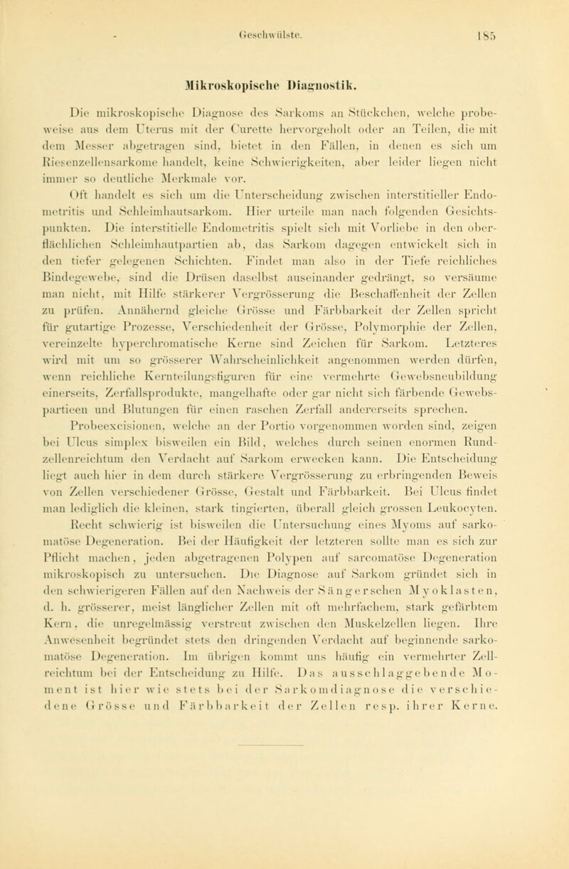 Mikroskopische Diagnostik. Die mikroskopische Diagnose des Sarkoms an Stückchen, welche probe- weise aus dem Uterus mit der Curette hervorgeholt oder an Teilen, die mit dem Messer abgetragen sind, bietet in den Fällen, in denen es sich um Riesenzellensarkome handelt, keine Schwierigkeiten, aber leider liegen nicht immer so deutliche Merkmale vor. < M't handelt es sieh um die Unterscheidung zwischen interstitieller Endo- metritis und Schleimhautsarkom. Hier urteile man nach folgenden Gesichts- punkten. Die interstitielle Endometritis spielt sich mit Vorliebe in den ober- flächlichen Schleimhautpartien ab, das Sarkom dagegen entwickelt sich in den tiefer gelegenen Schichten. Findet man ahn in der Tiefe reichliches Bindegewebe, sind die Drüsen daselbst auseinander gedrängt, so versäume man nicht, mit Hilfe stärkerer Vergrösserung die Beschaffenheit der Zellen zu prüfen. Annähernd gleiche Grösse und Färbbarkeit der Zellen spricht für gutartige Prozesse, Verschiedenheit drv Grösse, Polymorphie der Zellen, vereinzelte hyperchromatische Kerne sind Zeichen für Sarkom. Letzteres wird mit um so grösserer Wahrscheinlichkeit angenommen werden dürfen, wenn reichliche Kernteilungsfiguren für eine vermehrte Gewebsneubildung einerseits. Zerfallsprodukte, mangelhafte oder gar nicht sich färbende Gewebs- partieen und Blutungen für einen raschen Zerfall andererseits sprechen. Probeexcisionen. welche an der Portio vorgenommen worden sind, zeigen hei Ulcus simples bisweilen ein Bild, welches durch seinen enormen Rund- zellenreichtum ihn Verdacht auf Sarkom erwecken kann. Die Entscheidung liegt auch hier in dem durch stärkere Vere/rösserung zu erbringenden Beweis von Zellen verschiedener Grösse. Gestalt und Färbbarkeit. Bei Ulcus findet man lediglich die kleinen, stark tingierten, überall gleich grossen Leukocyten. Recht schwierig ist bisweilen die Untersuchung eines Myoms auf sarko- matöse Degeneration. Bei der Häufigkeit der letzteren sollte man es sich zur Pflicht machen, jeden abgetragenen Polypen auf sarcomatöse Degeneration mikroskopisch zu untersuchen. Die Diagnose auf Sarkom gründet sich in den schwierigeren Fällen auf den Nachweis der Sängerschen Myoklasten, d. h. grösserer, meist länglicher Zellen mit oft mehrfachem, stark gefärbtem Kern, die anregelmässig verstreut zwischen den Muskelzellen liegen. Ehre Anwesenheit begründet stets den dringenden Verdacht auf beginnende sarko- matöse Degeneration. Im übrigen kommt uns häufig ein vermehrter Zell- reichtum bei der Entscheidung zu Hilfe. Das ausschlaggebende Mo- ment ist hier wie stets bei <\rv Sar.komdiagnose die verschie- dene Grösse und Färbbarkeil der Zellen resp. ihrer Kerne.
