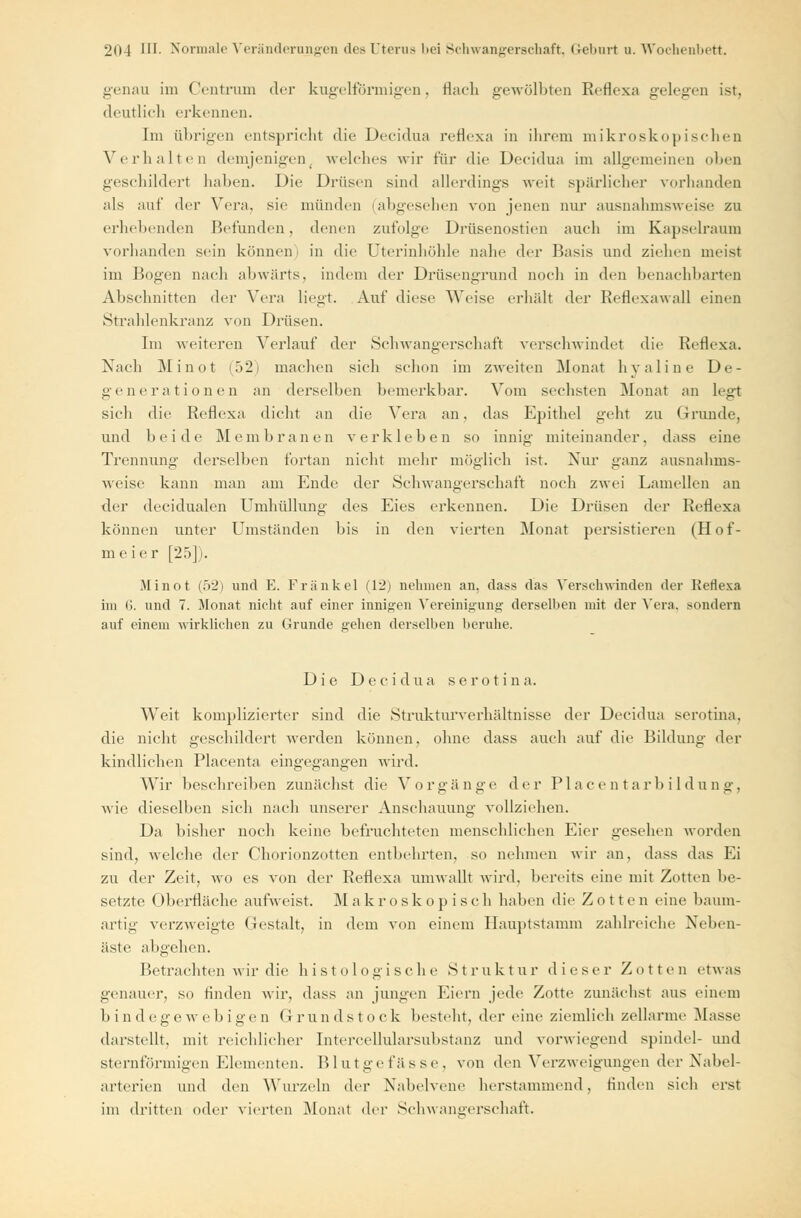 genau im Centrum der kugelförmigen, flach gewölbten Reflexa gelegen ist. deutlich erkennen. Im übrigen entspricht die Decidua reflexa in ihrem mikroskopischen Verhalten demjenigen( welches wir i'üv die Decidua im allgemeinen oben geschildert haben. Die Drüsen sind allerdings weit spärlicher vorhanden als auf der Vera, sie münden (abgesehen von jenen nur ausnahmsweise zu erbebenden Befunden, denen zufolge Drüsenostien auch im Kapselraum vorhanden sein können) in die Uterinhöhle nahe der Basis und ziehen meist im Bogen nach abwärts, indem der Drüsengrund noch in den benachbarten Abschnitten der Vera liegt. Auf diese Weise erhalt der Reflexawall einen Strahlenkranz von Drüsen. Im weiteren Verlauf der Schwangerschaft verschwindet die Reflexa. Nach Mi not (52) machen sich schon im zweiten Monat hyaline De- generationen an derselben bemerkbar. Vom sechsten Monat an legt sich die Reflexa dicht an die Vera an, das Epithel geht zu Grunde, und beide Membranen verkleben so innig miteinander, dass eine Trennung derselben fortan nicht mehr möglich ist. Nur ganz ausnahms- weise kann man am Ende der Schwangerschaft noch zwei Lamellen an der decidualen Umhüllung des Eies erkennen. Die Drüsen der Reflexa können unter Umständen bis in den vierten Monat persistieren (Hof- meier [25]). Minot (52) und E. Fränkel (12) nehmen an, dass das Verschwinden der Keflexa im 6. und 7. Monat nicht auf einer innigen Vereinigung derselben mit der Vera, sondern auf einem wirklichen zu Grunde gehen derselben beruhe. Die Decidua serotina. Weit komplizierter sind die Strukturverhältnisse der Decidua serotina. die nicht geschildert werden können, ohne dass auch auf die Bildung der kindlichen Placenta eingegangen wird. Wir beschreiben zunächst die Vorgänge der PI a c e n t a r b i 1 d u n g . wie dieselben sich nach unserer Anschauung vollziehen. Da bisher noch keine befruchteten menschlichen Eier gesehen worden sind, welche der Chorionzotten entbehrten, so nehmen wir an, dass das Ei zu der Zeit, wo es von der Reflexa umwallt wird, bereits eine mit Zotten be- setzte Oberfläche aufweist. Makroskopisch haben die Zotten eine baum- artig verzweigte Gestalt, in dem von einem Hauptstamm zahlreiche Neben- äste abgehen. Betrachten wir die histologische Struktur dieser Zotten etwas genauer, so finden wir, dass an jungen Eiern jede Zotte zunächst aus einem b in d ege web igen Grundstock besteht, der eine ziemlich zellarme Masse darstellt, mit reichlicher Intercellularsubstanz und vorwiegend spindel- und sternförmigen Elementen. Blutgefässe, von den Verzweigungen der Nabel- arterien und den Wurzeln der Nabelvene herstammend, finden sich erst im dritten oder vierten Monat der Schwangerschaft.