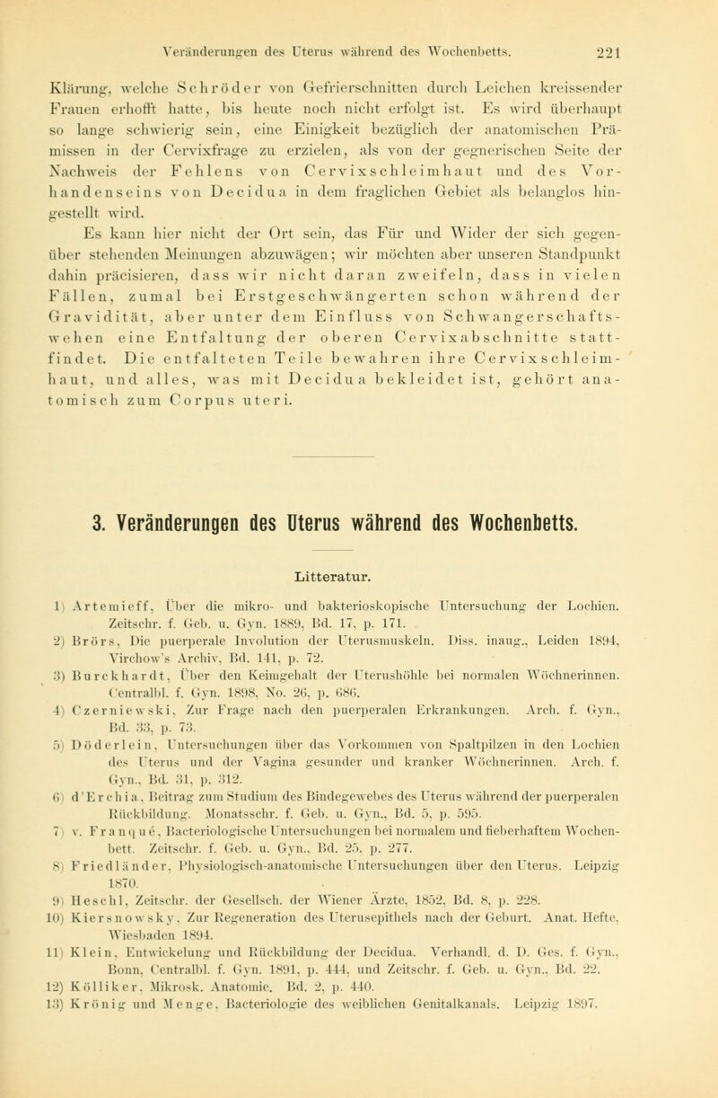 Klärung, welche Schröder von G-efrierschnitten durch Leichen krcissender Frauen erhofft hatte, bis heute noch nicht erfolgt ist. Ks wird überhaupt so lange schwierig sein, eine Einigkeit bezüglich der anatomischen Prä- missen in der Cervixfrage zu erzielen, als von der gegnerischen Seite der Nachweis der Fehlens von Cervix Schleimhaut und des Vor- handenseins von D e c i d u a in dem fraglichen Gebiet als belanglos hin- gestellt wird. Es kann hier nicht der Ort sein, das Für und Wider der sich gegen- über stehenden [Meinungen abzuwägen; wir möchten aber unseren Standpunkt dahin präcisiercn, dass wir nicht daran zweifeln, dass in vielen Fallen, zumal bei Erstgeschwängerten schon während der Gravidität, aber unter dem Einf 1 uss von Schwangerschafts- weh e n e in e Entfaltung der oberen Cervixabschnitte statt- findet. Die entfalteten Teile bewahren ihre Cer vix s chle im- haut, und alles, was mit Decidua bekleidet ist, gehört ana- tomisch zum Corpus u t e r i. 3. Veränderungen des Uterus während des Wochenbetts. Litteratur. 1 Artemieff, Ober die mikro- und bakterioskopische Untersuchung der Lochien. Zeitschr. f. Geb. u. Gyn. L889, Bd. 17. p. 171. 2) BrörSj l>ie puerperale Involution der Uterusmuskeln. Diss. inaug., Leiden 1894, Virchow's Archiv, Bd. 141. p. 72. 3) Burckhardt, Über den Keimgehalt der Uterushöhle bei normalen Wöchnerinnen. Centralbl. f. Gyn. 1898, No. 26, p. 686. 1 Czerniewski, Zur Frage nach den puerperalen Erkrankungen. Arch. f. Gyn., Bd. 33, p. 73. 5) Döderlein, Untersuchungen über das Vorkommen von Spaltpilzen in den Lochien des Uterus und der Vagina gesunder und kranker Wöchnerinnen. Arch. f. Gyn., Bd. 31, p. 312. 6 d' Kr ch i a . Beitrag zum Studium des Bindegewebes des l'terus während der puerperalen Rückbildung. Monatsschr. f. Geb. u. Gyn., Bd. 5, p. 595. 7 v. Fra nqu e, Bacteriologische Untersuchungen bei normalem und fieberhaftem Wochen- bett. Zeitschr. f. Geb. u. Gyn.. Bd. 25, p. 277. 8 Friedländer, Physiologisch-anatomische Untersuchungen über den Uterus. Leipzig- L870 '.i Beschl, Zeitschr. der Gesellsch. der Wiener Arzte. 1852, Bd. 8, p. 22s. Uli Kiersnowsky, Zur Regeneration des Uterusepithels nach der Geburt. Anat. Hefte. Wiesbaden 1894. 11 Klein. Entwickelung und Rückbildung der Decidua. Verhandl. d. D. Ges. f. Gyn., Bonn. Centralbl. f. Gyn. 1891, p. 411. und Zeitschr. f. (Ich. u. Gyn., Bd. 22. 12; Kölliker, Mikrosk. Anatomie. Bd. 2. p. Ho. 13) Krönig und Bf enge, Bacteriologie des weiblichen Genitalkanals. Leipzig 1897.