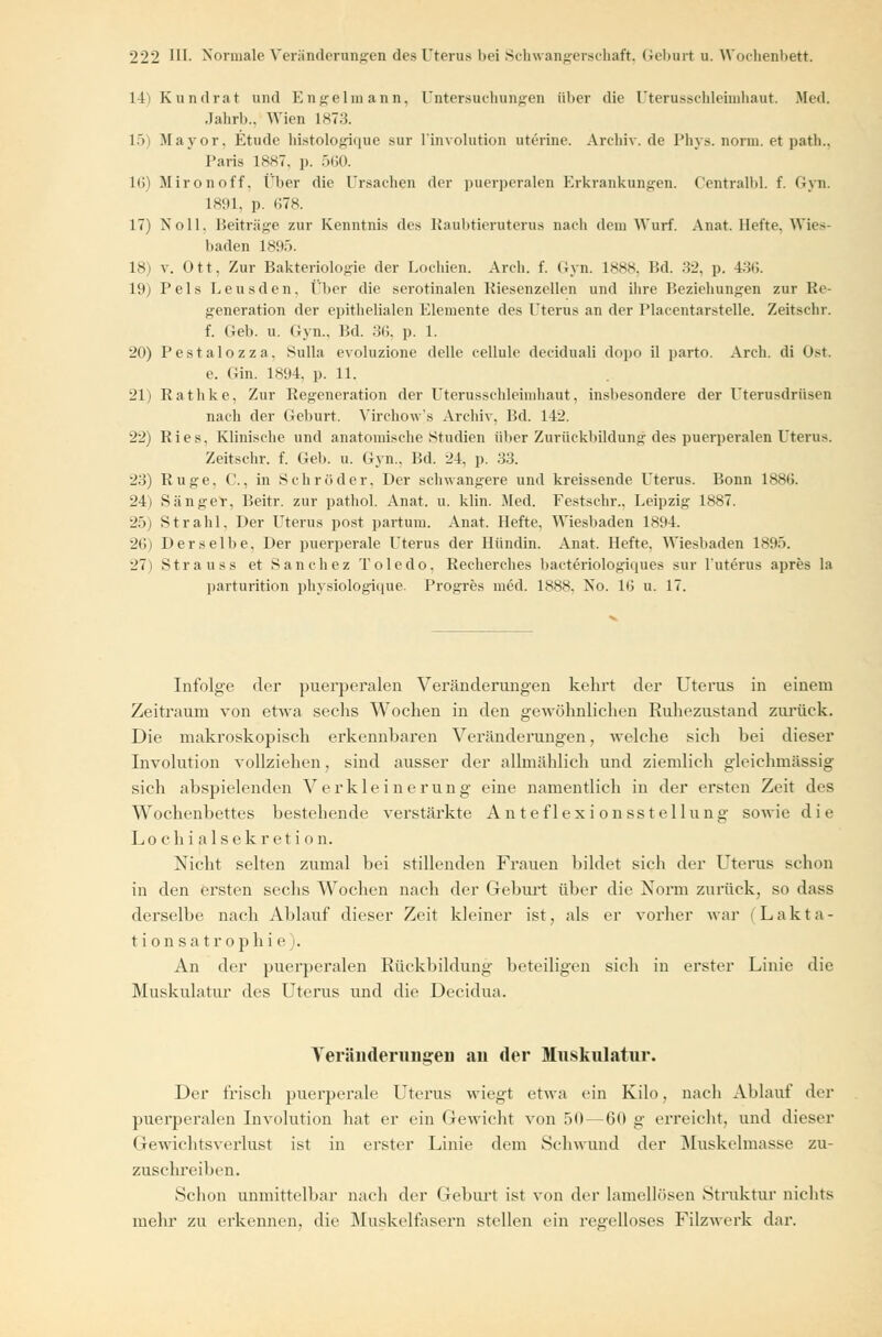 14) Kundrat und Eng-elmann. Untersuchungen über die Uterusschleimhaut. Med. Jahrb., Wien 1873. 15) Mayor. Etüde histologique sur l'involution uterine. Arehiv.de Phys. norm, et path.. Paris 1887, p. 560. 16) Mironoff. Über die Ursachen der puerperalen Erkrankungen. Centralbl. f. Gyn. 1891, p. 678. 17) Noll, Beiträge zur Kenntnis des Raubtieruterus nach dem Wurf. Annt. Hefte. Wles- baden 1895. 18) v. Ott, Zur Bakteriologie der Lochien. Arch. f. Gyn. 1888, Bd. 32, p. 436. 19) Pels Leusden, Über die serotinalen Riesenzellen und ihre Beziehungen zur Re- generation der epithelialen Elemente des Uterus an der Placentarstelle. Zeitschr. f. Geb. u. Gyn.. Bd. 3(1. p. 1. 20) Pestalozza, Sulla evoluzione delle cellule deciduali dopo il parto. Arch. di Ost. e. Gin. 1894, p. 11. 21) Rathke, Zur Regeneration der Uterusschleimhaut, insbesondere der Uterusdrüsen nach der Geburt. Virchow's Archiv, Bd. 142. 22) Ries. Klinische und anatomische Studien über Zurückbildung des puerperalen Uterus. Zeitschr. f. Geb. u. Gyn.. Bd. 24, p. 33. 23) Rüge, C., in Schröder. Der schwangere und kreissende Uterus. Bonn 1886. 24) Sänger, Beitr. zur pathol. Anat. u. klin. Med. Festschr., Leipzig 1887. 25) Strahl, Der Uterus post partum. Anat. Hefte, Wiesbaden 1894. 26) Derselbe, Der puerperale Uterus der Hündin. Anat. Hefte. Wiesbaden 1895. 27) Strauss et Sanchez Toledo, Recherches bacteriologiques sur l'uterus apres la parturition physiologique. Progres med. 1888. Iso. 16 u. 17. Infolge der puerperalen Veränderungen kehrt der Uterus in einem Zeitraum von etwa sechs Wochen in den gewöhnlichen Ruhezustand zurück. Die makroskopisch erkennharen Veränderungen, welche sich hei dieser Involution vollziehen, sind ausser der allmählich und ziemlich gleichmässig sich abspielenden Verkleinerung eine namentlich in der ersten Zeit des Wochenbettes bestehende verstärkte Anteflexi onsstellung sowie die Lochialsekretion. Nicht selten zumal bei stillenden Frauen bildet sich der Uterus schon in den ersten sechs Wochen nach der Geburt über die Norm zurück, so dass derselbe nach Ablauf dieser Zeit kleiner ist, als er vorher war Lakta- tion sa trophi e). An der puerperalen Rückbildung beteiligen sich in erster Linie die Muskulatur des Uterus und die Decidua. AeränderungeD an der Muskulatur. Der Irisch puerperale Uterus wiegt etwa ein Kilo, nach Ablauf der puerperalen Involution hat er ein Gewicht von 50 — (5(1 g erreicht, und dieser Gewichtsverlust ist in erster Linie dem Schwund der Muskelmasse zu- zuschreiben. Schon unmittelbar nach der Geburt ist von der Lamellösen Struktur nichts mehr zu erkennen, die Muskelfasern stellen ein reffelloses Filzwerk dar.