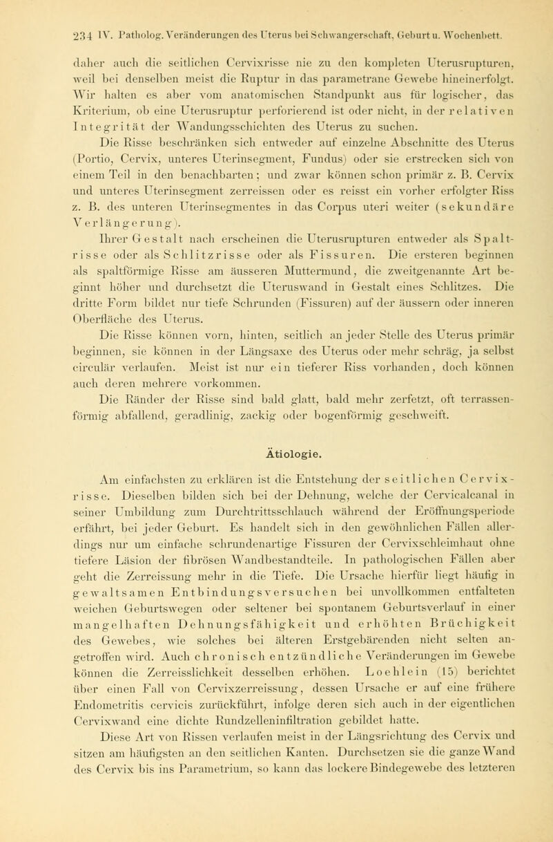 daher auch die seitlichen Cervixrisse nie zu den kompleten Uterusrupturen, weil bei denselben meist die Ruptur in das pararnetrane Gewebe hineinerfolgt. Wir halten es aber vom anatomischen Standpunkt aus für logischer, das Kriterium, ob eine Uterusruptur perforierend ist oder nicht, in der relativen Integrität der Wandungsschichten des Uterus zu suchen. Die Risse beschränken sich entweder auf einzelne Abschnitte des Uterus (Portio, Cervix, unteres Uterinsegment, Fundus) oder sie erstrecken sich von einem Teil in den benachbarten; und zwar können schon primär z. B. Cervix und unteres Uterinsegment zerreissen oder es reisst ein vorher erfolgter Riss z. B. des unteren Uterinsegmentes in das Corpus uteri weiter (sekundäre Verlängerung). Ihrer Gestalt nach erscheinen die Uterusrupturen entweder als Spalt- risse oder als Schlitzrisse oder als Fissuren. Die ersteren beginnen als spaltförmige Risse am äusseren Muttermund, die zweitgenannte Art be- ginnt höher und durchsetzt die Uteruswand in Gestalt eines »Schlitzes. Die dritte Form bildet nur tiefe Schrunden (Fissuren) auf der äussern oder inneren Oberfläche des Uterus. Die Risse können vorn, hinten, seitlich an jeder Stelle des Uterus primär beginnen, sie können in der Längsaxe des Uterus oder mehr schräg, ja selbst circulär verlaufen. Meist ist nur ein tieferer Riss vorhanden, doch können auch deren mehrere vorkommen. Die Ränder der Risse sind bald glatt, bald mehr zerfetzt, oft terrassen- förmig abfallend, geradlinig, zackig oder bogenförmig geschweift. Ätiologie. Am einfachsten zu erklären ist die Entstehung der seitlichen Cervix- risse. Dieselben bilden sich bei der Dehnung, welche der Cervicalcanal in seiner Umbildung zum Durchtrittsschlauch während der Eröffnungsperiode erfährt, bei jeder Geburt. Es handelt sich in den gewöhnlichen Fällen aller- dings nur um einfache schrundenartige Fissuren der Cervixschleimhaut ohne tiefere Läsion der fibrösen Wandbestandteile. In pathologischen Fidlen aber geht die Zerreissung mehr in die Tiefe. Die Ursache hierfür liegt häufig in gewaltsamen Entbindungsversuchen bei unvollkommen entfalteten weichen Geburtswegen oder seltener bei spontanem Geburtsverlauf in einer mangelhaften Dehnungsfähigkeit und erhöhten Brüchigkeit des Gewebes, wie solches bei älteren Erstgebärenden nicht selten an- getroffen wird. Auch chronisch entzündliche Veränderungen im Gewebe können die Zerreisslichkeit desselben erhöhen. Loehlein (15) berichtet über einen Fall von Cervixzerreissung, dessen Ursache er auf eine frühere Endometritis cervicis zurückführt, infolge deren sich auch in der eigentlichen Cervixwand eine dichte Rundzelleninfiltration gebildet hatte. Diese Art von Rissen verlaufen meist in der Längsrichtung des Cervix und sitzen am häufigsten an den seitlichen Kanten. Durchsetzen sie die ganze Wand des Cervix bis ins Parametrium, so kann das lockere Bindegewebe des letzteren