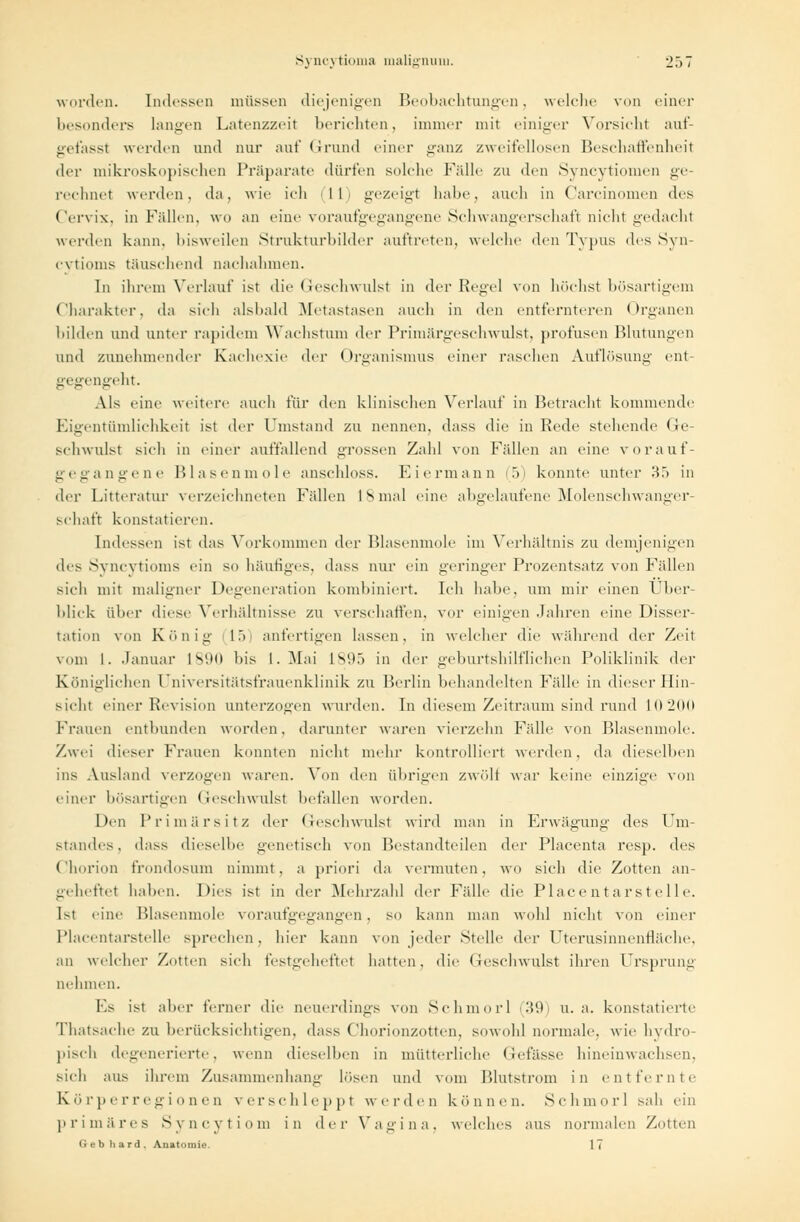 worden. Indessen müssen diejenigen Beobachtungen, welche von einer besonders Langen Latenzzeit berichten, immer mit einiger Vorsicht auf- gefasst werden und nur auf (irund einer ganz zweifellosen Beschaffenheil der mikroskopischen Präparate dürfen solche Fidle zu den Syncytiomen ge rechnet werden, da, wie ich II gezeigt habe, auch in Carcinonien des Cervix, in Fidlen, wo an eine voraufgegangene Schwangerschaft nicht gedacht werden kann, bisweilen Strukturbilder auftreten, welche den Typus des Syn- cytioms täuschend nachahmen. In ihrem Verlauf ist die Geschwulst in der Kegel von höchst bösartigem Charakter, da sich alsbald Metastasen auch in den entfernteren Organen bilden und unter rapidem Wachstum der Primärgeschwulst, profusen Blutungen und zunehmender Kachexie der Organismus einer raschen Auflösung ent- gegengeht. Als eine weitere auch für den klinischen Verlauf in Betracht kommende Eigentümlichkeit ist der Umstand zu nennen, dass die in Rede stehende Ge schwulst sich in einer auffallend grossen Zahl von Fidlen an eine vor auf- gegangene Blasenmole anschloss. Eiermann 5) konnte unter r!.> in der Litteratur verzeichneten Fällen IS mal eine abgelaufene Molenschwanger- schaft konstatieren. Indessen ist das Vorkommen <h'\- Blasenmole im Verhältnis zu demjenigen des Syncytioms ein so häutiges, dass nur ein geringer Prozentsatz von Fidlen sich mit maligner Degeneration kombiniert. Ich habe, um mir einen Über- blick über diese Verhältnisse zu verschaffen, vor einigen Jahren eine Disser- tation von König 15 anfertigen lassen, in welcher die während der Zeit vom I. Januar |si.to his L.Mai L895 in der geburtshilflichen Poliklinik der Königlichen Universitätsfrauenklinik zu Berlin behandelten Fidle in dieser Hin- sieht einer Revision unterzogen wurden. In diesem Zeitraum sind rund L0200 Frauen entbunden worden, darunter waren vierzehn Fälle von Blasenmole. Zwei dieser Frauen konnten nicht mehr kontrolliert werden, da dieselben ins Ausland verzogen waren. Von den übrigen zwölf war keine einzige von einer bösartigen Geschwulst hefallen worden. Den Primärsitz der Geschwulst wird man in Erwägung des Um- standes, dass dieselbe genetisch von Bestandteilen der Placenta resp. des Chorion frondosum nimmt, a priori da vermuten, wo sich die Zotten an- geheftet haben. Dies ist in der Mehrzahl der Fidle die Place ntarste 11 e. [st eine Blasenmole voraufgegangen. so kann man wohl nicht von einer Placentarstelle sprechen, hier kann von jeder Stelle der Uterusinnenfläche. an welcher Zotten sieh festgeheftet hatten, die Geschwulst ihren Ursprung nehmen. Es ist aher ferner die neuerdings von Schmor! (39) u.a. konstatierte Thatsache zu berücksichtigen, dass Chorionzotten, sowohl normale, wie hydro- pisch degenerierte, wenn dieselben in mütterliche Gefässe hineinwachsen, sich aus ihrem Zusammenhang Lösen und vom Blutstrom in entfernte Körperregionen verschleppt werden können. Schmorl sah ein primäres Syncytiom in der Vagina, welches aus normalen Zotten Gebliard. Auatomie. 17