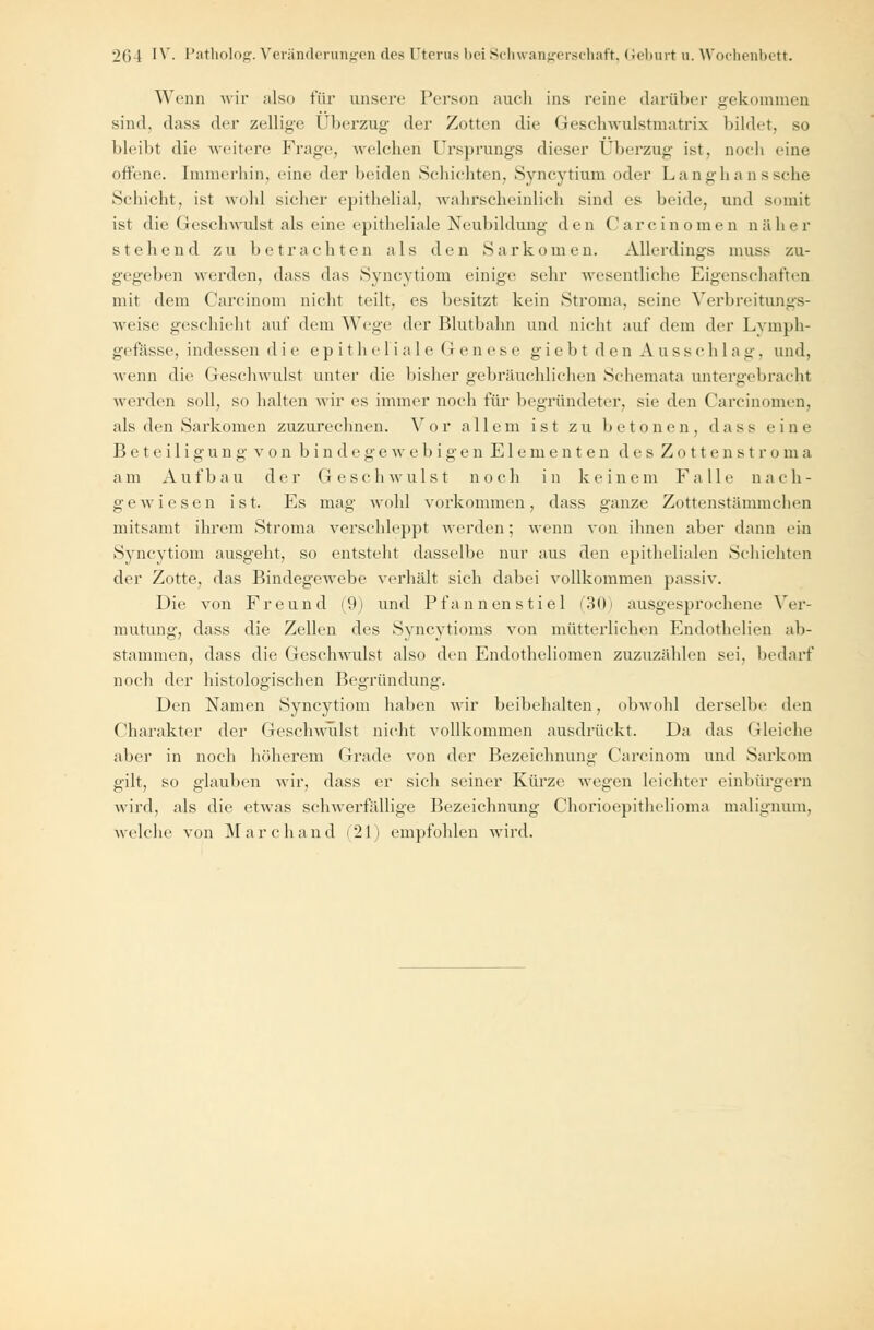 Wenn wir also für unsere Person auch ins reine darüber gekommen sind, dass der zeitige Überzug der Zotten die Geschwulstmatrix bildet, so bleibt die weitere Frage, welchen Ursprungs dieser Überzug ist, noch eine offene. Immerhin, eine der beiden Schichten, Syncytium oder Langhanssche Schicht, ist wohl sicher epithelial, wahrscheinlich sind es beide, und somit ist die Geschwulst als eine epitheliale Neubildung den Carcinomen näher stehend zu betrachten als den »Sarkomen. Allerdings muss zu- gegeben werden, dass das Syncytiom einige sehr wesentliche Eigenschaften mit dem Carcinom nicht teilt, es besitzt kein Stroma, seine Verbreitungs- weise geschieht auf dem Wege der Blutbahn und nicht auf dem der Lymph- gefässe, indessen die epitheliale Genese giebt den Ausschlag, und, wenn die Gesehwulst unter die bisher gebräuchlichen Schemata untergebracht werden soll, so halten wir es immer noch für begründeter, sie den Carcinomen. als den Sarkomen zuzurechnen. Vor allem ist zu betonen, dass eine Beteiligung von bindegewebigen Elementen des Zottenstroma a m A u f b a u d er G e s c h w u 1 s t noch in k eine m F a 11 e n a c h - gewiesen ist. Es mag wohl vorkommen, dass ganze Zottenstämmchen mitsamt ihrem Stroma verschleppt werden; wenn von ihnen aber dann ein Syncytiom ausgeht, so entsteht dasselbe nur aus den epithelialen Schichten der Zotte, das Bindegewebe verhält sich dabei vollkommen passiv. Die von Freund (9) und Pfannen stiel (30) ausgesprochene Ver- mutung, dass die Zellen des Syncytioms von mütterlichen Endothelien ab- stammen, dass die Geschwulst also den Endotheliomen zuzuzählen sei, bedarf noch der histologischen Begründung. Den Namen Syncytiom haben wir beibehalten, obwohl derselbe den Charakter der Geschwulst nicht vollkommen ausdrückt. Da das Gleiche aber in noch höherem Grade von der Bezeichnung Carcinom und Sarkom gilt, so glauben wir, dass er sich seiner Kürze wegen leichter einbürgern wird, als die etwas schwerfällige Bezeichnung Chorioepithelioma malignum, welche von M a r c h a n d i 2 1 ) empfohlen wird.