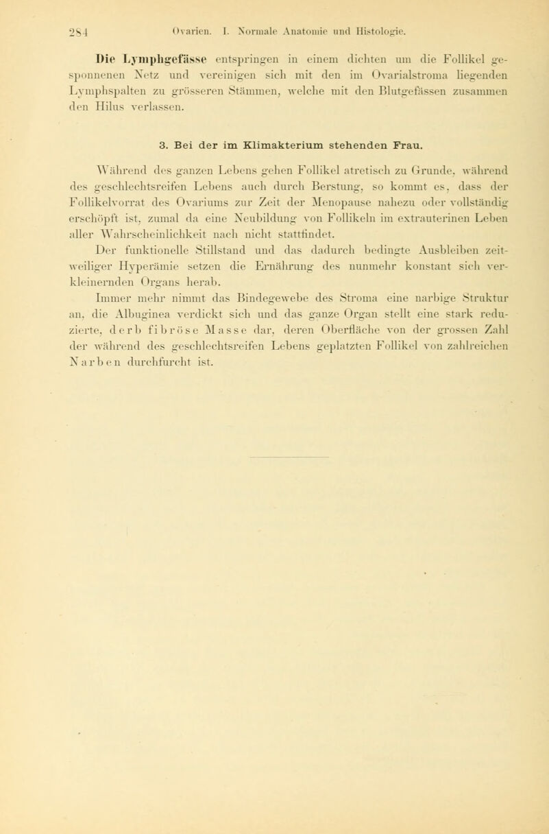 Die Lymphgefässe entspringen in einem dichten um die Follikel ge- sponnenen Netz und vereinigen sich mit den im < Ivarialstroma liegenden Lymphspalten zu grösseren Stämmen, welche mit den Blutgefässen zusammen den Hilus verlassen. 3. Bei der im Klimakterium stehenden Frau. Während des ganzen Lehens gehen Follikel atretisch zu Grunde, während des geschlechtsreifen Lehens auch durch Berstung, so kommt es. dass der Follikelvorrat des Ovariums zur Zeit der Menopause nahezu oder vollständig erschöpft ist. zumal da eine Neubildung von Follikeln im extrauterinen Lehen aller Wahrscheinlichkeit nach nicht stattrindet. Der funktionelle Stillstand und das dadurch bedingte Ausbleiben zeit- weiliger Hyperämie setzen die Ernährung des nunmehr konstant sich ver- kleinernden Organs herab. Immer mehr nimmt das Bindegewebe des Struma eine narbige Struktur an, die Albuginea verdickt sich und das ganze Organ stellt eine stark redu- zierte, derb fibröse Masse dar. deren Oberfläche von der grossen Zahl der während des geschlechtsreifen Lebens geplatzten Follikel von zahlreichen Narben durchfurcht ist.